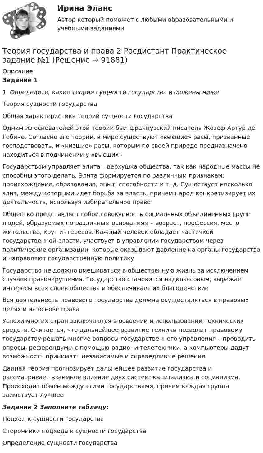     
            Описание
            Задание 11.                 Определите, какие теории сущности государства изложены ниже:   Теория сущности государства  Общая характеристика теорий сущности государства   Одним из основателей этой теории был французский писатель Жозеф Артур де Гобино. Согласно его теории, в мире существуют «высшие» расы, призванные господствовать, и «низшие» расы, которым по своей природе предназначено находиться в подчинении у «высших»   Государством управляет элита – верхушка общества, так как народные массы не способны этого делать. Элита формируется по различным признакам: происхождение, образование, опыт, способности и т. д. Существует несколько элит, между которыми идет борьба за власть, причем народ конкретизирует их деятельность, используя избирательное право   Общество представляет собой совокупность социальных объединенных групп людей, образуемых по различным основаниям – возраст, профессия, место жительства, круг интересов. Каждый человек обладает частичкой государственной власти, участвует в управлении государством через политические организации, которые оказывают давление на органы государства и направляют государственную политику   Государство не должно вмешиваться в общественную жизнь за исключением случаев правонарушения. Государство становится надклассовым, выражает интересы всех слоев общества и обеспечивает их благоденствие   Вся деятельность правового государства должна осуществляться в правовых целях и на основе права   Успехи многих стран заключаются в освоении и использовании технических средств. Считается, что дальнейшее развитие техники позволит правовому государству решать многие вопросы государственного управления – проводить опросы, референдумы с помощью радио- и телетехники, а компьютеры дадут возможность принимать независимые и справедливые решения   Данная теория прогнозирует дальнейшее развитие государства и рассматривает взаимное влияние двух систем: капитализма и социализма. Происходит обмен между этими государствами, причем каждая группа заимствует лучшее  Задание 2 Заполните таблицу:   Подход к сущности государства  Сторонники подхода к сущности государства  Определение сущности государства        
            
            
            Теория государства и права 2 Росдистант, ККР, комлпексная контрольная работа, Задание №2Теория государства и права 2 Росдистант Практическое задание №1Теория государства и права 2 семестр (Ответы на тест Синергия/МОИ/ МТИ)Теория государства и права (2 семестр. Синергия)Теория государства и права (2) (тест с ответами Синергия/МОИ/МТИ/МосАП)Теория государства и права (2) (тест с ответами Синергия) сдан 11.07.2022 на 90 баллов✅ Теория государства и права 45 вопросов СИНЕРГИЯ МТИ 2022💯 Теория государства и права (2) (все ответы на тест Синергия / МТИ / МосАП, август 2022)💯 Теория государства и права (2) (все ответы на тест Синергия / МТИ / МосАП, февраль 2023)💯 Теория государства и права (2) (все ответы на тест Синергия / МТИ / МосАП, январь 2023)Теория государства и права -2 (КР 1 к тест с ответами ТУСУР)Теория государства и права 2 - Ответы на тест Синергия💯 Теория государства и права (2) (правильные ответы на тест Синергия / МОИ / МТИ / МосАП)Теория государства и права 2, практическое задание 1 (Росдистант)