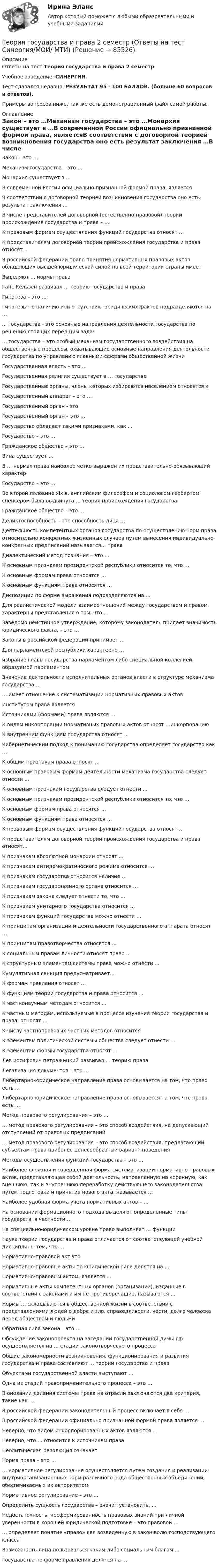     
            Описание
            Ответы на тест Теория государства и права 2 семестр.Учебное заведение: СИНЕРГИЯ.Тест сдавался недавно, РЕЗУЛЬТАТ 95 - 100 БАЛЛОВ. (больше 60 вопросов и ответов).Примеры вопросов ниже, так же есть демонстрационный файл самой работы. 
            Оглавление
            Закон – это …Механизм государства – это …Монархия существует в …В современной России официально признанной формой права, являетсяВ соответствии с договорной теорией возникновения государства оно есть результат заключения …В числе представителей договорной (естественно-правовой) теории происхождения государства и права – …К правовым формам осуществления функций государства относят …К представителям договорной теории происхождения государства и права относят...В российской федерации право принятия нормативных правовых актов обладающих высшей юридической силой на всей территории страны имеетВыделяют … нормы праваГанс Кельзен развивал … теорию государства и праваГипотеза – это …Гипотезы по наличию или отсутствию юридических фактов подразделяются на …... государства - это основные направления деятельности государства по решению стоящих перед ним задач… государства – это особый механизм государственного воздействия на общественные процессы, охватывающие основные направления деятельности государства по управлению главными сферами общественной жизниГосударственная власть – это …Государственная религия существует в … государствеГосударственные органы, члены которых избираются населением относятся кГосударственный аппарат – это …Государственный орган - этоГосударственный орган – это …Государство обладает такими признаками, как …Государство – это …Гражданское общество – это …Вина существует …В … нормах права наиболее четко выражен их представительно-обязывающий характерГосударство – это …Во второй половине xix в. английским философом и социологом гербертом спенсером была выдвинута … теория происхождения государстваГражданское общество – это …Деликтоспособность – это способность лица …Деятельность компетентных органов государства по осуществлению норм права относительно конкретных жизненных случаев путем вынесения индивидуально-конкретных предписаний называется… праваДиалектический метод познания – это …К основным признакам президентской республики относится то, что …К основным формам права относятся …К основным функциям права относятся …Диспозиции по форме выражения подразделяются на …Для реалистической модели взаимоотношений между государством и правом характерны представления о том, что …Заведомо неистинное утверждение, которому законодатель придает значимость юридического факта, – это …Законы в российской федерации принимает …Для парламентской республики характерно …избрание главы государства парламентом либо специальной коллегией, образуемой парламентомЗначение деятельности исполнительных органов власти в структуре механизма государства …… имеет отношение к систематизации нормативных правовых актовИнститутом права являетсяИсточниками (формами) права являются …К видам инкорпорации нормативных правовых актов относят …инкорпорациюК внутренним функциям государства относят …Кибернетический подход к пониманию государства определяет государство как …К общим признакам права относят …К основным правовым формам деятельности механизма государства следует отнести ...К основным признакам государства следует отнести …К основным признакам президентской республики относится то, что …К основным формам права относятся …К основным функциям права относятся …К правовым формам осуществления функций государства относят …К представителям договорной теории происхождения государства и права относят...К признакам абсолютной монархии относят …К признакам антидемократического режима относится …К признакам государства относится наличие …К признакам государственного органа относится …К признакам закона следует отнести то, что …К признакам унитарного государства относится …К признакам функций государства можно отнести …К принципам организации и деятельности государственного аппарата относят …К принципам правотворчества относятся …К социальным правам личности относят право …К структурным элементам системы права можно отнести …Кумулятивная санкция предусматривает...К формам правления относят …К функциям теории государства и права относится …К частнонаучным методам относится …К частным методам, используемые в процессе изучения теории государства и права, относят …К числу частноправовых частных методов относитсяК элементам политической системы общества следует отнести …К элементам формы государства относят …Лев иосифович петражицкий развивал … теорию праваЛегализация документов – это …Либертарно-юридическое направление права основывается на том, что право есть ...Либертарно-юридическое направление права основывается на том, что право есть …Метод правового регулирования – это …… метод правового регулирования – это способ воздействия, не допускающий отступлений от правовых предписаний… метод правового регулирования – это способ воздействия, предлагающий субъектам права наиболее целесообразный вариант поведенияМетоды осуществления функций государства – это …Наиболее сложная и совершенная форма систематизации нормативно-правовых актов, представляющая собой деятельность, направленную на коренную, как внешнюю, так и внутреннюю переработку действующего законодательства путем подготовки и принятия нового акта, называется …Наиболее удобная форма учета нормативных актов – …На основании формационного подхода выделяют определенные типы государств, в частности …На специально-юридическом уровне право выполняет … функцииНаука теории государства и права отличается от соответствующей учебной дисциплины тем, что …Нормативно-правовой акт этоНормативно-правовые акты по юридической силе делятся на …Нормативно-правовым актом, является ...Нормативные акты компетентных органов (организаций), изданные в соответствии с законами и им не противоречащие, называются …Нормы … складываются в общественной жизни в соответствии с представлениями людей о добре и зле, справедливости, чести, долге человека перед обществом и людьмиОбратная сила закона – это …Обсуждение законопроекта на заседании государственной думы рф осуществляется на … стадии законотворческого процессаОбщие закономерности возникновения, функционирования и развития государства и права составляют … теории государства и праваОбъектами государственной власти выступают …Одна из стадий правоприменительного процесса – это …В оновании деления системы права на отрасли заключаются два критерия, такие как …В российской федерации законодательный процесс включает в себя …В российской федерации официально признанной формой права является …Неверно, что видом инкорпорированных актов являются …Неверно, что … относится к источникам праваНеолитическая революция означаетНорма права – это …… нормативное регулирование осуществляется путем создания и реализации внутриорганизационных норм различного рода общественных объединений, обеспечиваемых их авторитетомНормативное регулирование – это …Определить сущность государства – значит установить, …Недостаточность, несформированность правовых знаний при личной уверенности в хорошей юридической подготовке – это правовой …… определяет понятие «право» как возведенную в закон волю господствующего классаВозможность лица пользоваться каким-либо социальным благом …Государства по форме правления делятся на …  
            
            
            Теория государства и права 2 Росдистант Практическое задание №1Теория государства и права 2 семестр (Ответы на тест Синергия/МОИ/ МТИ)Теория государства и права (2 семестр. Синергия)Теория государства и права (2) (тест с ответами Синергия/МОИ/МТИ/МосАП)Теория государства и права (2) (тест с ответами Синергия) сдан 11.07.2022 на 90 баллов✅ Теория государства и права 45 вопросов СИНЕРГИЯ МТИ 2022Теория государства и права (90 из 100; 2023 год)💯 Теория государства и права (2) (все ответы на тест Синергия / МТИ / МосАП, февраль 2023)💯 Теория государства и права (2) (все ответы на тест Синергия / МТИ / МосАП, январь 2023)Теория государства и права -2 (КР 1 к тест с ответами ТУСУР)Теория государства и права 2 - Ответы на тест Синергия💯 Теория государства и права (2) (правильные ответы на тест Синергия / МОИ / МТИ / МосАП)Теория государства и права 2, практическое задание 1 (Росдистант)Теория государства и права 2, практическое задание 2 (Росдистант)