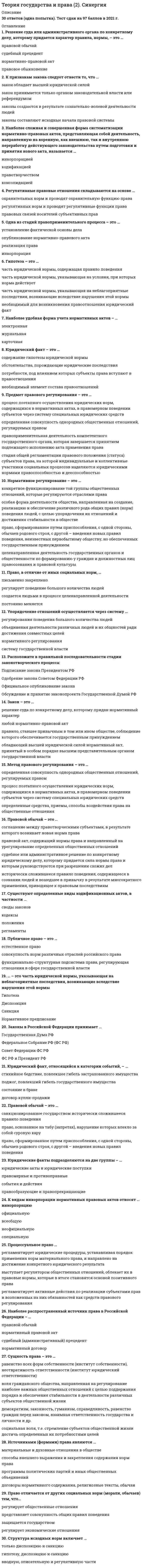     
          Описание
          Год сдачи - 2021-2022Сдано на 80 балла из 100 Очень Хорошо - См. демо-файл с оценкойпосле покупки вы получите файл, где будет 47 вопроса и ответа.Верный ответ выделен зеленым цветом. Все набрано в ворде, можно искать с помощью поиска.После покупки Вы получите файл с ответами на вопросы которые указаны ниже: 
          Оглавление
          1. К видам инкорпорации нормативных правовых актов относят …инкорпорацию (множественный ответ)официальнуювсеобщуюнеофициальнуюспециальную2. … имеет отношение к систематизации нормативных правовых актов (одиночный выбор)Учет правовых нормСоблюдение юридических нормСанкционирование юридических действийПравовая доктрина3. Юридический факт, относящийся к категории событий, – …(одиночный выбор) стихийное бедствие, повлекшее гибель застрахованного имуществаподжог, повлекший гибель государственного имуществасостояние в бракедоговор купли-продажи4. К структурным элементам системы права можно отнести …(множественный выбор) норму права как первичный, исходный элемент системы правапредмет и метод правового регулированияотрасль права и подотрасль праваинститут права и субинститут правамеханизм правового регулирования5. Норма права – это …(Одиночный выбор)исторически сложившаяся, объективно существующая внутренняя структура права, определяемая характером регулируемых общественных отношенийобособленная часть качественно однородных общественных отношенийчасть отрасли права, регулирующая самостоятельный вид однородных общественных отношений общеобязательное, установленное (санкционированное) и охраняемое государством правило поведения6. Выделяют … нормы права(Одиночный выбор)материальные и процессуальныеморальные, обычные и корпоративныеубеждающие и принуждающие7. Отрасли материального права …(Одиночный выбор)регламентируют юридические процедуры, устанавливая порядок применения норм материального праварегулируют предметные отношения, т.е. базовые, составляющие основу системы права регулируют совокупность взаимосвязанных, согласованных и взаимодействующих правовых средств8. Возможность лица пользоваться каким-либо социальным благом …(Одиночный выбор)это дееспособностьэто одно из возможных правомочий субъективного праваобразует вместе с юридической обязанностью содержание правоотношенияэто объект правоотношений с точки зрения монистического подхода9. Неверно, что … относится к источникам права(Одиночный выбор)правовой обычайправовая доктринаакт применения праваподзаконный акт10. Отрасль права …(Одиночный выбор)включает в себя институты прававходит в институты праваобразует предмет системы правасостоит из нормативно-правовых актов и других источников права11. Структура исходных норм включает …(Одиночный выбор)только диспозицию и санкциюгипотезу, диспозицию и санкциювводную, описательную и регулятивную части12. Одна из стадий правоприменительного процесса – это …(Одиночный выбор)установление фактической основы делаопубликование нормативно-правового актареализация праваинкорпорация13. Наиболее сложная и совершенная форма систематизации нормативно-правовых актов, представляющая собой деятельность, направленную на коренную, как внешнюю, так и внутреннюю переработку действующего законодательства путем подготовки и принятия нового акта, называется …(Одиночный выбор)инкорпорациейкодификациейправотворчествомконсолидацией14. Наиболее распространенный источник права в Российской Федерации – …(Одиночный выбор)правовой обычайнормативный правовой актсудебный (административный) прецедентнормативный договор15. Публичное право – это …(Одиночный выбор)естественное правосовокупность норм различных отраслей российского правафункционально-структурная подсистема права, регулирующая отношения в сфере государственной власти16. … метод правового регулирования – это способ воздействия, предлагающий субъектам права наиболее целесообразный вариант поведения(Одиночный выбор)ИмперативныйДиспозитивный (автономный)ПоощрительныйРекомендательный17. К основным функциям права относятся …(Одиночный выбор)общесоциальные и классовыевнутренние и внешниерегулятивные и охранительные18. … метод правового регулирования – это способ воздействия, не допускающий отступлений от правовых предписаний(Одиночный выбор)ИмперативныйДиспозитивный (автономный)ПоощрительныйРекомендательный19. Регулятивные правовые отношения складываются на основе …(Одиночный выбор)охранительных норм и проводят охранительную функцию праварегулятивных норм и проводят регулятивные функции праваправовых связей носителей субъективных прав20. Метод правового регулирования – это …(Одиночный выбор)определенная совокупность однородных общественных отношений, регулируемых правомпроцесс поэтапного осуществления юридических норм, содержащихся в нормативных актах, в правомерном поведении субъектов через систему специальных юридических средствопределенные средства, приемы, способы воздействия права на общественные отношения21. Юридическая техника – это …(Одиночный выбор)толкование юридического документарассмотрение юридических коллизийсовокупность определенных правил, средств и приемов, используемых юристами при разработке и реализации правовых предписаний22. Деликтоспособность – это способность лица …(Одиночный выбор)иметь специальные обязанностисвоими действиями осуществлять свои обязанностинести юридическую ответственность за совершенные правонарушениябыть участником правоотношений23. Юридические факты подразделяются две группы – …(Одиночный выбор)юридические акты и юридические поступкиправомерные и противоправныесобытия и действияправообразующие и правопрекращающие24. Правотворчество – это …(Одиночный выбор)основное средство управления обществомдеятельность компетентных органов (государственных, муниципальных и др.) по разработке и принятию нормативных правовых актовестественно-исторический процесс формирования права, в ходе которого происходят анализ и оценка сложившейся правовой действительности25. Систематизация нормативно-правовых актов – это …(Одиночный выбор)обособленная часть качественно однородных общественных отношенийисторически сложившаяся, объективно существующая внутренняя структура права, определяемая характером регулируемых общественных отношенийупорядочение действующего нормативно-правового материала, объединение его в единую, стройную, внутренне согласованную систему26. Право отличается от других социальных норм (морали, обычаев) тем, что…(Одиночный выбор)регулирует общественные отношенияпредставляет совокупность общих правил поведениязащищается государствомрегулирует экономические отношения27. Предмет правового регулирования – это …(Одиночный выбор)процесс поэтапного осуществления юридических норм, содержащихся в нормативных актах, в правомерном поведении субъектов через систему специальных юридических средствопределенная совокупность однородных общественных отношений, регулируемых правом правоприменительная деятельность компетентного государственного органа, которая завершается принятием подлежащего исполнению акта применения правастадия общей регламентации правового положения (статуса) субъектов права, на которой индивидуальные и коллективные участники социальных процессов наделяются юридическими нормами правоспособностью и дееспособностью28. Правоотношения по субъектам подразделяются на …(Одиночный выбор)материальные и процессуальныеобщие и конкретныерегулятивные и охранительныепростые и сложные29. Решение суда или административного органа по конкретному делу, которому придается характер правила, нормы, – это …(Одиночный выбор)правовой обычайсудебный прецедентнормативно-правовой актправовое обыкновение30. Наиболее удобная форма учета нормативных актов – …(Одиночный выбор)электроннаяжурнальнаякарточная31. Правило поведения, в результате многократного повторения вошедшее в привычку людей, использование которого санкционировано государством, – это …(Одиночный выбор)обычайсудебный прецедентнормативно-правовой актправовой обычай32. Сопоставляя право и мораль по кругу регулируемых общественных отношений, можно отметить, что …(Одиночный выбор)они регулируют одни и те же отношенияправо регулирует наиболее важные общественные отношенияони регулируют одни и те же отношения, но при этом существуют отношения, которые регулируются только моралью, и есть отношения, которые регулируются только правомправо регулирует любые отношения33. Существуют определенные виды кодификационных актов, в частности …(Одиночный выбор)своды законовкодексыположениярегламенты34. Юридическая сила нормативного правового акта зависит от …(Одиночный выбор)времени его изданиятерриториальной юрисдикции правотворческого органакомпетенции правотворческого органа, специфики регулируемых отношений и вида нормативного правового актаего названия35. Процессуальное право …(Одиночный выбор)регламентирует юридические процедуры, устанавливая порядок применения норм материального права, и направлено на достижение конкретного юридического результатавыступает регулятором общественных отношений, облекает их в правовые нормы, которые в итоге становятся основой позитивного праварегламентирует активные действия по реализации субъектами прав и возложенных на них обязанностей как средств правового регулирования36. Законы в Российской Федерации принимает …(Одиночный выбор)Государственная Дума РФФедеральное Собрание РФ (ФС РФ)Совет Федерации ФС РФФС РФ и Президент РФ37. Источниками (формами) права являются …(одиночный выбор)материальные и духовные отношения в обществеспособы внешнего выражения и закрепления содержания норм правапрограммы политических партий и иных общественных объединенийдоговоры нормативного содержания, религиозные тексты, обычаи38. В … нормах права наиболее четко выражен их представительно-обязывающий характер(Одиночный выбор)декларативныхдефинитивныхрегулятивныхохранительных39. К принципам правотворчества относятся …(Одиночный выбор)коллегиальность и единоначалие, иерархичность и гласностьравенство, справедливость и народный характердемократизм и связь с практикойзаконность, гласность и профессионализм40. Частное право …(Множественный выбор)регламентирует юридические процедуры, устанавливая порядок применения норм материального права, и направлено на достижение конкретного юридического результатарегулирует предметные отношения, т.е. базовые, составляющие основу системы прававыражает и защищает интересы и потребности людей, частных лиц по инициативе заинтересованных субъектовявляется сферой свободы и частной инициативы, что выражается диспозитивным содержанием правового регулирования и свободным волеизъявлением субъектов при реализации своих прав (гражданское право, семейное, трудовое и др.)41. Нормативное регулирование – это …(Одиночный выбор)конкретное функционирование той группы общественных отношений, которые регулируются отраслями праваособая форма деятельности общества, направленная на создание, реализацию и обеспечение различного рода общих правил (норм) поведения людей, с целью упорядочения их отношений и достижения стабильности в обществе право, сформированное путем приспособления, с одной стороны, обычаев родового строя, с другой – введения новых правил поведения, неизвестных первобытному обществу, но обеспеченных государственным принуждениемцеленаправленная деятельность государственных органов и общественности по формированию у граждан и должностных лиц правосознания и правовой культуры42. Сущность права – это …(Одиночный выбор)равенство всех форм собственности (институт собственности), неотвратимость ответственности (институт юридический ответственности)воля гражданского общества, направленная на регулирование наиболее важных общественных отношений с целью поддержания порядка и обеспечения стабильности в деятельности различных субъектов общественной жизнидемократизм, законность, гуманизм, справедливость, равенство граждан перед законом, взаимная ответственность государства и личности и др.социальная воля, т.е. стремление субъектов общественной жизни достичь определенных их потребностями целей43. Правовые отношения …(Множественный выбор)возникают вместе с государствомвозникают на основе норм праваобеспечиваются привычкой или силой общественного мненияохраняются государством44. Расположите в правильной последовательности стадии законотворческого процесса:(Сортировка)1Подписание закона Президентом РФ2Одобрение закона Советом Федерации РФ3Официальное опубликование закона4Обсуждение и принятие законопроекта Государственной Думой РФ45. Система права – это …(Одиночный выбор)Внутренняя структура праваОтношение к правуНормы морали и праваНормы общества46. Основополагающие идеи, лежащие в основе права и выражающие его сущность, называются… (Одиночный выбор)принципамипризнакамифункциями ценностями47. К основным формам права относятся …(Множественный выбор)Социальные и технические нормы регулированияНормативный акт, правовой обычайУровень правосознания и правовой активности общества, степень прогрессивности юридических норм и юридической деятельностиНормативный договор, юридический прецедент 
            
            
            Теория государства и права (2) (тест с ответами Синергия)Теория государства и права (2) (тест с ответами Синергия) Теория государства и права (90/100 баллов) все ответы на тест СинергияТеория государства и права (Новые ответы). 1 семестр. Тесты Синергия Сборник. Теория государства и права (ответы). 1 семестр. Синергия. 90 баллов Теория государства и права (ответы). 2 семестр. Синергия. 87 баллов. СборникТеория государства и права (ответы на 197 тестовых вопроса)Теория государства и праваТеория государства и права. Теория государства и права 1 курс 1 семестр 2021 Синергия Теория государства и права(1) тест с ответами СинергияТеория государства и права. 2Теория государства и права 2 семестр 2021 год Теория государства и права 2 семестр 2021 экзамен СИНЕРГИЯ