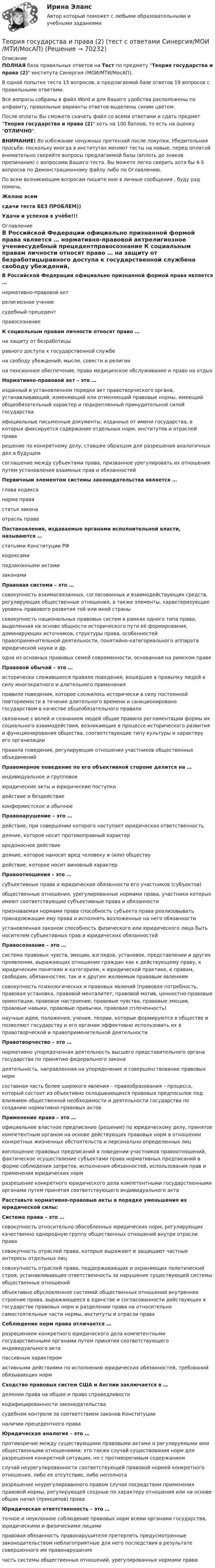     
            Описание
            ПОЛНАЯ база правильных ответов на Тест по предмету Теория государства и права (2) института Синергия (МОИ/МТИ/МосАП).В одной попытке теста 15 вопросов, в предлагаемой базе ответов 19 вопросов с правильными ответами.Все вопросы собраны в файл Word и для Вашего удобства расположены по алфавиту, правильные варианты ответов выделены синим цветом.После оплаты Вы сможете скачать файл со всеми ответами и сдать предмет Теория государства и права (2) хоть на 100 баллов, то есть на оценку ОТЛИЧНО.ВНИМАНИЕ! Во избежание ненужных претензий после покупки, Убедительная просьба: поскольку иногда в институтах меняют тесты на новые, перед оплатой внимательно сверяйте вопросы предлагаемой базы (вплоть до знаков препинания) с вопросами Вашего теста. Вы можете легко сверить хотя бы 4-5 вопросов по Демонстрационному файлу либо по Оглавлению.По всем возникающим вопросам пишите мне в личные сообщения , буду рад помочь.Желаю всемсдачи теста БЕЗ ПРОБЛЕМ))Удачи и успехов в учёбе!!! 
            Оглавление
             В Российской Федерации официально признанной формой права является … нормативно-правовой актрелигиозное учениесудебный прецедентправосознание К социальным правам личности относят право … на защиту от безработицыравного доступа к государственной службена свободу убеждений, мысли, совести и религиина пенсионное обеспечение, право медицинское обслуживание и право на отдых Нормативно-правовой акт – это … изданный в установленном порядке акт правотворческого органа, устанавливающий, изменяющий или отменяющий правовые нормы, имеющий общеобязательный характер и подкрепленный принудительной силой государстваофициальные письменные документы, изданные от имени государства, в которых фиксируется содержание отдельных норм, институтов и отраслей праварешение по конкретному делу, ставшее образцом для разрешения аналогичных дел в будущемсоглашение между субъектами права, призванное урегулировать их отношения путем установления взаимных прав и обязанностей Первичным элементом системы законодательства является … глава кодексанорма правастатья законаотрасль права Постановления, издаваемые органами исполнительной власти, называются … статьями Конституции РФкодексамиподзаконными актамизаконами Правовая система – это … совокупность взаимосвязанных, согласованных и взаимодействующих средств, регулирующих общественные отношения, а также элементы, характеризующие уровень правового развития той или иной странысовокупность национальных правовых систем в рамках одного типа права, выделенная на основе общности исторического пути её формирования, доминирующих источников, структуры права, особенностей правоприменительной деятельности, понятийно-категориального аппарата юридической науки и др.одна из основных правовых семей современности, основанная на римском праве Правовой обычай – это … исторически сложившееся правило поведения, вошедшее в привычку людей в силу многократного и длительного примененияправило поведения, которое сложилось исторически в силу постоянной повторяемости в течение длительного времени и санкционировано государством в качестве общеобязательного правиласвязанные с волей и сознанием людей общие правила регламентации формы их социального взаимодействия, возникающие в процессе исторического развития и функционирования общества, соответствующие типу культуры и характеру его организацииправила поведения, регулирующие отношения участников общественных объединений Правомерное поведение по его объективной стороне делится на … индивидуальное и групповоеюридические акты и юридические поступкидействие и бездействиеконформистское и обычное Правонарушение – это … действие, при совершении которого наступает юридическая ответственностьдеяние, которое носит противоправный характервредоносное действиедеяние, которое наносит вред человеку и (или) обществудействие, которое носит виновный характер Правоотношения – это … субъективные права и юридические обязанности его участников (субъектов)общественные отношения, урегулированные нормами права, участники которых имеют соответствующие субъективные права и обязанностипризнаваемая нормами права способность субъекта права реализовывать принадлежащие ему права и исполнять возложенные на него обязанностиустановленная законом способность физического или юридического лица быть носителем субъективных прав и юридических обязанностей Правосознание – это … система правовых чувств, эмоции, взглядов, установок, представлении и других проявлении, выражающих отношение граждан как к действующему праву, к юридическим понятиям и категориям, к юридической практике, к правам, свободам, обязанностям, так и к другим желаемым правовым явлениямсовокупность психологических и правовых явлений (правовая потребность, правовая установка, правовой менталитет, правовой мотив, ценностно-правовые ориентации, правовое настроение, правовые чувства, правовые эмоции, правовые навыки, правовые привычки, правовая сплоченность)научные идеи, положения, учения, теории, которые формируются в обществе и позволяют государству и его органам эффективно использовать их в правотворческой и правоприменительной деятельности Правотворчество – это … нормативно упорядоченная деятельность высшего представительного органа государства по принятию федерального законадеятельность, направленная на упорядочение и совершенствование правовых нормсоставная часть более широкого явления – правообразования – процесса, который состоит из объективно складывающихся правовых предпосылок под влиянием общественной необходимости и деятельности государства по созданию нормативно-правовых актов Применение права – это … официальное властное предписание (решение) по юридическому делу, принятое компетентным органом на основе действующих правовых норм в отношении конкретных жизненных обстоятельств и персонально определенных лицвоплощение правовых предписаний в поведении участников правоотношений, фактическое осуществление субъектами права нормативных предписаний в форме соблюдения запретов, исполнения обязанностей, использования прав и применения юридических нормразрешение конкретного юридического дела компетентными государственными органами путем принятия соответствующего индивидуального акта Расставьте нормативно-правовые акты в порядке уменьшения их юридической силы:  Система права – это … совокупность относительно обособленных юридических норм, регулирующих качественно однородную группу общественных отношений внутри отрасли правасовокупность отраслей права, которые выражают и защищают частные интересы отдельных лицсовокупность отраслей права, поддерживающих и охраняющих политический строи, устанавливающих ответственность за нарушение существующей системы общественных отношенийобъективно обусловленное системой общественных отношений внутреннее строение права, выражающееся в единстве и согласованности действующих в государстве правовых норм и разделении права на относительно самостоятельные части нормы, институты и отрасли права Соблюдение норм права отличается … разрешением конкретного юридического дела компетентными государственными органами путем принятия соответствующего индивидуального актапассивным характеромактивными действиями по исполнению юридических обязанностей, требований обязывающих норм Сходство правовых систем США и Англии заключается в … делении права на общее и право справедливостикодифицированности законодательствасудебном контроле за соответствием законов Конституцииналичии прецедентного права Юридическая аналогия – это … противоречие между существующими правовыми актами и регулируемыми ими общественными отношениями; это также случай существования норм для разрешения конкретной ситуации, но с противоречивым содержаниемслучай неурегулированности соответствующей правовой нормой конкретного отношения, либо ее отсутствие, либо неполнотаразрешение неурегулированного правом случая посредством применения правовой нормы, регулирующей сходные по характеру отношения или на основе общих начал (принципов) права Юридическая ответственность – это … точное и неуклонное соблюдение правовых норм всеми органами государства, юридическими и физическими лицамиправовая обязанность правонарушителя претерпеть предусмотренные законодательством неблагоприятные для него последствия в результате совершенного им правонарушениячасть системы общественных отношений, урегулированных нормами права  
            
            
            Теория государства и права (2 семестр. Синергия)Теория государства и права (2) (тест с ответами Синергия/МОИ/МТИ/МосАП)Теория государства и права (2) (тест с ответами Синергия) сдан 11.07.2022 на 90 баллов✅ Теория государства и права 45 вопросов СИНЕРГИЯ МТИ 2022Теория государства и права (90 из 100; 2023 год)Теория государства и права (Вариант 2)Теория государства и права (задачи, АлтГУ)Теория государства и права -2 (КР 1 к тест с ответами ТУСУР)Теория государства и права 2 - Ответы на тест Синергия💯 Теория государства и права (2) (правильные ответы на тест Синергия / МОИ / МТИ / МосАП)Теория государства и права 2, практическое задание 1 (Росдистант)Теория государства и права 2, практическое задание 2 (Росдистант)Теория государства и права 2 Росдистант, ККР, комлпексная контрольная работа, Задание №2Теория государства и права 2 Росдистант Практическое задание №1