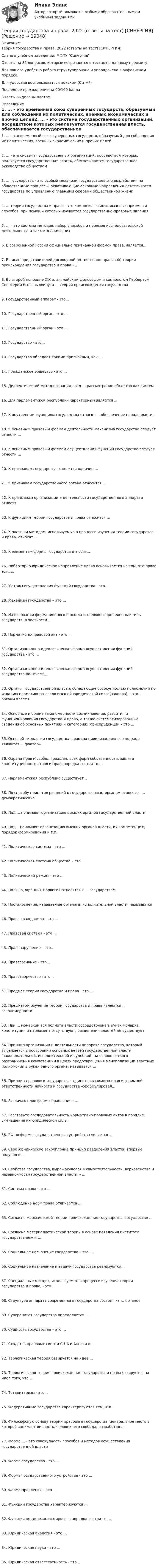      
          Описание
          Теория государства и права. 2022 (ответы на тест) [СИНЕРГИЯ] Сдано в учебном заведении: МФПУ СинергияОтветы на 85 вопросов, которые встречаются в тестах по данному предмету.Для вашего удобства работа структурирована и упорядочена в алфавитном порядке.Для удобства воспользоваться поиском (Ctrl+F)Последнее прохождение на 90/100 баллаОтветы выделены цветом! 
          Оглавление
          1. ... - это временный союз суверенных государств, образуемый для соблюдения их политических, военных,экономических и прочих целей2. ... - это система государственных организаций, посредством которых реализуется государственная власть, обеспечивается государственное руководстве обществом3. ... государства - это особый механизм государственного воздействия на общественные процессы, охватывающие основные направления деятельности государства по управлению главными сферами общественной жизни4. ... теории государства и права - это комплекс взаимосвязанных приемов и способов, при помощи которых изучаются государственно-правовые явления5. … – это система методов, набор способов и приемов исследовательской деятельности, а также знания о них6. В современной России официально признанной формой права, является…7. В числе представителей договорной (естественно-правовой) теории происхождения государства и права -...8. Во второй половине XIX в. английским философом и социологом Гербертом Спенсером была выдвинута ... теория происхождения государства9. Государственный аппарат - это...10. Государственный орган - это ...11. Государственный орган - это ...12. Государство - это...13. Государство обладает такими признаками, как ...14. Гражданское общество - это....15. Диалектический метод познания – это … рассмотрение объектов как систем16. Для парламентской республики характерным является ...17. К внутренним функциям государства относят … обеспечение народовластия18. К основным правовым формам деятельности механизма государства следует отнести ...19. К основным правовым формам осуществления функций государства следует отнести ...20. К признакам государства относится наличие …21. К признакам государственного органа относится …22. К принципам организации и деятельности государственного аппарата относят...23. К функциям теории государства и права относится …24. К частным методам, используемые в процессе изучения теории государства и права, относят ...25. К элементам формы государства относят...26. Либертарно-юридическое направление права основывается на том, что право есть ...27. Методы осуществления функций государства - это ...28. Механизм государства – это …29. На основании формационного подхода выделяют определенные типы государств, в частности ...30. Нормативно-правовой акт - это ...31. Организационно-идеологическая форма осуществления функций государства - это ...32. Организационно-идеологическая форма осуществления функций государства включает...33. Органы государственной власти, обладающие совокупностью полномочий по изданию нормативных актов высшей юридической силы (законов), - это ... органы власти34. Основные и общие закономерности возникновения, развития и функционирования государства и права, а также систематизированные сведения об основных понятиях и категориях юриспруденции – это …35. Основой типологии государства в рамках цивилизационного подхода являются ... факторы36. Охрана прав и свобод граждан, всех форм собственности, защита конституционного строя и правопорядка состоит в …37. Парламентская республика существует...38. По способу принятия решений к государственным органам относятся … демократические39. Под ... понимают организацию высших органов государственной власти40. Под... понимают организацию высших органов власти, их компетенцию, порядок формирования и т.п.41. Политическая система - это ...42. Политическая система общества – это …43. Политический режим – это …44. Польша, Франция Норвегия относятся к ... государствам45. Постановления, издаваемые органами исполнительной власти, называются46. Права гражданина - это ...47. Правовая система - это ...48. Правонарушение – это…49. Правосознание - это...50. Правотворчество - это...51. Предмет теории государства и права - это ...52. Предметом изучения теории государства и права являются ... закономерности53. При ... монархии вся полнота власти сосредоточена в руках монарха, конституция и парламент отсутствуют, разделения властей не существует54. Принцип организации и деятельности аппарата государства, который выражается в построении основных ветвей государственной власти (законодательной, исполнительной и судебной) на основе четкого разграничения компетенции в целях предотвращения монополизации властных полномочий в руках одного органа, называется ...55. Принцип правового государства - единство взаимных прав и взаимной ответственности личности и государства -сформулировал...56. Различают две формы правления - ...57. Расставьте последовательность нормативно-правовых актов в порядке уменьшения их юридической силы:58. РФ по форме государственного устройства является ...59. Свое юридическое закрепление принцип разделения властей впервые получил в ...60. Свойство государства, выражающееся в самостоятельности, верховенстве и независимости государственной власти, - ...61. Система права - это ...62. Соблюдение норм права отличается ...63. Согласно марксистской теории происхождения государства, государство ...64. Согласно материалистической теории в основе появления института государства лежит...65. Социальное назначение государства – это …66. Социальное назначение и задачи государства реализуются...67. Специальные методы, используемые в процессе изучения теории государства и права, - это ...68. Структура аппарата современного государства состоит из … органов69. Суверенитет государства определяется ...70. Сущность государства – это …71. Сходство правовых систем США и Англии в…72. Теологическая теория базируется на идее ...73. Теологическая теория происхождения государства и права базируется на идее того, что ..74. Тоталитаризм - это...75. Федеративные государства характеризуются тем, что …76. Философскую основу теории правового государства, центральное место в которой занимает личность, человек, его свобода, разработал ...77. Форма ... - это совокупность способов и методов осуществления государственной власти78. Форма государства - это ...79. Форма государственного устройства - это ...80. Форма правления – это …81. Функции государства характеризуются …82. Функция поддержания мирового порядка состоит в …83. Юридическая аналогия - это ...84. Юридическая наука - это ...85. Юридическая ответственность - это... 
            
            
            Теория государства и права (1) (тест с ответами Синергия/МОИ/МТИ/МосАП)Теория государства и права. 2022 (ответы на тест) [СИНЕРГИЯ] ТЕОРИЯ ГОСУДАРСТВА И ПРАВА 2022 СИНЕРГИЯ ОТВЕТЫ✅ Теория государства и права 203 вопроса СИНЕРГИЯ МТИ 2022Теория государства и права 2 (98 вопросов)💯 Теория государства и права (2) (все ответы на тест Синергия / МТИ / МосАП, август 2022)💯 Теория государства и права (2) (все ответы на тест Синергия / МТИ / МосАП, февраль 2023)Теория государства и права 1 ВКС Росдистант⭐ Теория государства и права(1) (все ответы на тест Синергия / МТИ / МосАП, август 2022)💯 Теория государства и права(1) (все ответы на тест Синергия / МТИ / МосАП, апрель 2023)💯 Теория государства и права(1) (все ответы на тест Синергия / МТИ / МосАП, ноябрь 2022)💯 Теория государства и права(1) (все ответы на тест Синергия / МТИ / МосАП, февраль 2023)Теория государства и права 1 (Итоговый тест с ответами) 80%«Теория государства и права 1» ПРАКТИЧЕСКОЕ ЗАДАНИЕ №1