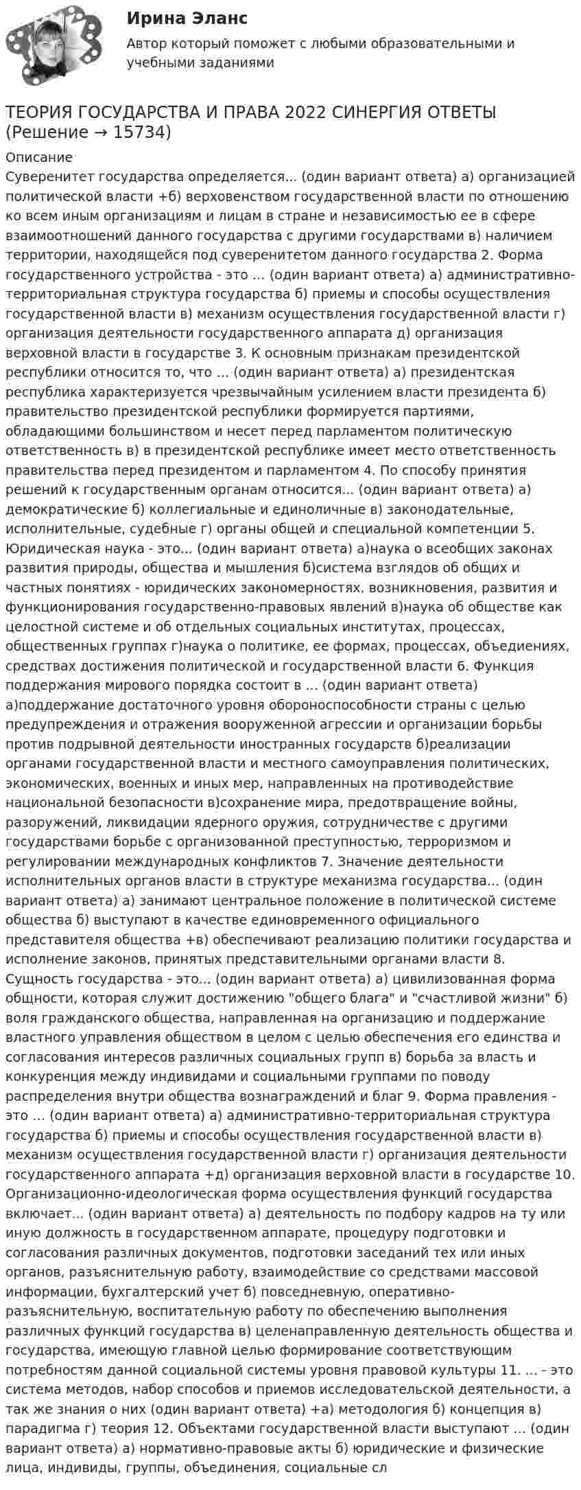      
          Описание
          Суверенитет государства определяется... (один вариант ответа) а) организацией политической власти +б) верховенством государственной власти по отношению ко всем иным организациям и лицам в стране и независимостью ее в сфере взаимоотношений данного государства с другими государствами в) наличием территории, находящейся под суверенитетом данного государства 2. Форма государственного устройства - это … (один вариант ответа) а) административно-территориальная структура государства б) приемы и способы осуществления государственной власти в) механизм осуществления государственной власти г) организация деятельности государственного аппарата д) организация верховной власти в государстве 3. К основным признакам президентской республики относится то, что … (один вариант ответа) а) президентская республика характеризуется чрезвычайным усилением власти президента б) правительство президентской республики формируется партиями, обладающими большинством и несет перед парламентом политическую ответственность в) в президентской республике имеет место ответственность правительства перед президентом и парламентом 4. По способу принятия решений к государственным органам относится... (один вариант ответа) а) демократические б) коллегиальные и единоличные в) законодательные, исполнительные, судебные г) органы общей и специальной компетенции 5. Юридическая наука - это... (один вариант ответа) а)наука о всеобщих законах развития природы, общества и мышления б)система взглядов об общих и частных понятиях - юридических закономерностях, возникновения, развития и функционирования государственно-правовых явлений в)наука об обществе как целостной системе и об отдельных социальных институтах, процессах, общественных группах г)наука о политике, ее формах, процессах, объедиениях, средствах достижения политической и государственной власти 6. Функция поддержания мирового порядка состоит в ... (один вариант ответа) а)поддержание достаточного уровня обороноспособности страны с целью предупреждения и отражения вооруженной агрессии и организации борьбы против подрывной деятельности иностранных государств б)реализации органами государственной власти и местного самоуправления политических, экономических, военных и иных мер, направленных на противодействие национальной безопасности в)сохранение мира, предотвращение войны, разоружений, ликвидации ядерного оружия, сотрудничестве с другими государствами борьбе с организованной преступностью, терроризмом и регулировании международных конфликтов 7. Значение деятельности исполнительных органов власти в структуре механизма государства... (один вариант ответа) а) занимают центральное положение в политической системе общества б) выступают в качестве единовременного официального представителя общества +в) обеспечивают реализацию политики государства и исполнение законов, принятых представительными органами власти 8. Сущность государства - это... (один вариант ответа) а) цивилизованная форма общности, которая служит достижению общего блага и счастливой жизни б) воля гражданского общества, направленная на организацию и поддержание властного управления обществом в целом с целью обеспечения его единства и согласования интересов различных социальных групп в) борьба за власть и конкуренция между индивидами и социальными группами по поводу распределения внутри общества вознаграждений и благ 9. Форма правления - это … (один вариант ответа) а) административно-территориальная структура государства б) приемы и способы осуществления государственной власти в) механизм осуществления государственной власти г) организация деятельности государственного аппарата +д) организация верховной власти в государстве 10. Организационно-идеологическая форма осуществления функций государства включает... (один вариант ответа) а) деятельность по подбору кадров на ту или иную должность в государственном аппарате, процедуру подготовки и согласования различных документов, подготовки заседаний тех или иных органов, разъяснительную работу, взаимодействие со средствами массовой информации, бухгалтерский учет б) повседневную, оперативно-разъяснительную, воспитательную работу по обеспечению выполнения различных функций государства в) целенаправленную деятельность общества и государства, имеющую главной целью формирование соответствующим потребностям данной социальной системы уровня правовой культуры 11. ... - это система методов, набор способов и приемов исследовательской деятельности, а так же знания о них (один вариант ответа) +а) методология б) концепция в) парадигма г) теория 12. Объектами государственной власти выступают … (один вариант ответа) а) нормативно-правовые акты б) юридические и физические лица, индивиды, группы, объединения, социальные сл   
            
            
            Теория государства и права. 2022 (ответы на тест) [СИНЕРГИЯ] ТЕОРИЯ ГОСУДАРСТВА И ПРАВА 2022 СИНЕРГИЯ ОТВЕТЫ✅ Теория государства и права 203 вопроса СИНЕРГИЯ МТИ 2022Теория государства и права 2 (98 вопросов)💯 Теория государства и права (2) (все ответы на тест Синергия / МТИ / МосАП, август 2022)💯 Теория государства и права (2) (все ответы на тест Синергия / МТИ / МосАП, февраль 2023)💯 Теория государства и права (2) (все ответы на тест Синергия / МТИ / МосАП, январь 2023)⭐ Теория государства и права(1) (все ответы на тест Синергия / МТИ / МосАП, август 2022)💯 Теория государства и права(1) (все ответы на тест Синергия / МТИ / МосАП, апрель 2023)💯 Теория государства и права(1) (все ответы на тест Синергия / МТИ / МосАП, ноябрь 2022)💯 Теория государства и права(1) (все ответы на тест Синергия / МТИ / МосАП, февраль 2023)Теория государства и права 1 (Итоговый тест с ответами) 80%«Теория государства и права 1» ПРАКТИЧЕСКОЕ ЗАДАНИЕ №1«Теория государства и права 1» ПРАКТИЧЕСКОЕ ЗАДАНИЕ №2
