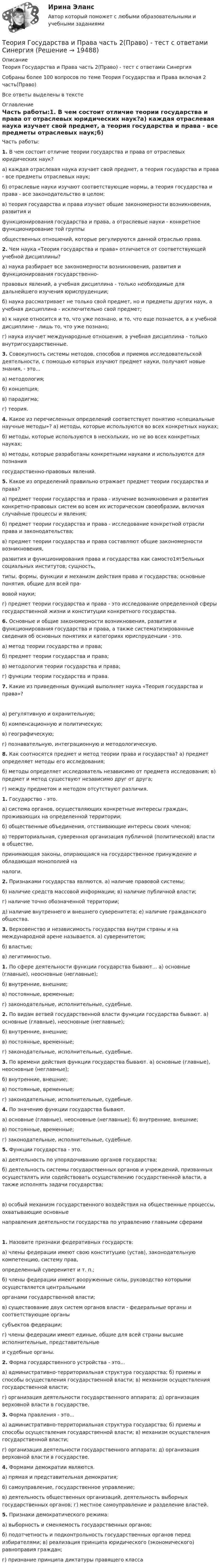     
          Описание
          Теория Государства и Права часть 2(Право) - тест с ответами СинергияСобраны более 100 вопросов по теме Теория Государства и Права включая 2 часть(Право)Все ответы выделены в тексте 
          Оглавление
          Часть работы:1.    В чем состоит отличие теории государства и права от отраслевых юридических наук?а)         каждая отраслевая наука изучает свой предмет, а теория государства и права - все предметы отраслевых наук;б)         отраслевые науки изучают соответствующие нормы, а теория государства и права - все законодательство в целом;в)          теория государства и права изучает общие закономерности возникновения, развития и функционирования государства и права, а отраслевые науки - конкретное функционирование той группы общественных отношений, которые регулируются данной отраслью права.2.    Чем наука «Теория государства и права» отличается от соответствующей учебной дисциплины?а)          наука разбирает все закономерности возникновения, развития и функционирования государственно- правовых явлений, а учебная дисциплина - только необходимые для дальнейшего изучения юриспруденции;б)                      наука рассматривает не только свой предмет, но и предметы других наук, а учебная дисциплина - исключительно свой предмет;в)                      к науке относится и то, что уже познано, и то, что еще познается, а к учебной дисциплине - лишь то, что уже познано;г)                      наука изучает международные отношения, а учебная дисциплина - только внутригосударственные.3.                        Совокупность системы методов, способов и приемов исследовательской деятельности, с помощью которых изучают предмет науки, получают новые знания, - это...а)                       методология;б)                      концепция;в)                      парадигма;г)                      теория.4.                        Какое из перечисленных определений соответствует понятию «специальные научные методы»? а)                        методы, которые используются во всех конкретных науках;б)                      методы, которые используются в нескольких, но не во всех конкретных науках;в)                       методы, которые разработаны конкретными науками и используются для познания государственно-правовых явлений.5.                         Какое из определений правильно отражает предмет теории государства и права?а)                      предмет теории государства и права - изучение возникновения и развития конкретно-правовых систем во всем их историческом своеобразии, включая случайные процессы и явления;б)                      предмет теории государства и права - исследование конкретной отрасли права и законодательства;в)                       предмет теории государства и права составляют общие закономерности возникновения, развития и функционирования права и государства как самосто1ят5ельных социальных институтов; сущность, типы, формы, функции и механизм действия права и государства; основные понятия, общие для всей пра- вовой науки;г)                      предмет теории государства и права - это исследование определенной сферы государственной жизни и конституции конкретного государства.6.                        Основные и общие закономерности возникновения, развития и функционирования государства и права, а также систематизированные сведения об основных понятиях и категориях юриспруденции - это. а)                             метод теории государства и права;б)                              предмет теории государства и права;в)                             методология теории государства и права;г)                             функции теории государства и права.7.                                   Какие из приведенных функций выполняет наука «Теория государства и права»? а)                             регулятивную и охранительную;б)                             компенсационную и политическую;в)                             географическую;г)                              познавательную, интеграционную и методологическую.8.                                   Как соотносятся предмет и метод теории права и государства? а)                                         предмет определяет методы его исследования;б)                             методы определяет исследователь независимо от предмета исследования; в)  предмет и метод существуют независимо друг от друга;г)                             между предметом и методом отсутствуют различия.  1.      Государство - это.а) система органов, осуществляющих конкретные интересы граждан, проживающих на определенной территории;б) общественные объединения, отстаивающие интересы своих членов;в) территориальная,   суверенная   организация    публичной    (политической)    власти   в    обществе, принимающая законы, опирающаяся на государственное принуждение и обладающая монополией на налоги.2.     Признаками государства являются. а)         наличие правовой системы;б)   наличие средств массовой информации; в)         наличие публичной власти;г)     наличие точно обозначенной территории;д)    наличие внутреннего и внешнего суверенитета; е)       наличие гражданского общества.3.     Верховенство и независимость государства внутри страны и на международной арене называется. а)            суверенитетом;б)    властью;в)    легитимностью. 1.     По сфере деятельности функции государства бывают... а)  основные (главные), неосновные (неглавные);б)     внутренние, внешние;в)    постоянные, временные;г)    законодательные, исполнительные, судебные.2.     По видам ветвей государственной власти функции государства бывают. а) основные (главные), неосновные (неглавные);б)    внутренние, внешние;в)    постоянные, временные;г)     законодательные, исполнительные, судебные.3.     По времени действия функции государства бывают. а) основные (главные), неосновные (неглавные);б)    внутренние, внешние;в)     постоянные, временные;г)    законодательные, исполнительные, судебные.4.      По значению функции государства бывают.а)    основные (главные), неосновные (неглавные); б)       внутренние, внешние;в)    постоянные, временные;г)    законодательные, исполнительные, судебные.5.      Функции государства - это.а)   деятельность по упорядочиванию органов государства;б) деятельность системы государственных органов и учреждений, призванных осуществлять или содействовать осуществлению государственной власти, а также исполнять задачи государства; в) особый механизм государственного воздействия на общественные процессы, охватывающие основные направления деятельности государства по управлению главными сферами1.      Назовите признаки федеративных государств:а) члены федерации имеют свою конституцию (устав), законодательную компетенцию, систему прав, определенный суверенитет и т. п.;б) члены федерации имеют вооруженные силы, руководство которыми осуществляется центральными органами государственной власти;в) существование двух систем органов власти - федеральные органы и соответствующие органы субъектов федерации;г) члены федерации имеют единые, общие для всей страны высшие исполнительные, представительные и судебные органы.2.      Форма государственного устройства - это...а)    административно-территориальная структура государства; б)       приемы и способы осуществления государственной власти; в)  механизм осуществления государственной власти;г)    организация деятельности государственного аппарата; д)       организация верховной власти в государстве.3.      Форма правления - это...а)   административно-территориальная структура государства; б) приемы и способы осуществления государственной власти; в)              механизм осуществления государственной власти;г)    организация деятельности государственного аппарата; д)       организация верховной власти в государстве.4.      Формами демократии являются.а)    прямая и представительная демократия;б)    самоуправление, государственное управление;в) деятельность общественных организаций, деятельность выборных государственных органов; г)   местное самоуправление и разделение властей.5.      Признаки демократического режима:а)    выборность и сменяемость государственных органов;б) подотчетность и подконтрольность государственных органов перед избирателями; в) реализация принципа юридического (экономического) равноправия граждан;г) признание принципа диктатуры правящего класса 
            
            
            Теория государства и права | Университет Синергия | Юриспруденция | Бакалавриат | 2023-2024 уч.г.|Теория Государства и Права часть 2(Право) - тест с ответами СинергияТеория государственного суверенитета Ж. Бодена. Контрольная работа по истории политических и правовых учений. Вариант 6.Теория графов Теория договорного права Итоговый тест Теория доказательств в гражданском и арбитражном процессе. Билет №13ТЕОРИЯ ДОКАЗАТЕЛЬСТВ И ДОКАЗЫВАНИЕ В УГОЛОВНОМ ПРОЦЕССЕ (Письменное контрольное задание / контрольная работа)Теория государства и права тест Синергия (все ответы✅87/100 баллов) 1 семестрТеория государства и права (тест с ответами) 93%Теория государства и права (тест с ответами КОЛЛЕДЖ Синергия/МОИ/ МТИ /МОСАП)Теория государства и права (тест с ответами Синергия)Теория государства и права (Тест с ответами, Синергия)Теория государства и права (тест с ответами Синергия/МОИ/МТИ/МосАП)Теория государства и права. Тесты с ответами (юриспруденция) 2022