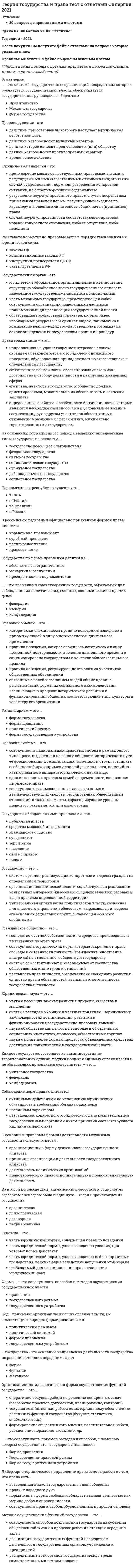      
          Описание
          Теория государства и права (тесты Синергия) Оценка 87 баллов﻿После покупки Вы получите файл с ответами на вопросы которые указаны ниже: 
          Оглавление
          Нормативно-правовой акт – это …официальные письменные документы, изданные от имени государства, в которых фиксируется содержание отдельных норм, институтов и отраслей праварешение по конкретному делу, ставшее образцом для разрешения аналогичных дел в будущемизданный в установленном порядке акт правотворческого органа, устанавливающий, изменяющий или отменяющий правовые нормы, имеющий общеобязательныйхарактер и подкрепленный принудительной силой государствасоглашение между субъектами права, призванное урегулировать их отношения путем установления взаимных прав и обязанностейСистема права – это …совокупность отраслей права, которые выражают и защищают частные интересы отдельных лицсовокупность относительно обособленных юридических норм, регулирующих качественно однородную группу общественных отношений внутри отрасли праваобъективно обусловленное системой общественных отношений внутреннее строение права, выражающееся в единстве и согласованности действующих в государствеправовых норм и разделении права на относительно самостоятельные части нормы, институты и отрасли правасовокупность отраслей права, поддерживающих и охраняющих политический строй, устанавливающих ответственность за нарушение существующей системыобщественных отношенийСоблюдение норм права отличается …активными действиями по исполнению юридических обязанностей, требований обязывающих нормразрешением конкретного юридического дела компетентными государственными органами путем принятия соответствующего индивидуального актапассивным характеромПервичным элементом системы законодательства является …отрасль праваглава кодексанорма правастатья законаПравовой обычай – это …связанные с волей и сознанием людей общие правила регламентации формы их социального взаимодействия, возникающие в процессе исторического развития ифункционирования общества, соответствующие типу культуры и характеру его организацииправило поведения, которое сложилось исторически в силу постоянной повторяемости в течение длительного времени и санкционировано государством в качествеобщеобязательного правилаисторически сложившееся правило поведения, вошедшее в привычку людей в силу многократного и длительного примененияправила поведения, регулирующие отношения участников общественных объединенийПравовая система – это …совокупность взаимосвязанных, согласованных и взаимодействующих средств, регулирующих общественные отношения, а также элементы, характеризующие уровеньправового развития той или иной странысовокупность национальных правовых систем в рамках одного типа права, выделенная на основе общности исторического пути её формирования, доминирующихисточников, структуры права, особенностей правоприменительной деятельности, понятийно-категориального аппарата юридической науки и др.одна из основных правовых семей современности, основанная на римском правеПравомерное поведение по его объективной стороне делится на …индивидуальное и групповоедействие и бездействиеюридические акты и юридические поступкиконформистское и обычноеПравотворчество – это …деятельность, направленная на упорядочение и совершенствование правовых нормсоставная часть более широкого явления – правообразования – процесса, который состоит из объективно складывающихся правовых предпосылок под влияниемобщественной необходимости и деятельности государства по созданию нормативно-правовых актовнормативно упорядоченная деятельность высшего представительного органа государства по принятию федерального законаПостановления, издаваемые органами исполнительной власти, называются …кодексамизаконамистатьями Конституции РФподзаконными актамиСходство правовых систем США и Англии заключается в …наличии прецедентного правасудебном контроле за соответствием законов Конституциикодифицированности законодательстваделении права на общее и право справедливостиПравонарyшение – это …действие, при совершении которого наступает юридическая ответственностьдеяние, которое носит противоправный характервредоносное действиедействие, которое носит виновный характердеяние, которое наносит вред человеку и (или) обществу 
          Список литературы
          Правосознание – это …система правовых чувств, эмоций, взглядов, установок, представлений и других проявлений, выражающих отношение граждан как к действующему праву, кюридическим понятиям и категориям, к юридической практике, к правам, свободам, обязанностям, так и к другим желаемым правовым явлениямнаучные идеи, положения, учения, теории, которые формируются в обществе и позволяют государству и его органам эффективно использовать их в правотворческой иправоприменительной деятельностисовокупность психологических и правовых явлений (правовая потребность, правовая установка, правовой менталитет, правовой мотив, ценностно-правовыеориентации, правовое настроение, правовые чувства, правовые эмоции, правовые навыки, правовые привычки, правовая сплоченность)Применение права – это…воплощение правовых предписаний в поведении участников правоотношений, фактическое осуществление субъектами права нормативных предписаний в формесоблюдения запретов, исполнения обязанностей, использования прав и применения юридических нормофициальное властное предписание (решение) по юридическому делу, принятое компетентным органом на основе действующих правовых норм в отношенииконкретных жизненных обстоятельств и персонально определенных лицразрешение конкретного юридического дела компетентными государственными органами путем принятия соответствующего индивидуального актаB Российской Федерации официально признанной формой права является …судебный прецедентправосознаниерелигиозное учениенормативно-правовой акт
            
            
            Теория государства и права (тесты Синергия)Теория игр 2021 Синергия тестТеория Игр (все ответы на тест Синергия)Теория игр (ответы на 29 вопросов)ТЕОРИЯ ИГР ОТВЕТЫ СИНЕРГИЯ📝ТЕСТЫ (88/100)Теория игр СИНЕРГИЯ 2021г.Ответы на тест МФПУТеория игр (Синергия), ответы на тест, 2021 годТеория государства и права Синергия 2021 1 семестр 🔥 БАЗА ТЕСТОВ 🔥Теория государства и права. Синергия 2 семестрТеория государства и права. Синергия. 2 семестр. На отличноТеория государства и права.Тест СинергияТеория государства и права.Тест Синергия 2021г (90 баллов)Теория государства и права (тест с ответами Синергия)Теория государства и права тест с ответами Синергия 1 семестр