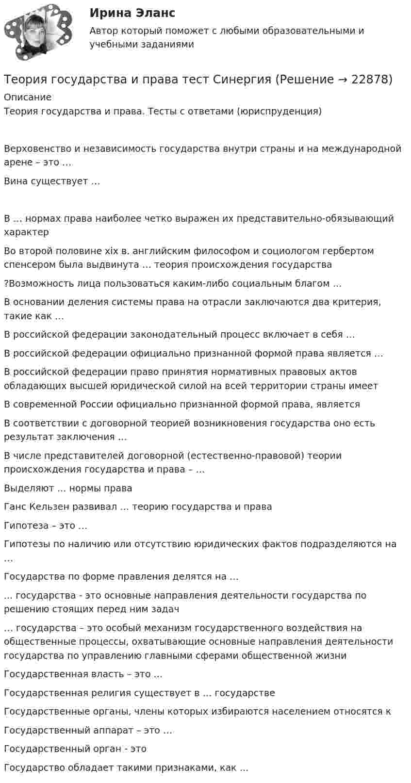      
          Описание
          Теория государства и права. Тесты с ответами (юриспруденция)Верховенство и независимость государства внутри страны и на международной арене – это …Вина существует …В … нормах права наиболее четко выражен их представительно-обязывающий характерВо второй половине xix в. английским философом и социологом гербертом спенсером была выдвинута … теория происхождения государства?Возможность лица пользоваться каким-либо социальным благом …В основании деления системы права на отрасли заключаются два критерия, такие как …В российской федерации законодательный процесс включает в себя …В российской федерации официально признанной формой права является …В российской федерации право принятия нормативных правовых актов обладающих высшей юридической силой на всей территории страны имеетВ современной России официально признанной формой права, являетсяВ соответствии с договорной теорией возникновения государства оно есть результат заключения …В числе представителей договорной (естественно-правовой) теории происхождения государства и права – …Выделяют … нормы праваГанс Кельзен развивал … теорию государства и праваГипотеза – это …Гипотезы по наличию или отсутствию юридических фактов подразделяются на …Государства по форме правления делятся на …... государства - это основные направления деятельности государства по решению стоящих перед ним задач… государства – это особый механизм государственного воздействия на общественные процессы, охватывающие основные направления деятельности государства по управлению главными сферами общественной жизниГосударственная власть – это …Государственная религия существует в … государствеГосударственные органы, члены которых избираются населением относятся кГосударственный аппарат – это …Государственный орган - этоГосударство обладает такими признаками, как …  
            
            
            Теория государства и права (Темы 1-14) тест с ответами Синергия/МОИ/ МТИ /МОСАПТеория государства и права тест СинергияТеория государства и права тест Синергия (все ответы✅87/100 баллов) 1 семестрТеория государства и права (тест с ответами) 93%Теория государства и права (тест с ответами КОЛЛЕДЖ Синергия/МОИ/ МТИ /МОСАП)Теория государства и права (тест с ответами Синергия)Теория государства и права (Тест с ответами, Синергия)💯 Теория государства и права > Тема 17. Правомерное поведение, правонарушение и юридическая ответственность (правильные ответы на тест Синергия / МОИ / МТИ / МосАП)💯 Теория государства и права > Тема 18. Механизм правового регулирования. Законность и правопорядок (правильные ответы на тест Синергия / МОИ / МТИ / МосАП)💯 Теория государства и права > Тема 19. Правовая культура общества, правосознание и правовое воспитание (правильные ответы на тест Синергия / МОИ / МТИ / МосАП)💯 Теория государства и права [темы 1-10] (правильные ответы на тесты Синергия / МОИ / МТИ / МосАП, август 2023)Теория государства и права (темы 1-10) тест с ответами Синергия/МОИ/ МТИ /МОСАПТеория государства и права, темы 11-19, итоговый, компетентностный тест (ответы на тест Синергия / МТИ / МОИ / МосАП, 205 вопросов)💯 Теория государства и права [темы 11-19] (правильные ответы на тесты Синергия / МОИ / МТИ / МосАП)