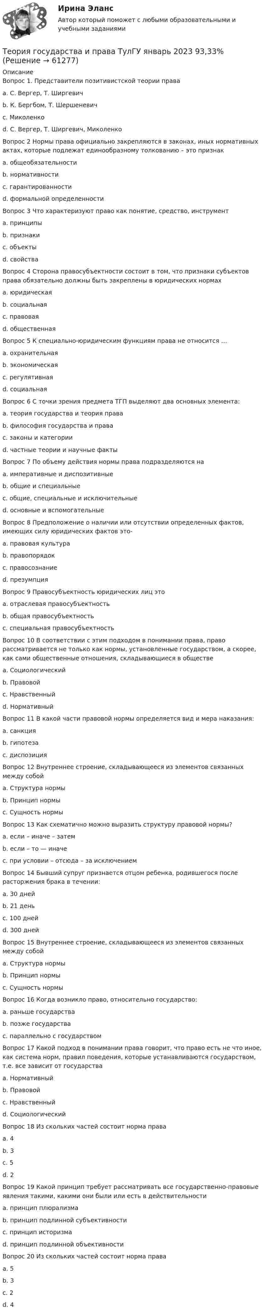      
            Описание
            Вопрос 1. Представители позитивистской теории праваa. C. Вергер, Т. Ширгевичb. К. Бергбом, Т. Шершеневичc. Миколенкоd. C. Вергер, Т. Ширгевич, МиколенкоВопрос 2 Нормы права официально закрепляются в законах, иных нормативных актах, которые подлежат единообразному толкованию – это признакa. общеобязательностиb. нормативностиc. гарантированностиd. формальной определенностиВопрос 3  Что характеризуют право как понятие, средство, инструментa. принципыb. признакиc. объектыd. свойстваВопрос 4 Сторона правосубъектности состоит в том, что признаки субъек­тов права обязательно должны быть закреплены в юридических нормахa. юридическаяb. социальнаяc. правоваяd. общественнаяВопрос 5 К специально-юридическим функциям права не относится …a. охранительнаяb. экономическаяc. регулятивнаяd. социальнаяВопрос 6 С точки зрения предмета ТГП выделяют два основных элемента:a. теория государства и теория праваb. философия государства и праваc. законы и категорииd. частные теории и научные фактыВопрос 7 По объему действия нормы права подразделяются наa. императивные и диспозитивныеb. общие и специальныеc. общие, специальные и исключительныеd. основные и вспомогательныеВопрос 8 Предположение о наличии или отсутствии опреде­ленных фактов, имеющих силу юридических фактов это-a. правовая культураb. правопорядокc. правосознаниеd. презумпцияВопрос 9 Правосубъектность юридических лиц этоa. отраслевая правосубъектностьb. общая правосубъектностьc. специальная правосубъектностьВопрос 10 В соответствии с этим подходом в понимании права, право рассматривается не только как нормы, установленные государством, а скорее, как сами общественные отношения, складывающиеся в обществеa. Социологическийb. Правовойc. Нравственныйd. НормативныйВопрос 11 В какой части правовой нормы определяется вид и мера наказания:a. санкцияb. гипотезаc. диспозицияВопрос 12 Внутреннее строение, складывающееся из элементов связанных между собойa. Структура нормыb. Принцип нормыc. Сущность нормыВопрос 13 Как схематично можно выразить структуру правовой нормы?a. если – иначе – затемb. если – то — иначеc. при условии – отсюда – за исключениемВопрос 14 Бывший супруг признается отцом ребенка, родившегося после расторжения брака в течении:a. 30 днейb. 21 деньc. 100 днейd. 300 днейВопрос 15 Внутреннее строение, складывающееся из элементов связанных между собойa. Структура нормыb. Принцип нормыc. Сущность нормыВопрос 16 Когда возникло право, относительно государство:a. раньше государстваb. позже государстваc. параллельно с государствомВопрос 17 Какой подход в понимании права говорит, что право есть не что иное, как система норм, правил поведения, которые устанавливаются государством, т.е. все зависит от государстваa. Нормативныйb. Правовойс. Нравственныйd. СоциологическийВопрос 18 Из скольких частей состоит норма праваa. 4b. 3c. 5d. 2Вопрос 19 Какой принцип требует рассматривать все го­сударственно-правовые явления такими, какими они были или есть в действительностиa. принцип плюрализмаb. принцип подлинной субъективностиc. принцип историзмаd. принцип подлинной объективностиВопрос 20 Из скольких частей состоит норма праваa. 5b. 3c. 2d. 4   
            
            
            Теория государства и права. Тесты с ответами (юриспруденция) 2022Теория государства и права ТулГУ январь 2023 93,33%Теория государства и права | Университет Синергия | Юриспруденция | Бакалавриат | 2023-2024 уч.г.|Теория Государства и Права часть 2(Право) - тест с ответами СинергияТеория государственного суверенитета Ж. Бодена. Контрольная работа по истории политических и правовых учений. Вариант 6.Теория графов Теория договорного права Итоговый тест Теория государства и права (Темы 1-14) тест с ответами Синергия/МОИ/ МТИ /МОСАПТеория государства и права тест СинергияТеория государства и права тест Синергия (все ответы✅87/100 баллов) 1 семестрТеория государства и права (тест с ответами) 93%Теория государства и права (тест с ответами КОЛЛЕДЖ Синергия/МОИ/ МТИ /МОСАП)Теория государства и права (тест с ответами Синергия)Теория государства и права (Тест с ответами, Синергия)