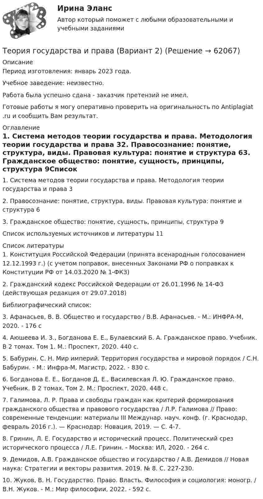      
            Описание
            Период изготовления: январь 2023 года.Учебное заведение: неизвестно.Работа была успешно сдана - заказчик претензий не имел.Готовые работы я могу оперативно проверить на оригинальность по Antiplagiat .ru и сообщить Вам результат. 
            Оглавление
            1. Система методов теории государства и права. Методология теории государства и права 32. Правосознание: понятие, структура, виды. Правовая культура: понятие и структура 63. Гражданское общество: понятие, сущность, принципы, структура 9Список используемых источников и литературы 11 
            Список литературы
            1. Конституция Российской Федерации (принята всенародным голосованием 12.12.1993 г.) (с учетом поправок, внесенных Законами РФ о поправках к Конституции РФ от 14.03.2020 № 1-ФКЗ) 2. Гражданский кодекс Российской Федерации от 26.01.1996 № 14-ФЗ (действующая редакция от 29.07.2018) Библиографический список:3. Афанасьев, В. В. Общество и государство / В.В. Афанасьев. - М.: ИНФРА-М, 2020. - 176 c4. Аюшеева И. З., Богданова Е. Е., Булаевский Б. А. Гражданское право. Учебник. В 2 томах. Том 1. М.: Проспект, 2020. 440 с.5. Бабурин, С. Н. Мир империй. Территория государства и мировой порядок / С.Н. Бабурин. - М.: Инфра-М, Магистр, 2022. - 830 c.6. Богданова Е. Е., Богданов Д. Е., Василевская Л. Ю. Гражданское право. Учебник. В 2 томах. Том 2. М.: Проспект, 2020. 448 с.7. Галимова, Л. Р. Права и свободы граждан как критерий формирования гражданского общества и правового государства / Л.Р. Галимова // Право: современные тенденции: материалы III Междунар. науч. конф. (г. Краснодар, февраль 2016 г.). — Краснодар: Новация, 2019. — С. 4-7. 8. Гринин, Л. Е. Государство и исторический процесс. Политический срез исторического процесса / Л.Е. Гринин. - Москва: ИЛ, 2020. - 264 c.9. Демидов, А.В. Гражданское общество и государство / А.В. Демидов // Новая наука: Стратегии и векторы развития. 2019. № 8. С. 227-230. 10. Жуков, В. Н. Государство. Право. Власть. Философия и социология: моногр. / В.Н. Жуков. - М.: Мир философии, 2022. - 592 c. 
            
            
            Теория государства и права (90 из 100; 2023 год)Теория государства и права (Вариант 2)Теория государства и права (задачи, АлтГУ)Теория государства и права Итоговый тест 💯 Теория государства и права > Итоговый тест (правильные ответы на тест Синергия / МОИ / МТИ / МосАП)Теория государства и права. КОМПЕТЕНТНОСТНЫЙ ТЕСТ💯 Теория государства и права > Компетентностный тест (правильные ответы на тест Синергия / МОИ / МТИ / МосАП)Теория государства и права 2, практическое задание 2 (Росдистант)Теория государства и права 2 Росдистант, ККР, комлпексная контрольная работа, Задание №2Теория государства и права 2 Росдистант Практическое задание №1Теория государства и права 2 семестр (Ответы на тест Синергия/МОИ/ МТИ)Теория государства и права (2 семестр. Синергия)Теория государства и права (2) (тест с ответами Синергия/МОИ/МТИ/МосАП)Теория государства и права (2) (тест с ответами Синергия) сдан 11.07.2022 на 90 баллов
