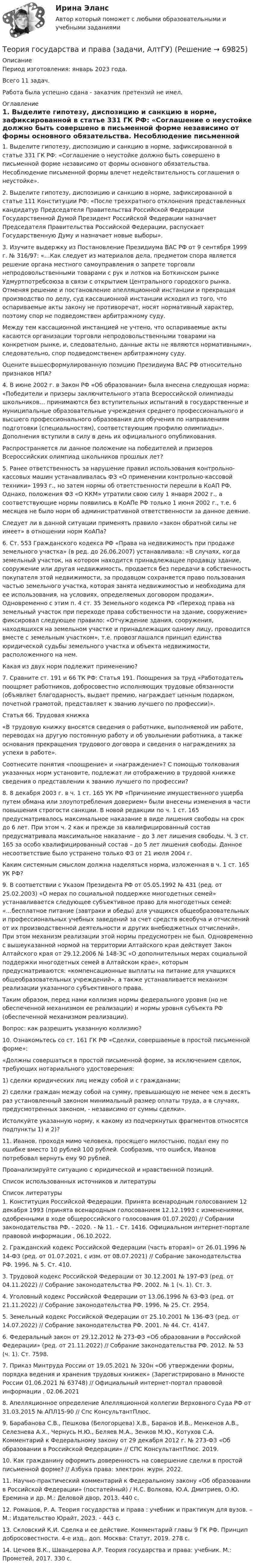      
            Описание
            Период изготовления:  январь 2023 года.Всего 11 задач. Работа была успешно сдана - заказчик претензий не имел. 
            Оглавление
            1. Выделите гипотезу, диспозицию и санкцию в норме, зафиксированной в статье 331 ГК РФ: «Соглашение о неустойке должно быть совершено в письменной форме независимо от формы основного обязательства. Несоблюдение письменной формы влечет недействительность соглашения о неустойке».2. Выделите гипотезу, диспозицию и санкцию в норме, зафиксированной в статье 111 Конституции РФ: «После трехкратного отклонения представленных кандидатур Председателя Правительства Российской Федерации Государственной Думой Президент Российской Федерации назначает Председателя Правительства Российской Федерации, распускает Государственную Думу и назначает новые выборы». 3. Изучите выдержку из Постановление Президиума ВАС РФ от 9 сентября 1999 г. № 316/97: «…Как следует из материалов дела, предметом спора является решение органа местного самоуправления о запрете торговли непродовольственными товарами с рук и лотков на Боткинском рынке Удмуртпотребсоюза в связи с открытием Центрального городского рынка. Отменяя решение и постановление апелляционной инстанции и прекращая производство по делу, суд кассационной инстанции исходил из того, что оспариваемые акты закону не противоречат, носят нормативный характер, поэтому спор не подведомствен арбитражному суду.Между тем кассационной инстанцией не учтено, что оспариваемые акты касаются организации торговли непродовольственными товарами на конкретном рынке, и, следовательно, данные акты не являются нормативными», следовательно, спор подведомственен арбитражному суду.Оцените вышесформулированную позицию Президиума ВАС РФ относительно признаков НПА?4. В июне 2002 г. в Закон РФ «Об образовании» была внесена следующая норма: «Победители и призеры заключительного этапа Всероссийской олимпиады школьников… принимаются без вступительных испытаний в государственные и муниципальные образовательные учреждения среднего профессионального и высшего профессионального образования для обучения по направлениям подготовки (специальностям), соответствующим профилю олимпиады». Дополнения вступили в силу в день их официального опубликования.Распространяется ли данное положение на победителей и призеров Всероссийских олимпиад школьников прошлых лет?5. Ранее ответственность за нарушение правил использования контрольно-кассовых машин устанавливалась ФЗ «О применении контрольно-кассовой техники» 1993 г., но затем нормы об ответственности перешли в КоАП РФ. Однако, положения ФЗ «О ККМ» утратили свою силу 1 января 2002 г., а соответствующие нормы появились в КоАПе РФ только 1 июня 2002 г., т.е. 6 месяцев не было норм об административной ответственности за данное деяние.Следует ли в данной ситуации применять правило «закон обратной силы не имеет» в отношении норм КоАПа?6. Ст. 553 Гражданского кодекса РФ «Права на недвижимость при продаже земельного участка» (в ред. до 26.06.2007) устанавливала: «В случаях, когда земельный участок, на котором находится принадлежащее продавцу здание, сооружение или другая недвижимость, продается без передачи в собственность покупателя этой недвижимости, за продавцом сохраняется право пользования частью земельного участка, которая занята недвижимостью и необходима для ее использования, на условиях, определяемых договором продажи». Одновременно с этим п. 4 ст. 35 Земельного кодекса РФ «Переход права на земельный участок при переходе права собственности на здание, сооружение» фиксировал следующее правило: «Отчуждение здания, сооружения, находящихся на земельном участке и принадлежащих одному лицу, проводится вместе с земельным участком», т.е. провозглашался принцип единства юридической судьбы земельного участка и объекта недвижимости, расположенного на нем.Какая из двух норм подлежит применению?7. Сравните ст. 191 и 66 ТК РФ: Статья 191. Поощрения за труд «Работодатель поощряет работников, добросовестно исполняющих трудовые обязанности (объявляет благодарность, выдает премию, награждает ценным подарком, почетной грамотой, представляет к званию лучшего по профессии)».Статья 66. Трудовая книжка«В трудовую книжку вносятся сведения о работнике, выполняемой им работе, переводах на другую постоянную работу и об увольнении работника, а также основания прекращения трудового договора и сведения о награждениях за успехи в работе».Соотнесите понятия «поощрение» и «награждение»? С помощью толкования указанных норм установите, подлежат ли отображению в трудовой книжке сведения о представлении к званию лучшего по профессии?8. 8 декабря 2003 г. в ч. 1 ст. 165 УК РФ «Причинение имущественного ущерба путем обмана или злоупотребления доверием» были внесены изменения в части повышения строгости санкции. В новой редакции по ч. 1 ст. 165 предусматривалось максимальное наказание в виде лишения свободы на срок до 6 лет. При этом ч. 2 как и прежде за квалифицированный состав предусматривала максимальное наказание – до 3 лет лишения свободы. Ч. 3 ст. 165 за особо квалифицированный состав – до 5 лет лишения свободы. Данное несоответствие было устранено только ФЗ от 21 июля 2004 г. Каким системным смыслом должна наделяться норма, изложенная в ч. 1 ст. 165 УК РФ?9. В соответствии с Указом Президента РФ от 05.05.1992 № 431 (ред. от 25.02.2003) «О мерах по социальной поддержке многодетных семей» устанавливается следующее субъективное право для многодетных семей: «…бесплатное питание (завтраки и обеды) для учащихся общеобразовательных и профессиональных учебных заведений за счет средств всеобуча и отчислений от их производственной деятельности и других внебюджетных отчислений». При этом механизм реализации этой нормы предусмотрен не был. Одновременно с вышеуказанной нормой на территории Алтайского края действует Закон Алтайского края от 29.12.2006 № 148-ЗС «О дополнительных мерах социальной поддержки многодетных семей в Алтайском крае», которым предусматриваются: «компенсационные выплаты на питание для учащихся общеобразовательных учреждений», а также устанавливается механизм реализации указанного субъективного права.Таким образом, перед нами коллизия нормы федерального уровня (но не обеспеченной механизмом ее реализации) и нормы уровня субъекта РФ (обеспеченной механизмом реализации).Вопрос: как разрешить указанную коллизию?10. Ознакомьтесь со ст. 161 ГК РФ «Сделки, совершаемые в простой письменной форме»:«Должны совершаться в простой письменной форме, за исключением сделок, требующих нотариального удостоверения:1) сделки юридических лиц между собой и с гражданами;2) сделки граждан между собой на сумму, превышающую не менее чем в десять раз установленный законом минимальный размер оплаты труда, а в случаях, предусмотренных законом, - независимо от суммы сделки».Истолкуйте указанную норму, к какому из подчеркнутых фрагментов относятся подпункты 1) и 2)?11. Иванов, проходя мимо человека, просящего милостыню, подал ему по ошибке вместо 10 рублей 100 рублей. Сообразив, что ошибся, Иванов потребовал вернуть ему 90 рублей.Проанализируйте ситуацию с юридической и нравственной позиций.Список использованных источников и литературы 
            Список литературы
            1.	Конституция Российской Федерации. Принята всенародным голосованием 12 декабря 1993 (принята всенародным голосованием 12.12.1993 с изменениями, одобренными в ходе общероссийского голосования 01.07.2020) // Собрании законодательства РФ. - 2020. - № 11. - Ст. 1416. Официальном интернет-портале правовой информации , 06.10.2022.2.	Гражданский кодекс Российской Федерации (часть вторая)» от 26.01.1996 № 14-ФЗ (ред. от 01.07.2021, с изм. от 08.07.2021) // Собрание законодательства РФ. 1996. № 5. Ст. 410.3.	Трудовой кодекс Российской Федерации от 30.12.2001 № 197-ФЗ (ред. от 04.11.2022) // Собрание законодательства РФ. 2002. № 1 (ч. 1). Ст. 3.4.	Уголовный кодекс Российской Федерации от 13.06.1996 № 63-ФЗ (ред. от 21.11.2022) // Собрание законодательства РФ. 1996. № 25. Ст. 2954.5.	Земельный кодекс Российской Федерации от 25.10.2001 № 136-ФЗ (ред. от 14.07.2022) // Собрание законодательства РФ. 2001. № 44. Ст. 4147.6.	Федеральный закон от 29.12.2012 № 273-ФЗ «Об образовании в Российской Федерации» (ред. от 21.11.2022) // Собрание законодательства РФ. 2012. № 53 (ч. 1). Ст. 7598.7.	Приказ Минтруда России от 19.05.2021 № 320н «Об утверждении формы, порядка ведения и хранения трудовых книжек» (Зарегистрировано в Минюсте России 01.06.2021 № 63748) // Официальный интернет-портал правовой информации , 02.06.20218.	Апелляционное определение Апелляционной коллегии Верховного Суда РФ от 31.03.2015 № АПЛ15-90 // Спс КонсультантПлюс.9.	Барабанова С.В., Пешкова (Белогорцева) Х.В., Баранов И.В., Менкенов А.В., Селезнева А.Х., Чернусь Н.Ю., Беляев М.А., Зенков М.Ю., Котухов С.А. Комментарий к Федеральному закону от 29 декабря 2012 г. № 273-ФЗ «Об образовании в Российской Федерации» // СПС КонсультантПлюс. 2019.10.	Как гражданину оформить доверенность на совершение сделки в простой письменной форме? // Азбука права: электрон. журн. 2022.11.	Научно-практический комментарий к Федеральному закону «Об образовании в Российской Федерации» (постатейный) / Н.С. Волкова, Ю.А. Дмитриев, О.Ю. Еремина и др. М.: Деловой двор, 2013. 440 с.12.	Ромашов, Р. А. Теория государства и права : учебник и практикум для вузов. – М.: Издательство Юрайт, 2023. - 443 с.13.	Скловский К.И. Сделка и ее действие. Комментарий главы 9 ГК РФ. Принцип добросовестности. 4-е изд., доп. Москва: Статут, 2019. 278 с.14.	Цечоев В.К., Швандерова А.Р. Теория государства и права: учебник. М.: Прометей, 2017. 330 с. 
            
            
            Теория государства и права (Вариант 2)Теория государства и права (задачи, АлтГУ)Теория государства и права Итоговый тест 💯 Теория государства и права > Итоговый тест (правильные ответы на тест Синергия / МОИ / МТИ / МосАП)Теория государства и права. КОМПЕТЕНТНОСТНЫЙ ТЕСТ💯 Теория государства и права > Компетентностный тест (правильные ответы на тест Синергия / МОИ / МТИ / МосАП)Теория государства и права контрольнаяТеория государства и права 2 Росдистант, ККР, комлпексная контрольная работа, Задание №2Теория государства и права 2 Росдистант Практическое задание №1Теория государства и права 2 семестр (Ответы на тест Синергия/МОИ/ МТИ)Теория государства и права (2 семестр. Синергия)Теория государства и права (2) (тест с ответами Синергия/МОИ/МТИ/МосАП)Теория государства и права (2) (тест с ответами Синергия) сдан 11.07.2022 на 90 баллов✅ Теория государства и права 45 вопросов СИНЕРГИЯ МТИ 2022
