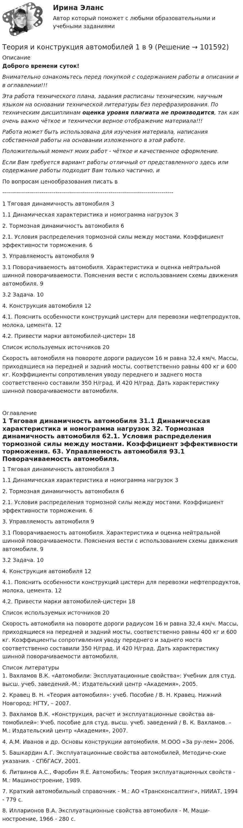       
            Описание
            Доброго времени суток!Внимательно ознакомьтесь перед покупкой с содержанием работы в описании и в оглавлении!!!Эта работа технического плана, задания расписаны техническим, научным языком на основании технической литературы без перефразирования. По техническим дисциплинам оценка уровня плагиата не производится, так как очень важно чёткое и технически верное отображение материала!!!Работа может быть использована для изучения материала, написания собственной работы на основании изложенного в этой работе.Положительный момент моих работ - чёткое и качественное оформление.Если Вам требуется вариант работы отличный от представленного здесь или содержание работы подходит Вам только частично,  и По вопросам ценообразования писать в  ---------------------------------------------------------------------------------------1 Тяговая динамичность автомобиля	31.1 Динамическая характеристика и номограмма нагрузок	32. Тормозная динамичность автомобиля	62.1. Условия распределения тормозной силы между мостами. Коэффициент эффективности торможения.	63. Управляемость автомобиля	93.1 Поворачиваемость автомобиля. Характеристика и оценка нейтральной шинной поворачиваемости. Пояснения вести с использованием схемы движения автомобиля.	93.2 Задача.	104. Конструкция автомобиля	124.1. Пояснить особенности конструкций цистерн для перевозки нефтепродуктов, молока, цемента.	124.2. Привести марки автомобилей-цистерн	18Список используемых источников	20Скорость автомобиля на повороте дороги радиусом 16 м равна 32,4 км/ч. Массы, приходящиеся на передней и задний мосты, соответственно равны 400 кг и 600 кг. Коэффициенты сопротивления уводу переднего и заднего моста соответственно составили 350 Н/град. И 420 Н/град. Дать характеристику шинной поворачиваемости автомобиля.  
            Оглавление
            1 Тяговая динамичность автомобиля	31.1 Динамическая характеристика и номограмма нагрузок	32. Тормозная динамичность автомобиля	62.1. Условия распределения тормозной силы между мостами. Коэффициент эффективности торможения.	63. Управляемость автомобиля	93.1 Поворачиваемость автомобиля. Характеристика и оценка нейтральной шинной поворачиваемости. Пояснения вести с использованием схемы движения автомобиля.	93.2 Задача.	104. Конструкция автомобиля	124.1. Пояснить особенности конструкций цистерн для перевозки нефтепродуктов, молока, цемента.	124.2. Привести марки автомобилей-цистерн	18Список используемых источников	20Скорость автомобиля на повороте дороги радиусом 16 м равна 32,4 км/ч. Массы, приходящиеся на передней и задний мосты, соответственно равны 400 кг и 600 кг. Коэффициенты сопротивления уводу переднего и заднего моста соответственно составили 350 Н/град. И 420 Н/град. Дать характеристику шинной поворачиваемости автомобиля. 
            Список литературы
            1.	Вахламов В.К. «Автомобили: Эксплуатационные свойства»: Учебник для студ. высш. учеб. заведений.-М.: Издательский центр «Академия», 2005.2.	Кравец В. Н. «Теория автомобиля»: учеб. Пособие / В. Н. Кравец. Нижний Новгород: НГТУ, – 2007.3.	Вахламов В.К. «Конструкция, расчет и эксплуатационные свойства ав-томобилей»: Учеб. пособие для студ. высш. учеб. заведений / В. К. Вахламов. – М.: Издательский центр «Академия», 2007.4.	А.М. Иванов и др. Основы конструкции автомобиля. М.ООО «За ру-лем» 2006.5.	Башкардин А.Г. Эксплуатационные свойства автомобилей, Методиче-ские указания. - СПбГАСУ, 2001.6.	Литвинов А.С., Фаробин Я.Е. Автомобиль: Теория эксплуатационных свойств - М.: Машиностроение, 1989.7.	Краткий автомобильный справочник - М.: АО «Трансконсалтинг», НИИАТ, 1994 - 779 с.8.	Илларионов В.А. Эксплуатационные свойства автомобиля - М. Маши-ностроение, 1966 - 280 с. 