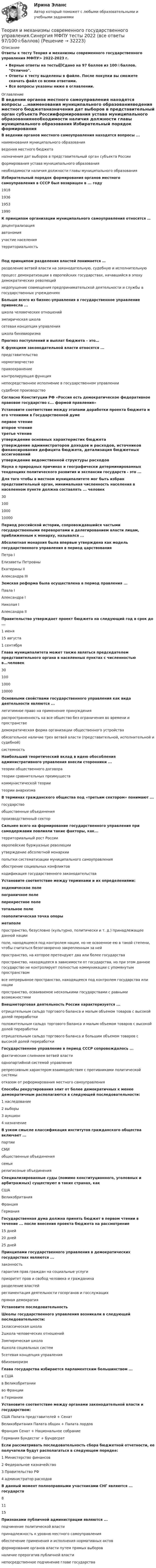      
          Описание
          Ответы к тесту Теория и механизмы современного государственного управления МФПУ> 2022-2023 г.Верные ответы на тесты📗Сдано на 97 баллов из 100⭐баллов. Отлично.Ответы к тесту выделены в файле. После покупки вы сможете скачать файл со всеми ответами.Все вопросы указаны ниже в оглавлении. 
          Оглавление
          В ведении органов местного самоуправления находятся вопросы ...наименования муниципального образованияведения местного бюджетаназначения дат выборов в представительный орган субъекта Россииформирования устава муниципального образованиянеобходимости наличия должности главы муниципального образования Избирательный порядок формирования органов местного самоуправления в СССР был возвращен в ... году1918193619531990 К принципам организации муниципального самоуправления относятся …децентрализацияавтономияучастие населениятерриториальностьПод принципом разделения властей понимается …разделение ветвей власти на законодательную, судебную и исполнительнуюпроцесс демократизации в европейских государствах, начавшийся в эпоху демократических революцийнедопущение совмещения предпринимательской деятельности и службы в государственных учреждениях Больше всего из бизнес-управления в государственное управление привнесла ...школа человеческих отношенийэмпирическая школасетевая концепция управленияшкола бихевиоризма Прогноз поступлений и выплат бюджета – это…  К функциям законодательной власти относятся ...представительствонормотворчествоправоохранениеконтролирующая функциянепосредственное исполнение в государственном управлениисудебное производство Согласно Конституции РФ «Россия есть демократическое федеративное правовое государство с... формой правления»  Установите соответствие между этапами доработки проекта бюджета и его чтениями в Государственной думепервое чтениевторое чтениетретье чтение утверждение основных характеристик бюджетаутверждение администраторов доходов и расходов, источников финансирования дефицита бюджета, детализация бюджетных ассигнованийутверждение ведомственной структуры расходов Наука о природных причинах и географически детерминированных тенденциях политического развития и экспансии государств - это ...  Для того чтобы в местном муниципалитете мог быть избран представительный орган, минимальная численность населения в населенном пункте должна составлять ... человек30100100010000 Период российской истории, сопровождавшийся частыми государственными переворотами и делегированием власти лицам, приближенным к монарху, назывался ...  Абсолютная монархия была впервые утверждена как модель государственного управления в период царствованияПетра IЕлизаветы ПетровныЕкатерины IIАлександра III Земская реформа была осуществлена в период правления ...Павла IАлександра IНиколая IАлександра II Правительство утверждает проект бюджета на следующий год в срок до ...1 июня15 августа1 сентября Глава муниципалитета может также являться председателем представительного органа в населенных пунктах с численностью в...человек30100100010000 Основными свойствами государственного управления как вида деятельности являются ...легитимное право на применение принужденияраспространенность на все общество без ограничения во времени и пространстведемократическая форма организации общественного устройстваобязательное наличие трех ветвей власти (представительной, исполнительной и судебной)системность Наибольший теоретический вклад в идею обособления административного управления внесли сторонники ...теории общественного договоратеории сравнительных преимуществкоммунистической теориитеории анархизма В терминах гражданского общества под «третьим сектором» понимают ...государствообщественные объединенияпроизводственный сектор Сильнее всего на формирование государственного управления при самодержавии повлияли такие факторы, как...территориальный рост Россииевропейские буржуазные революцииутверждение абсолютной монархиипопытки систематизации муниципального самоуправленияобострение социальных конфликтовкодификация государственного законодательства Установите соответствие между терминами и их определениями:эндемическое полепограничное полеперекрестное полетотальное полегеополитическая точка опорыметаполе пространство, безусловно (культурно, политически и т. д.) принадлежащее данной нацииполе, находящееся под контролем нации, но не освоенное ею в такой степени, чтобы считаться безоговорочно закрепленным за нейпространство, на которое претендуют два или более государствапространство, находящееся в зависимости от государства, но при этом данное государство не контролирует полностью коммуникации с упомянутым пространствомвсе непрерывное пространство, находящееся под контролем государства или нациипространство, осваиваемое несколькими государствами с равными возможностями Внешнеторговая деятельность России характеризуется ...отрицательным сальдо торгового баланса и малым объемом товаров с высокой долей переработкиположительным сальдо торгового баланса и малым объемом товаров с высокой долей переработкиотрицательным сальдо торгового баланса и большим объемом товаров с высокой долей переработки Государственное управление в период СССР сопровождалось ...фактическим слиянием ветвей властиоднопартийной системой управлениярепрессивным характером взаимодействия с противниками политической системыотказом от реформирования местного самоуправления Способы рекрутирования элит от более демократичных к менее демократичным располагаются в следующей последовательности:1 наследование        2 выборы       3 аукцион     4 назначение  В узком смысле классификация институтов гражданского общества включает ...партииСМИобщественные объединениясемьирелигиозные объединения Специализированные суды (помимо конституционного, уголовных и арбитражных) существуют в таких странах, какСШАВеликобританияФранцияГермания Государственная дума должна принять бюджет в первом чтении в течение ... после внесения проекта бюджета на рассмотрение15 дней20 дней25 дней Принципами государственного управления в демократических государствах являются ...законностьгарантия прав граждан на социальные услугиприоритет прав и свобод человека и гражданинаразделение властейрегламентация деятельности госорганов и госслужащихпрямая демократия Установите последовательностьШколы государственного управления возникали в следующей последовательности:1классическая школа2школа человеческих отношений3эмпирическая школа4школа социальных систем5сетевая концепция управления6бихевиоризм Глава государства избирается парламентским большинством ...в СШАв Великобританииво Франциив Германии Установите соответствие между органами законодательной власти и государством:США Палата представителей + СенатВеликобритания Палата общин + Палата лордовФранция Сенат + Национальное собраниеГермания Бундестаг + Бундесрат Если рассматривать последовательность сбора бюджетной отчетности, ее получатели будут располагаться в следующем порядке:1 Министерство финансов 2 Федеральное казначейство3 Правительство РФ 4 администратор расходов В данный момент полноправными участниками СНГ являются ... государств81115 Признаками публичной администрации являются ...подчинение политической властипринадлежность к уровню местного самоуправленияобеспечение применения и исполнения нормативных актовформирование органов власти путем прямых выборовналичие прерогатив публичной властинепосредственное подчинение главе государства    
            
            
            Теория и механизмы современного государственного и муниципального управления. Синергия. Итоговый + промежуточные тестыТеория и механизмы современного государственного управления.Синергия МФПУ тесты 2022 (все ответы 97/100⭐баллов)Теория информационных процессов и систем (2 семестр 1 курс) МФПУ СинергияТеория информационных процессов и систем 3 семестр СинергияТеория информационных процессов и систем ДГТУ💯 Теория информационных процессов и систем (ответы на тест Синергия / МОИ / МТИ / МосАП, ноябрь 2023)⭐ Теория информационных процессов и систем (ответы на тест Синергия / МТИ / МосАП, декабрь 2022)Теория и методика экологического образования дошкольников НСПК ДО Тестовые вопросы к разделу 1Теория и методика экологического образования дошкольников НСПК ДО Тестовые вопросы к разделу 2Теория и методика экологического образования дошкольников НСПК ДО Тестовые вопросы к разделу 3Теория и методика экологического образования дошкольников  Практическое занятие 1. Задание 5  НСПКТеория и методика экологического образования дошкольников  Практическое занятие 1. Задания 1,4,7,8  НСПКТеория и методика экологического образования дошкольников ТЕСТ-1   НСПКТеория и методология исторической науки: функции исторического знания, методология исторической науки, отечественная историография, источники исторического исследования