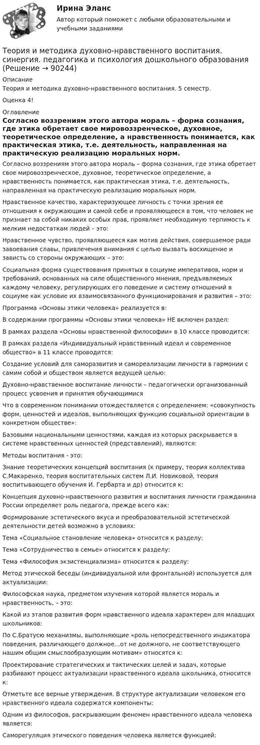      
            Описание
            Теория и методика духовно-нравственного воспитания. 5 семестр.Оценка 4! 
            Оглавление
              Согласно воззрениям этого автора мораль – форма сознания, где этика обретает свое мировоззренческое, духовное, теоретическое определение, а нравственность понимается, как практическая этика, т.е. деятельность, направленная на практическую реализацию моральных норм.   Нравственное качество, характеризующее личность с точки зрения ее отношения к окружающим и самой себе и проявляющееся в том, что человек не признает за собой никаких особых прав, проявляет необходимую терпимость к мелким недостаткам людей – это:   Нравственное чувство, проявляющееся как мотив действия, совершаемое ради завоевания славы, привлечения внимания с целью вызвать восхищение и зависть со стороны окружающих – это:   Социальная форма существования принятых в социуме императивов, норм и требований, основанных на силе общественного мнения, предъявляемых каждому человеку, регулирующих его поведение и систему отношений в социуме как условие их взаимосвязанного функционирования и развития – это:   Программа «Основы этики человека» реализуется в:   В содержании программы «Основы этики человека» НЕ включен раздел:   В рамках раздела «Основы нравственной философии» в 10 классе проводится:   В рамках раздела «Индивидуальный нравственный идеал и современное общество» в 11 классе проводится:   Создание условий для саморазвития и самореализации личности в гармонии с самим собой и обществом является ведущей целью:   Духовно-нравственное воспитание личности – педагогически организованный процесс усвоения и принятия обучающимися   Что в современном понимании отождествляется с определением: «совокупность форм, ценностей и идеалов, выполняющих функцию социальной ориентации в конкретном обществе»:   Базовыми национальными ценностями, каждая из которых раскрывается в системе нравственных ценностей (представлений), являются:   Методы воспитания - это:   Знание теоретических концепций воспитания (к примеру, теория коллектива С.Макаренко, теория воспитательных систем Л.И. Новиковой, теория воспитывающего обучения И. Гербарта и др) относится к:   Концепция духовно-нравственного развития и воспитания личности гражданина России определяет роль педагога, прежде всего как:   Формирование эстетического вкуса и преобразовательной эстетической деятельности детей возможно в условиях:   Тема «Социальное становление человека» относится к разделу:   Тема «Сотрудничество в семье» относится к разделу:   Тема «Философия экзистенциализма» относится к разделу:   Метод этической беседы (индивидуальной или фронтальной) используется для актуализации:   Философская наука, предметом изучения которой является мораль и нравственность, – это:   Какой из этапов развития форм нравственного идеала характерен для младщих школьников:   По С.Братусю механизмы, выполняющие «роль непосредственного индикатора поведения, различающего должное…от не должного, не соответствующего нашим общим смыслообразующим мотивам» относятся к:   Проектирование стратегических и тактических целей и задач, которые разбивают процесс актуализации нравственного идеала школьника, относится к:   Отметьте все верные утверждения. В структуре актуализации человеком его нравственного идеала содержатся компоненты:   Одним из философов, раскрывающим феномен нравственного идеала человека является:   Саморегуляция этического поведения человека является функцией:   
            
            
            Теория и методика воспитательной работы / 30 вопросовТеория и методика духовно-нравственного воспитания. синергия. педагогика и психология дошкольного образованияТЕОРИЯ И МЕТОДИКА ИНКЛЮЗИВНОГО ОБРАЗОВАНИЯТеория и методика инклюзивного образования (100 из 100)Теория и методика инклюзивного образования (ДО, 1 часть)Теория и методика инклюзивного образования (ДО, 1 часть)Теория и методика инклюзивного образования (ДО, 1 часть)Теория игр (тест с ответами ММА)Теория Игр - тест с ответами Синергия - 2022Теория игр (тест с ответами «Синергия»/МТИ).Теория и методика воспитания младших школьнико 2022 ответы✅ Теория и методика воспитания младших школьников 20 вопросов 2022✅ Теория и методика воспитания младших школьников 25 вопросов СИНЕРГИЯ МТИ 2022Теория и методика воспитания Практическое задание 1