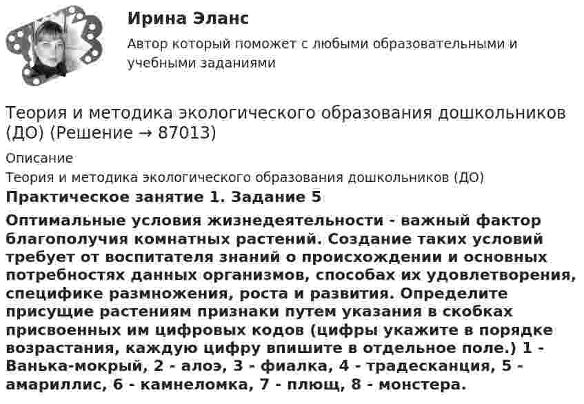      
            Описание
            Теория и методика экологического образования дошкольников (ДО)Практическое занятие 1. Задание 5Оптимальные условия жизнедеятельности - важный фактор благополучия комнатных растений. Создание таких условий требует от воспитателя знаний о происхождении и основных потребностях данных организмов, способах их удовлетворения, специфике размножения, роста и развития. Определите присущие растениям признаки   путем указания в скобках присвоенных им цифровых кодов (цифры укажите в порядке возрастания, каждую цифру впишите в отдельное поле.)  1 - Ванька-мокрый, 2 - алоэ,  3 - фиалка,  4 - традесканция, 5 - амариллис, 6 - камнеломка, 7 - плющ, 8 - монстера.   
            
            
            Теория и методика экологического образования дошкольников (ДО)Теория и методика экологического образования дошкольников (ДО)Теория и методика экологического образования дошкольников (ДО)Теория и методика экологического образования дошкольников (ДО)Теория и методика экологического образования дошкольников (ДО)Теория и методика экологического образования дошкольников (ДО)Теория и методика экологического образования дошкольников (ДО)Теория и методика экологического образования дошкольников (ДО)Теория и методика экологического образования дошкольников (ДО)Теория и методика экологического образования дошкольников (ДО)Теория и методика экологического образования дошкольников (ДО)Теория и методика экологического образования дошкольников (ДО)Теория и методика экологического образования дошкольников (ДО)Теория и методика экологического образования дошкольников (ДО)