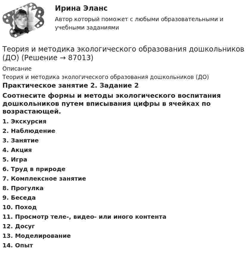      
            Описание
            Теория и методика экологического образования дошкольников (ДО)Практическое занятие 2. Задание 2Соотнесите формы и методы экологического воспитания дошкольников путем вписывания цифры в ячейках по возрастающей.1.     Экскурсия2.     Наблюдение 3.     Занятие4.     Акция5.     Игра6.     Труд в природе7.     Комплексное занятие8.     Прогулка9.     Беседа10.  Поход11.  Просмотр теле-, видео- или иного контента12.  Досуг13.  Моделирование14.  Опыт   
            
            
            Теория и методика экологического образования дошкольников (ДО)Теория и методика экологического образования дошкольников (ДО)Теория и методика экологического образования дошкольников (ДО)Теория и методика экологического образования дошкольников (ДО)Теория и методика экологического образования дошкольников (ДО)Теория и методика экологического образования дошкольников (ДО)Теория и методика экологического образования дошкольников (ДО)Теория и методика экологического образования дошкольников (ДО)Теория и методика экологического образования дошкольников (ДО)Теория и методика экологического образования дошкольников (ДО)Теория и методика экологического образования дошкольников (ДО)Теория и методика экологического образования дошкольников (ДО)Теория и методика экологического образования дошкольников (ДО)Теория и методика экологического образования дошкольников (ДО)