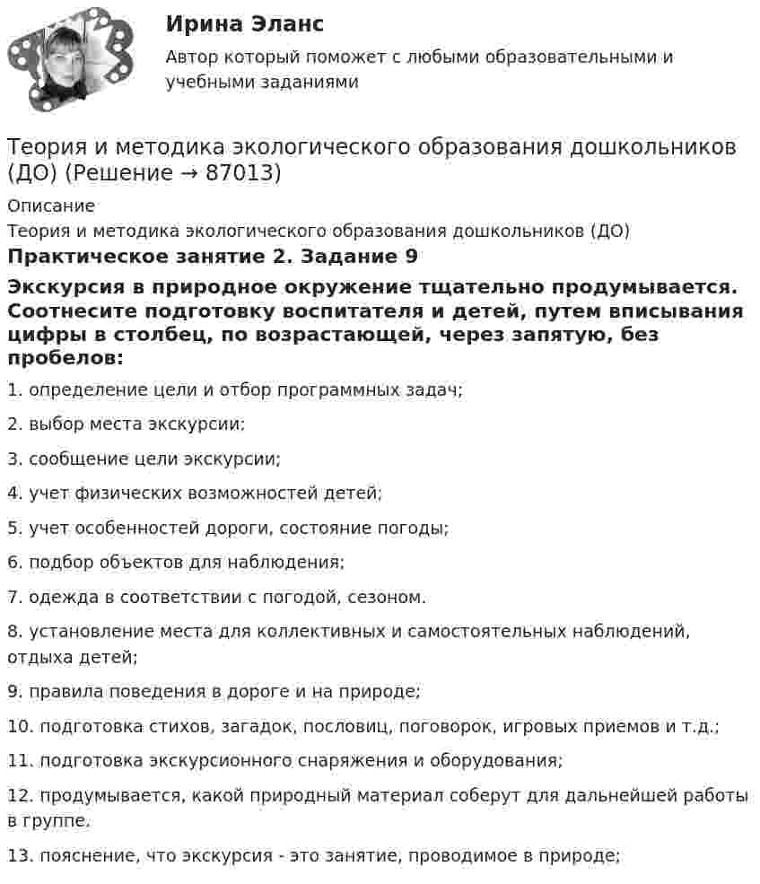      
            Описание
            Теория и методика экологического образования дошкольников (ДО)Практическое занятие 2. Задание 9Экскурсия в природное окружение тщательно продумывается. Соотнесите подготовку воспитателя и детей, путем вписывания цифры в столбец, по возрастающей, через запятую, без пробелов:1.     определение цели и отбор программных задач;2.     выбор места экскурсии;3.     сообщение цели экскурсии;4.     учет физических возможностей детей;5.     учет особенностей дороги, состояние погоды;6.     подбор объектов для наблюдения;7.     одежда в соответствии с погодой, сезоном.8.     установление места для коллективных и самостоятельных наблюдений, отдыха         детей;9.     правила поведения в дороге и на природе;10.  подготовка стихов, загадок, пословиц, поговорок, игровых приемов и т.д.;11.  подготовка экскурсионного снаряжения и оборудования;12.  продумывается, какой природный материал соберут для дальнейшей работы в группе.13.  пояснение, что экскурсия - это занятие, проводимое в природе;   
            
            
            Теория и методика экологического образования дошкольников (ДО)Теория и методика экологического образования дошкольников (ДО)Теория и методика экологического образования дошкольников (ДО)Теория и методика экологического образования дошкольников (ДО)Теория и методика экологического образования дошкольников (ДО)Теория и методика экологического образования дошкольников (ДО) КомплексТеория и методика экологического образования дошкольников (ДО) Комплексное заданиеТеория и методика экологического образования дошкольников (ДО)Теория и методика экологического образования дошкольников (ДО)Теория и методика экологического образования дошкольников (ДО)Теория и методика экологического образования дошкольников (ДО)Теория и методика экологического образования дошкольников (ДО)Теория и методика экологического образования дошкольников (ДО)Теория и методика экологического образования дошкольников (ДО)