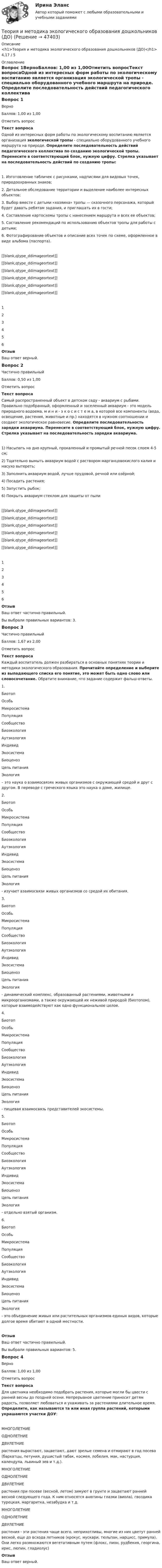      
            Описание
            <h1>Теория и методика экологического образования дошкольников (ДО)</h1>4,17 / 5 
            Оглавление
            Вопрос 1ВерноБаллов: 1,00 из 1,00Отметить вопросТекст вопросаОдной из интересных форм работы по экологическому воспитанию является организация экологической тропы - специально оборудованного учебного маршрута на природе. Определите последовательность действий педагогического коллектива по созданию экологической тропы.   Перенесите в соответствующий блок, нужную цифру. Стрелка указывает на последовательность действий по созданию тропы:1.      Изготовление табличек с рисунками, надписями для видовых точек, природоохранных знаков;2.      Детальное обследование территории и выделение наиболее интересных объектов;3.      Выбор вместе с детьми «хозяина» тропы — сказочного персонажа, который будет давать ребятам задания, и приглашать их в гости;4.      Составление картосхемы тропы с нанесением маршрута и всех ее объектов;5.      Составление рекомендаций по использованию объектов тропы для работы с детьми;6.      Фотографирование объектов и описание всех точек по схеме, оформленное в виде альбома (паспорта).[[blank,qtype_ddimageortext]] [[blank,qtype_ddimageortext]] [[blank,qtype_ddimageortext]] [[blank,qtype_ddimageortext]] [[blank,qtype_ddimageortext]] [[blank,qtype_ddimageortext]] 123456ОтзывВаш ответ верный.Вопрос 2Частично правильныйБаллов: 0,50 из 1,00Отметить вопросТекст вопросаСамый распространенный объект в детском саду - аквариум с рыбами. Правильно подобранный, оформленный и заселенный аквариум - это модель природного водоема, м и н и - э к о с и с т е м а, в которой все компоненты (вода, освещение, растения, животные и пр.) находятся в нужном соотношении и создают экологическое равновесие. Определите последовательность зарядки аквариума. Перенесите в соответствующий блок, нужную цифру. Стрелка указывает на последовательность зарядки аквариума.1)      Насыпать на дно крупный, прокаленный и промытый речной песок слоем 4-5 см;2)      Тщательно вымыть аквариум водой с раствором марганцовокислого калия и насухо вытереть;3)      Заполнить аквариум водой, лучше прудовой, речной или озёрной;4)      Посадить растения;5)      Запустить рыбок;6)      Покрыть аквариум стеклом для защиты от пыли[[blank,qtype_ddimageortext]] [[blank,qtype_ddimageortext]] [[blank,qtype_ddimageortext]] [[blank,qtype_ddimageortext]] [[blank,qtype_ddimageortext]] [[blank,qtype_ddimageortext]] 123456ОтзывВаш ответ частично правильный.Вы выбрали правильных вариантов: 3.Вопрос 3Частично правильныйБаллов: 1,67 из 2,00Отметить вопросТекст вопросаКаждый воспитатель должен разбираться в основных понятиях теории и методики экологического образования. Прочитайте определение и выберите из выпадающего списка его понятие, это может быть одно слово или словосочетание. Обратите внимание, что задание содержит фальш-ответы.  1.  БиотопОсобьМикросистемаПопуляцияСообществоБиоэкологияАутэкологияИндивидЭкосистемаБиоценозЦепь питанияЭкология  – это наука о взаимосвязях живых организмов с окружающей средой и друг с другом. В переводе с греческого языка это наука о доме, жилище.2. БиотопОсобьМикросистемаПопуляцияСообществоБиоэкологияАутэкологияИндивидЭкосистемаБиоценозЦепь питанияЭкология  - изучает взаимосвязи живых организмов со средой их обитания. 3. БиотопОсобьМикросистемаПопуляцияСообществоБиоэкологияАутэкологияИндивидЭкосистемаБиоценозЦепь питанияЭкология  - динамический комплекс, образованный растениями, животными и микроорганизмами, а также окружающей их неживой природой (биотопом), которые взаимодействуют как одно функциональное целое.4. БиотопОсобьМикросистемаПопуляцияСообществоБиоэкологияАутэкологияИндивидЭкосистемаБиоценозЦепь питанияЭкология  - пищевая взаимосвязь представителей экосистемы.5. БиотопОсобьМикросистемаПопуляцияСообществоБиоэкологияАутэкологияИндивидЭкосистемаБиоценозЦепь питанияЭкология  - отдельно взятый организм.6. БиотопОсобьМикросистемаПопуляцияСообществоБиоэкологияАутэкологияИндивидЭкосистемаБиоценозЦепь питанияЭкология  - это объединение живых или растительных организмов единых видов, которые долгое время обитают в одной местности.ОтзывВаш ответ частично правильный.Вы выбрали правильных вариантов: 5.Вопрос 4ВерноБаллов: 1,00 из 1,00Отметить вопросТекст вопросаДля цветника необходимо подобрать растения, которые могли бы цвести с ранней весны до поздней осени. Непрерывное цветение приносит детям радость, позволяет любоваться и ухаживать за растениями длительное время. Определите, как называются та или иная группа растений, которыми украшаются участки ДОУ: МНОГОЛЕТНИЕОДНОЛЕТНИЕДВУЛЕТНИЕ  растения вырастают, зацветают, дают зрелые семена и отмирают в год посева (бархатцы, петуния, душистый табак, космея, лобелия, мак, настурция, календула, львиный зев и т.д.). МНОГОЛЕТНИЕОДНОЛЕТНИЕДВУЛЕТНИЕ  растения при посеве (весной, летом) зимуют в грунте и зацветают ранней весной следующего года. К ним относятся анютины глазки (виола), гвоздика турецкая, маргаритка, незабудка и т.д. МНОГОЛЕТНИЕОДНОЛЕТНИЕДВУЛЕТНИЕ  растения - эти растения чаще всего, неприхотливы, многие из них цветут  ранней весной, еще до всхода летников (крокус, мускари, тюльпан, нарцисс, примула). Они легко размножаются вегетативным путем (флокс, пион, рудбекия, георгина, ирис, люпин, гладиолус)ОтзывВаш ответ верный. 
            
            
            Теория и методика экологического образования дошкольников (ДО)Теория и методика экологического образования дошкольников (ДО)Теория и методика экологического образования дошкольников (ДО)Теория и методика экологического образования дошкольников (ДО)Теория и методика экологического образования дошкольников (ДО) КомплексТеория и методика экологического образования дошкольников (ДО) Комплексное заданиеТеория и методика экологического образования дошкольников (ДО) Практическое задание 2. Занятие 3,5,7,8,11Теория и методика экологического образования дошкольников (ДО)Теория и методика экологического образования дошкольников (ДО)Теория и методика экологического образования дошкольников (ДО)Теория и методика экологического образования дошкольников (ДО)Теория и методика экологического образования дошкольников (ДО)Теория и методика экологического образования дошкольников (ДО)Теория и методика экологического образования дошкольников (ДО)
