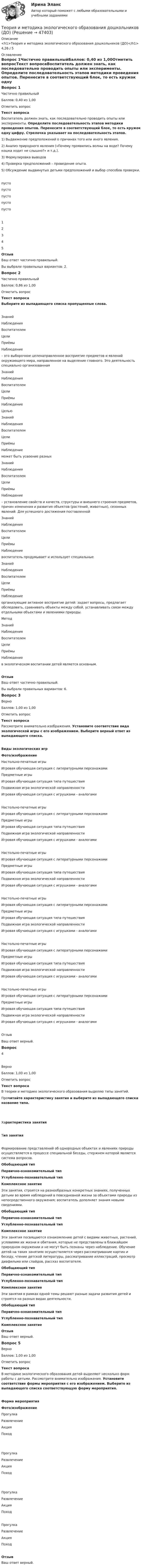      
            Описание
            <h1>Теория и методика экологического образования дошкольников (ДО)</h1>4,26 / 5 
            Оглавление
            Вопрос 1Частично правильныйБаллов: 0,40 из 1,00Отметить вопросТекст вопросаВоспитатель должен знать, как последовательно проводить опыты или эксперименты. Определите последовательность этапов методики проведения опытов. Перенесите в соответствующий блок, то есть кружок одну цифру. Стрелочка указывает на последовательность этапов. 1)     Выдвижение предположений о причинах того или иного явления.2)     Анализ природного явления («Почему проявились волны на воде? Почему кошка ходит не слышно?» и т.д.).3)     Формулировка выводов4)     Проверка предположений – проведение опыта.5)   Обсуждение выдвинутых детьми предположений и выбор способов проверки.пусто пусто пусто пусто пусто 12345ОтзывВаш ответ частично правильный.Вы выбрали правильных вариантов: 2.Вопрос 2Частично правильныйБаллов: 0,86 из 1,00Отметить вопросТекст вопросаВыберите из выпадающего списка пропущенные слова.  ЗнанийНаблюденияВоспитателемЦелиПриёмыНаблюдение  – это выборочное целенаправленное восприятие предметов и явлений окружающего мира, направленное на выделение главного. Это деятельность специально организованная  ЗнанийНаблюденияВоспитателемЦелиПриёмыНаблюдение   Целью  ЗнанийНаблюденияВоспитателемЦелиПриёмыНаблюдение   может быть усвоение разных  ЗнанийНаблюденияВоспитателемЦелиПриёмыНаблюдение  – установление свойств и качеств, структуры и внешнего строения предметов, причин изменения и развития объектов (растений, животных), сезонных явлений. Для успешного достижения поставленной  ЗнанийНаблюденияВоспитателемЦелиПриёмыНаблюдение   воспитатель продумывает и использует специальные  ЗнанийНаблюденияВоспитателемЦелиПриёмыНаблюдение   организующие активное восприятие детей: задает вопросы, предлагает обследовать, сравнивать объекты между собой, устанавливать связи между отдельными объектами и явлениями природы.Метод   ЗнанийНаблюденияВоспитателемЦелиПриёмыНаблюдение   в экологическом воспитании детей является основным.ОтзывВаш ответ частично правильный.Вы выбрали правильных вариантов: 6.Вопрос 3ВерноБаллов: 1,00 из 1,00Отметить вопросТекст вопросаРассмотрите внимательно изображения. Установите соответствие вида экологической игры с его изображением. Выберите верный ответ из выпадающего списка.Виды экологических игр Фото/изображение Настольно-печатные игрыИгровая обучающая ситуация с литературными персонажамиПредметные игрыИгровая обучающая ситуация типа путешествияПодвижная игра экологической направленностиИгровая обучающая ситуация с игрушками - аналогами  Настольно-печатные игрыИгровая обучающая ситуация с литературными персонажамиПредметные игрыИгровая обучающая ситуация типа путешествияПодвижная игра экологической направленностиИгровая обучающая ситуация с игрушками - аналогами  Настольно-печатные игрыИгровая обучающая ситуация с литературными персонажамиПредметные игрыИгровая обучающая ситуация типа путешествияПодвижная игра экологической направленностиИгровая обучающая ситуация с игрушками - аналогами  Настольно-печатные игрыИгровая обучающая ситуация с литературными персонажамиПредметные игрыИгровая обучающая ситуация типа путешествияПодвижная игра экологической направленностиИгровая обучающая ситуация с игрушками - аналогами  Настольно-печатные игрыИгровая обучающая ситуация с литературными персонажамиПредметные игрыИгровая обучающая ситуация типа путешествияПодвижная игра экологической направленностиИгровая обучающая ситуация с игрушками - аналогами  Настольно-печатные игрыИгровая обучающая ситуация с литературными персонажамиПредметные игрыИгровая обучающая ситуация типа путешествияПодвижная игра экологической направленностиИгровая обучающая ситуация с игрушками - аналогами ОтзывВаш ответ верный.Вопрос 4ВерноБаллов: 1,00 из 1,00Отметить вопросТекст вопросаВ теории и методике экологического образования выделяю типы занятий. Прочитайте характеристику занятия и выберите из выпадающего списка название типа. Характеристика занятияТип занятияФормирование представлений об однородных                     объектах и явлениях природы осуществляется в процессе специальной беседы, стержнем которой является система вопросов. Обобщающий тип Первично-ознакомительный типУглубленно-познавательный типКомплексное занятие Эти занятия, строятся на разнообразных конкретных знаниях, полученных детьми во время наблюдений в повседневной жизни за объектами природы из непосредственного окружения; воспитатель дополняет знания новыми сведениями. Обобщающий тип Первично-ознакомительный типУглубленно-познавательный типКомплексное занятие Эти занятия посвящаются ознакомлению детей с видами животных, растений, условиями их жизни и обитания, которые не представлены в ближайшем природном окружении и не могут быть познаны через наблюдение. Обучение детей на таких занятиях осуществляется через рассматривание картин и беседу, чтение детской литературы, рассматривание иллюстраций, просмотр диафильма или слайдов, рассказ воспитателя. Обобщающий тип Первично-ознакомительный типУглубленно-познавательный типКомплексное занятие Эти занятия в рамках одной темы решают разные задачи развития детей и строятся на разных видах деятельности. Обобщающий тип Первично-ознакомительный типУглубленно-познавательный типКомплексное занятие   ОтзывВаш ответ верный.Вопрос 5ВерноБаллов: 1,00 из 1,00Отметить вопросТекст вопросаВ методике экологического образования детей выделяют несколько форм работы с детьми. Рассмотрите внимательно изображения. Установите соответствие формы мероприятия с его изображением. Выберите из выпадающего списка соответствующую форму мероприятия. Форма мероприятияФото/изображение ПрогулкаРазвлечениеАкцияПоход    ПрогулкаРазвлечениеАкцияПоход      ПрогулкаРазвлечениеАкцияПоход   ПрогулкаРазвлечениеАкцияПоход ОтзывВаш ответ верный. 
            
            
            Теория и методика экологического образования дошкольников (ДО)Теория и методика экологического образования дошкольников (ДО)Теория и методика экологического образования дошкольников (ДО)Теория и методика экологического образования дошкольников (ДО)Теория и методика экологического образования дошкольников (ДО)Теория и методика экологического образования дошкольников (ДО)Теория и методика экологического образования дошкольников (ДО)Теория и методика физической рекреации и туризма сдо росдистантТеория и методика экологического образования дошкольников (ДО)Теория и методика экологического образования дошкольников (ДО)Теория и методика экологического образования дошкольников (ДО)Теория и методика экологического образования дошкольников (ДО)Теория и методика экологического образования дошкольников (ДО)Теория и методика экологического образования дошкольников (ДО)