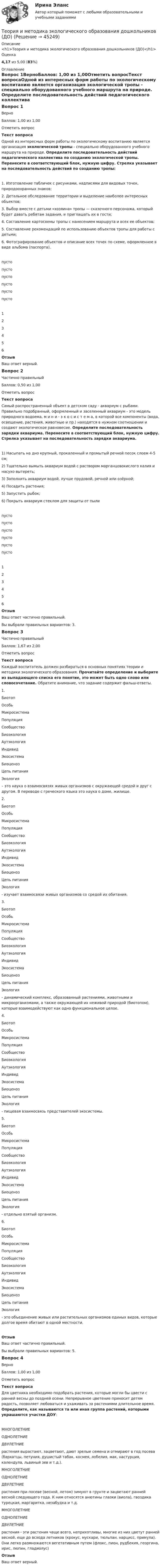      
            Описание
            <h1>Теория и методика экологического образования дошкольников (ДО)</h1>Оценка4,17 из 5,00 (83%) 
            Оглавление
            Вопрос 1ВерноБаллов: 1,00 из 1,00Отметить вопросТекст вопросаОдной из интересных форм работы по экологическому воспитанию является организация экологической тропы - специально оборудованного учебного маршрута на природе. Определите последовательность действий педагогического коллектива по созданию экологической тропы.   Перенесите в соответствующий блок, нужную цифру. Стрелка указывает на последовательность действий по созданию тропы:1.      Изготовление табличек с рисунками, надписями для видовых точек, природоохранных знаков;2.      Детальное обследование территории и выделение наиболее интересных объектов;3.      Выбор вместе с детьми «хозяина» тропы — сказочного персонажа, который будет давать ребятам задания, и приглашать их в гости;4.      Составление картосхемы тропы с нанесением маршрута и всех ее объектов;5.      Составление рекомендаций по использованию объектов тропы для работы с детьми;6.      Фотографирование объектов и описание всех точек по схеме, оформленное в виде альбома (паспорта).пусто пусто пусто пусто пусто пусто 123456ОтзывВаш ответ верный.Вопрос 2Частично правильныйБаллов: 0,50 из 1,00Отметить вопросТекст вопросаСамый распространенный объект в детском саду - аквариум с рыбами. Правильно подобранный, оформленный и заселенный аквариум - это модель природного водоема, м и н и - э к о с и с т е м а, в которой все компоненты (вода, освещение, растения, животные и пр.) находятся в нужном соотношении и создают экологическое равновесие. Определите последовательность зарядки аквариума. Перенесите в соответствующий блок, нужную цифру. Стрелка указывает на последовательность зарядки аквариума.1)      Насыпать на дно крупный, прокаленный и промытый речной песок слоем 4-5 см;2)      Тщательно вымыть аквариум водой с раствором марганцовокислого калия и насухо вытереть;3)      Заполнить аквариум водой, лучше прудовой, речной или озёрной;4)      Посадить растения;5)      Запустить рыбок;6)      Покрыть аквариум стеклом для защиты от пылипусто пусто пусто пусто пусто пусто 123456ОтзывВаш ответ частично правильный.Вы выбрали правильных вариантов: 3.Вопрос 3Частично правильныйБаллов: 1,67 из 2,00Отметить вопросТекст вопросаКаждый воспитатель должен разбираться в основных понятиях теории и методики экологического образования. Прочитайте определение и выберите из выпадающего списка его понятие, это может быть одно слово или словосочетание. Обратите внимание, что задание содержит фальш-ответы.  1.  БиотопОсобьМикросистемаПопуляцияСообществоБиоэкологияАутэкологияИндивидЭкосистемаБиоценозЦепь питанияЭкология  – это наука о взаимосвязях живых организмов с окружающей средой и друг с другом. В переводе с греческого языка это наука о доме, жилище.2. БиотопОсобьМикросистемаПопуляцияСообществоБиоэкологияАутэкологияИндивидЭкосистемаБиоценозЦепь питанияЭкология  - изучает взаимосвязи живых организмов со средой их обитания. 3. БиотопОсобьМикросистемаПопуляцияСообществоБиоэкологияАутэкологияИндивидЭкосистемаБиоценозЦепь питанияЭкология  - динамический комплекс, образованный растениями, животными и микроорганизмами, а также окружающей их неживой природой (биотопом), которые взаимодействуют как одно функциональное целое.4. БиотопОсобьМикросистемаПопуляцияСообществоБиоэкологияАутэкологияИндивидЭкосистемаБиоценозЦепь питанияЭкология  - пищевая взаимосвязь представителей экосистемы.5. БиотопОсобьМикросистемаПопуляцияСообществоБиоэкологияАутэкологияИндивидЭкосистемаБиоценозЦепь питанияЭкология  - отдельно взятый организм.6. БиотопОсобьМикросистемаПопуляцияСообществоБиоэкологияАутэкологияИндивидЭкосистемаБиоценозЦепь питанияЭкология  - это объединение живых или растительных организмов единых видов, которые долгое время обитают в одной местности.ОтзывВаш ответ частично правильный.Вы выбрали правильных вариантов: 5.Вопрос 4ВерноБаллов: 1,00 из 1,00Отметить вопросТекст вопросаДля цветника необходимо подобрать растения, которые могли бы цвести с ранней весны до поздней осени. Непрерывное цветение приносит детям радость, позволяет любоваться и ухаживать за растениями длительное время. Определите, как называются та или иная группа растений, которыми украшаются участки ДОУ: МНОГОЛЕТНИЕОДНОЛЕТНИЕДВУЛЕТНИЕ  растения вырастают, зацветают, дают зрелые семена и отмирают в год посева (бархатцы, петуния, душистый табак, космея, лобелия, мак, настурция, календула, львиный зев и т.д.). МНОГОЛЕТНИЕОДНОЛЕТНИЕДВУЛЕТНИЕ  растения при посеве (весной, летом) зимуют в грунте и зацветают ранней весной следующего года. К ним относятся анютины глазки (виола), гвоздика турецкая, маргаритка, незабудка и т.д. МНОГОЛЕТНИЕОДНОЛЕТНИЕДВУЛЕТНИЕ  растения - эти растения чаще всего, неприхотливы, многие из них цветут  ранней весной, еще до всхода летников (крокус, мускари, тюльпан, нарцисс, примула). Они легко размножаются вегетативным путем (флокс, пион, рудбекия, георгина, ирис, люпин, гладиолус)ОтзывВаш ответ верный. 
            
            
            Теория и методика экологического образования дошкольников (ДО)Теория и методика экологического образования дошкольников (ДО)Теория и методика экологического образования дошкольников (ДО)Теория и методика экологического образования дошкольников (ДО)Теория и методика экологического образования дошкольников (ДО)Теория и методика экологического образования дошкольников (ДО)Теория и методика экологического образования дошкольников (ДО)Теория и методика физической культуры и спорта  ТЕСТ-9Теория и методика физической рекреации и туризмаТеория и методика физической рекреации и туризма Теория и методика физической рекреации и туризма сдо росдистантТеория и методика экологического образования дошкольников (ДО)Теория и методика экологического образования дошкольников (ДО)Теория и методика экологического образования дошкольников (ДО)