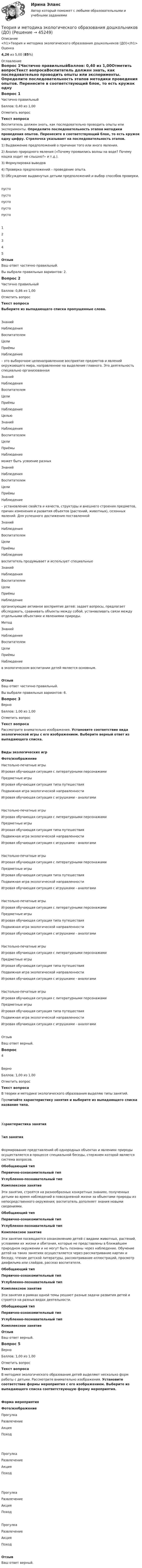      
            Описание
            <h1>Теория и методика экологического образования дошкольников (ДО)</h1>Оценка4,26 из 5,00 (85%) 
            Оглавление
            Вопрос 1Частично правильныйБаллов: 0,40 из 1,00Отметить вопросТекст вопросаВоспитатель должен знать, как последовательно проводить опыты или эксперименты. Определите последовательность этапов методики проведения опытов. Перенесите в соответствующий блок, то есть кружок одну цифру. Стрелочка указывает на последовательность этапов. 1)     Выдвижение предположений о причинах того или иного явления.2)     Анализ природного явления («Почему проявились волны на воде? Почему кошка ходит не слышно?» и т.д.).3)     Формулировка выводов4)     Проверка предположений – проведение опыта.5)   Обсуждение выдвинутых детьми предположений и выбор способов проверки.пусто пусто пусто пусто пусто 12345ОтзывВаш ответ частично правильный.Вы выбрали правильных вариантов: 2.Вопрос 2Частично правильныйБаллов: 0,86 из 1,00Отметить вопросТекст вопросаВыберите из выпадающего списка пропущенные слова.  ЗнанийНаблюденияВоспитателемЦелиПриёмыНаблюдение  – это выборочное целенаправленное восприятие предметов и явлений окружающего мира, направленное на выделение главного. Это деятельность специально организованная  ЗнанийНаблюденияВоспитателемЦелиПриёмыНаблюдение   Целью  ЗнанийНаблюденияВоспитателемЦелиПриёмыНаблюдение   может быть усвоение разных  ЗнанийНаблюденияВоспитателемЦелиПриёмыНаблюдение  – установление свойств и качеств, структуры и внешнего строения предметов, причин изменения и развития объектов (растений, животных), сезонных явлений. Для успешного достижения поставленной  ЗнанийНаблюденияВоспитателемЦелиПриёмыНаблюдение   воспитатель продумывает и использует специальные  ЗнанийНаблюденияВоспитателемЦелиПриёмыНаблюдение   организующие активное восприятие детей: задает вопросы, предлагает обследовать, сравнивать объекты между собой, устанавливать связи между отдельными объектами и явлениями природы.Метод   ЗнанийНаблюденияВоспитателемЦелиПриёмыНаблюдение   в экологическом воспитании детей является основным.ОтзывВаш ответ частично правильный.Вы выбрали правильных вариантов: 6.Вопрос 3ВерноБаллов: 1,00 из 1,00Отметить вопросТекст вопросаРассмотрите внимательно изображения. Установите соответствие вида экологической игры с его изображением. Выберите верный ответ из выпадающего списка.Виды экологических игр Фото/изображение Настольно-печатные игрыИгровая обучающая ситуация с литературными персонажамиПредметные игрыИгровая обучающая ситуация типа путешествияПодвижная игра экологической направленностиИгровая обучающая ситуация с игрушками - аналогами  Настольно-печатные игрыИгровая обучающая ситуация с литературными персонажамиПредметные игрыИгровая обучающая ситуация типа путешествияПодвижная игра экологической направленностиИгровая обучающая ситуация с игрушками - аналогами  Настольно-печатные игрыИгровая обучающая ситуация с литературными персонажамиПредметные игрыИгровая обучающая ситуация типа путешествияПодвижная игра экологической направленностиИгровая обучающая ситуация с игрушками - аналогами  Настольно-печатные игрыИгровая обучающая ситуация с литературными персонажамиПредметные игрыИгровая обучающая ситуация типа путешествияПодвижная игра экологической направленностиИгровая обучающая ситуация с игрушками - аналогами  Настольно-печатные игрыИгровая обучающая ситуация с литературными персонажамиПредметные игрыИгровая обучающая ситуация типа путешествияПодвижная игра экологической направленностиИгровая обучающая ситуация с игрушками - аналогами  Настольно-печатные игрыИгровая обучающая ситуация с литературными персонажамиПредметные игрыИгровая обучающая ситуация типа путешествияПодвижная игра экологической направленностиИгровая обучающая ситуация с игрушками - аналогами ОтзывВаш ответ верный.Вопрос 4ВерноБаллов: 1,00 из 1,00Отметить вопросТекст вопросаВ теории и методике экологического образования выделяю типы занятий. Прочитайте характеристику занятия и выберите из выпадающего списка название типа. Характеристика занятияТип занятияФормирование представлений об однородных                     объектах и явлениях природы осуществляется в процессе специальной беседы, стержнем которой является система вопросов. Обобщающий тип Первично-ознакомительный типУглубленно-познавательный типКомплексное занятие Эти занятия, строятся на разнообразных конкретных знаниях, полученных детьми во время наблюдений в повседневной жизни за объектами природы из непосредственного окружения; воспитатель дополняет знания новыми сведениями. Обобщающий тип Первично-ознакомительный типУглубленно-познавательный типКомплексное занятие Эти занятия посвящаются ознакомлению детей с видами животных, растений, условиями их жизни и обитания, которые не представлены в ближайшем природном окружении и не могут быть познаны через наблюдение. Обучение детей на таких занятиях осуществляется через рассматривание картин и беседу, чтение детской литературы, рассматривание иллюстраций, просмотр диафильма или слайдов, рассказ воспитателя. Обобщающий тип Первично-ознакомительный типУглубленно-познавательный типКомплексное занятие Эти занятия в рамках одной темы решают разные задачи развития детей и строятся на разных видах деятельности. Обобщающий тип Первично-ознакомительный типУглубленно-познавательный типКомплексное занятие   ОтзывВаш ответ верный.Вопрос 5ВерноБаллов: 1,00 из 1,00Отметить вопросТекст вопросаВ методике экологического образования детей выделяют несколько форм работы с детьми. Рассмотрите внимательно изображения. Установите соответствие формы мероприятия с его изображением. Выберите из выпадающего списка соответствующую форму мероприятия. Форма мероприятияФото/изображение ПрогулкаРазвлечениеАкцияПоход    ПрогулкаРазвлечениеАкцияПоход      ПрогулкаРазвлечениеАкцияПоход   ПрогулкаРазвлечениеАкцияПоход ОтзывВаш ответ верный. 
            
            
            Теория и методика экологического образования дошкольников (ДО)Теория и методика экологического образования дошкольников (ДО)Теория и методика экологического образования дошкольников (ДО)Теория и методика экологического образования дошкольников (ДО)Теория и методика экологического образования дошкольников (ДО)Теория и методика экологического образования дошкольников (ДО)Теория и методика экологического образования дошкольников (ДО)Теория и методика экологического образования дошкольников (ДО)Теория и методика экологического образования дошкольников (ДО)Теория и методика экологического образования дошкольников (ДО)Теория и методика экологического образования дошкольников (ДО)Теория и методика экологического образования дошкольников (ДО)Теория и методика экологического образования дошкольников (ДО)Теория и методика экологического образования дошкольников (ДО)