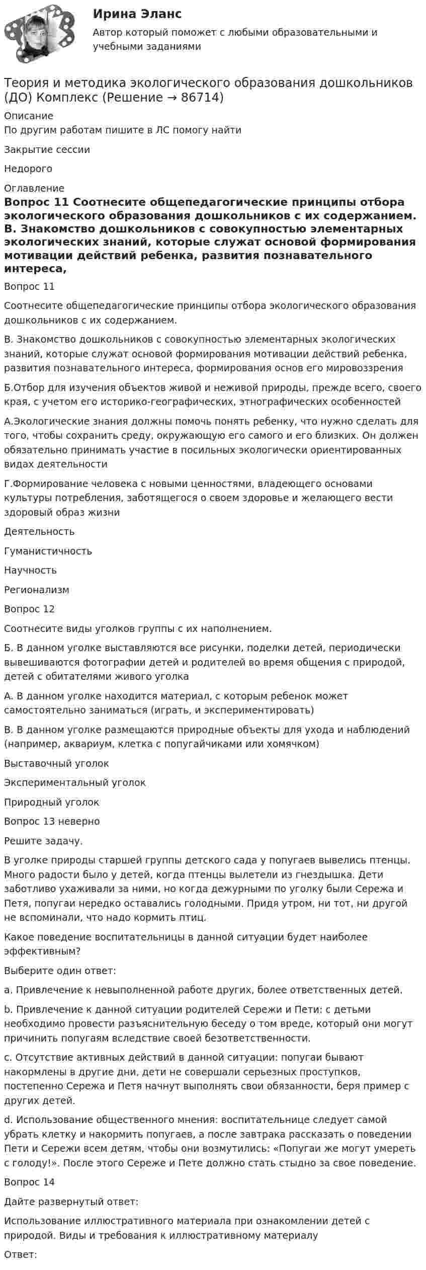      
            Описание
            По другим работам пишите в ЛС помогу найтиЗакрытие сессииНедорого 
            Оглавление
            Вопрос 11  
Соотнесите общепедагогические принципы отбора экологического образования дошкольников с их содержанием.
В. Знакомство дошкольников с совокупностью элементарных экологических знаний, которые служат основой формирования мотивации действий ребенка, развития познавательного интереса, формирования основ его мировоззрения
Б.Отбор для изучения объектов живой и неживой природы, прежде всего, своего края, с учетом его историко-географических, этнографических особенностей
А.Экологические знания должны помочь понять ребенку, что нужно сделать для того, чтобы сохранить среду, окружающую его самого и его близких. Он должен обязательно принимать участие в посильных экологически ориентированных видах деятельности
Г.Формирование человека с новыми ценностями, владеющего основами культуры потребления, заботящегося о своем здоровье и желающего вести здоровый образ жизниДеятельностьГуманистичностьНаучностьРегионализм
Вопрос 12
Соотнесите виды уголков группы с их наполнением.
Б. В данном уголке выставляются все рисунки, поделки детей, периодически вывешиваются фотографии детей и родителей во время общения с природой, детей с обитателями живого уголка
А. В данном уголке находится материал, с которым ребенок может самостоятельно заниматься (играть, и экспериментировать)
В. В данном уголке размещаются природные объекты для ухода и наблюдений (например, аквариум, клетка с попугайчиками или хомячком)Выставочный уголокЭкспериментальный уголокПриродный уголок
Вопрос 13 неверно
Решите задачу. 
В уголке природы старшей группы детского сада у попугаев вывелись птенцы. Много радости было у детей, когда птенцы вылетели из гнездышка. Дети заботливо ухаживали за ними, но когда дежурными по уголку были Сережа и Петя, попугаи нередко оставались голодными. Придя утром, ни тот, ни другой не вспоминали, что надо кормить птиц.
Какое поведение воспитательницы в данной ситуации будет наиболее эффективным?
Выберите один ответ:
a. Привлечение к невыполненной работе других, более ответственных детей.
b. Привлечение к данной ситуации родителей Сережи и Пети: с детьми необходимо провести разъяснительную беседу о том вреде, который они могут причинить попугаям вследствие своей безответственности. 
c. Отсутствие активных действий в данной ситуации: попугаи бывают накормлены в другие дни, дети не совершали серьезных проступков, постепенно Сережа и Петя начнут выполнять свои обязанности, беря пример с других детей.
d. Использование общественного мнения: воспитательнице следует самой убрать клетку и накормить попугаев, а после завтрака рассказать о поведении Пети и Сережи всем детям, чтобы они возмутились: «Попугаи же могут умереть с голоду!». После этого Сереже и Пете должно стать стыдно за свое поведение.
Вопрос 14
Дайте развернутый ответ:
Использование иллюстративного материала при ознакомлении детей с природой. Виды и требования к иллюстративному материалу
Ответ: 
  
            
            
            Теория и методика экологического образования дошкольников (ДО)Теория и методика экологического образования дошкольников (ДО) КомплексТеория и методика экологического образования дошкольников (ДО) Комплексное заданиеТеория и методика экологического образования дошкольников (ДО) Практическое задание 2. Занятие 3,5,7,8,11Теория и методика экологического образования дошкольников (ДО) Практическое задание 2. Занятие 3,5,7,8,11Теория и методика экологического образования дошкольников (ДО) Практическое задание 2. Занятие 3,5,7,8,11  НСПКТеория и методика экологического образования дошкольников (ДО) Практическое занятие 1. Задание 3Теория и методика экологического образования дошкольников (ДО)Теория и методика экологического образования дошкольников (ДО)Теория и методика экологического образования дошкольников (ДО)Теория и методика экологического образования дошкольников (ДО)Теория и методика экологического образования дошкольников (ДО)Теория и методика экологического образования дошкольников (ДО)Теория и методика экологического образования дошкольников (ДО)