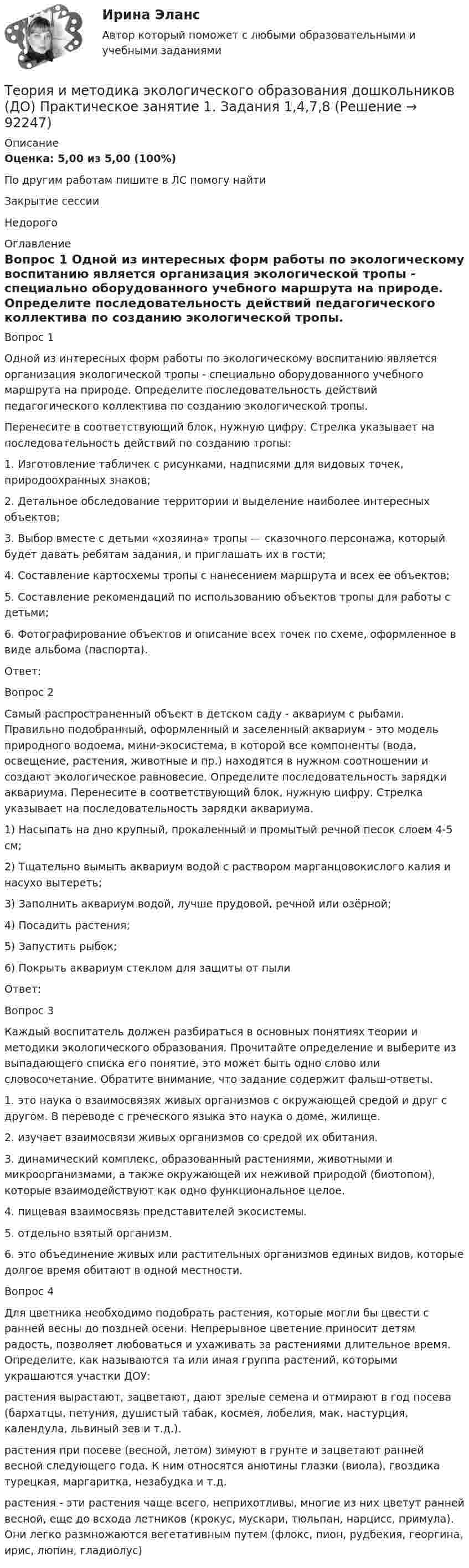      
            Описание
            Оценка: 5,00 из 5,00 (100%)По другим работам пишите в ЛС помогу найтиЗакрытие сессииНедорого 
            Оглавление
            Вопрос 1
Одной из интересных форм работы по экологическому воспитанию является организация экологической тропы -  специально оборудованного учебного маршрута на природе. Определите последовательность действий педагогического коллектива по созданию экологической тропы.   Перенесите в соответствующий блок,  нужную цифру.  Стрелка указывает на  последовательность действий по созданию тропы:
1.      Изготовление табличек с рисунками, надписями для видовых точек, природоохранных знаков;
2.      Детальное обследование территории и выделение наиболее интересных объектов;
3.      Выбор вместе с детьми «хозяина» тропы — сказочного персонажа, который будет давать ребятам задания, и приглашать их в гости;
4.      Составление картосхемы тропы с нанесением маршрута и всех ее объектов;
5.      Составление рекомендаций по использованию объектов тропы для работы с детьми;
6.      Фотографирование объектов и описание всех точек по схеме, оформленное в виде альбома (паспорта).
Ответ: 
Вопрос 2
Самый  распространенный  объект  в детском  саду  -  аквариум  с  рыбами. Правильно подобранный, оформленный  и  заселенный  аквариум  -  это  модель  природного  водоема, мини-экосистема, в которой  все  компоненты (вода, освещение, растения, животные  и  пр.) находятся в  нужном соотношении  и  создают  экологическое  равновесие. Определите последовательность  зарядки аквариума. Перенесите в соответствующий блок,  нужную цифру.  Стрелка указывает на  последовательность зарядки аквариума.
1)      Насыпать на дно крупный, прокаленный и промытый речной песок слоем 4-5 см;
2)      Тщательно вымыть аквариум водой с раствором марганцовокислого калия и насухо вытереть;
3)      Заполнить аквариум водой, лучше прудовой, речной или озёрной;
4)      Посадить растения;
5)      Запустить рыбок;
6)      Покрыть аквариум стеклом для защиты от пыли
Ответ: 
Вопрос 3
Каждый воспитатель должен разбираться в основных понятиях теории и методики экологического образования. Прочитайте определение и выберите  из  выпадающего списка его понятие, это может быть одно слово или словосочетание. Обратите внимание, что задание содержит фальш-ответы. 
 1.  это наука о взаимосвязях живых организмов с окружающей средой и друг с другом. В переводе с греческого языка это наука о доме, жилище.
2. изучает взаимосвязи живых организмов со средой их обитания. 
3. динамический комплекс, образованный растениями, животными и микроорганизмами, а также окружающей их неживой природой (биотопом), которые взаимодействуют как одно функциональное целое.
4. пищевая взаимосвязь представителей экосистемы.
5. отдельно взятый организм.
6. это объединение живых или растительных организмов единых видов, которые долгое время обитают в одной местности.
Вопрос 4
Для  цветника  необходимо  подобрать  растения, которые  могли  бы  цвести  с ранней  весны  до поздней  осени. Непрерывное  цветение  приносит  детям  радость, позволяет  любоваться  и ухаживать  за  растениями  длительное  время. Определите, как называются та или иная группа растений, которыми украшаются участки ДОУ:
растения  вырастают, зацветают, дают  зрелые  семена  и  отмирают  в  год  посева (бархатцы, петуния, душистый  табак, космея, лобелия, мак, настурция, календула, львиный  зев  и  т.д.).
растения при посеве (весной, летом)  зимуют  в грунте  и  зацветают  ранней  весной  следующего  года.  К  ним  относятся  анютины  глазки (виола), гвоздика  турецкая, маргаритка, незабудка  и  т.д.
растения  -  эти  растения чаще  всего, неприхотливы, многие  из  них  цветут   ранней  весной,  еще  до  всхода  летников (крокус, мускари, тюльпан, нарцисс, примула). Они  легко  размножаются  вегетативным  путем (флокс, пион, рудбекия, георгина, ирис, люпин, гладиолус)

  
            
            
            Теория и методика экологического образования дошкольников (ДО) Практическое занятие 1. Задание 9Теория и методика экологического образования дошкольников (ДО) Практическое занятие 1. Задания 1,4,7,8Теория и методика экологического образования дошкольников (ДО) Практическое занятие 1. Задания 1,4,7,8Теория и методика экологического образования дошкольников (ДО) Практическое занятие 1. Задания 1,4,7,8 НСПКТеория и методика экологического образования дошкольников (ДО) Практическое занятие 2. Задание 2Теория и методика экологического образования дошкольников (ДО) Практическое занятие 2. Задание 2  НСПКТеория и методика экологического образования дошкольников (ДО) Практическое занятие 2. Задание 4Теория и методика экологического образования дошкольников (ДО)Теория и методика экологического образования дошкольников (ДО) КомплексТеория и методика экологического образования дошкольников (ДО) Комплексное заданиеТеория и методика экологического образования дошкольников (ДО) Практическое задание 2. Занятие 3,5,7,8,11Теория и методика экологического образования дошкольников (ДО) Практическое задание 2. Занятие 3,5,7,8,11Теория и методика экологического образования дошкольников (ДО) Практическое задание 2. Занятие 3,5,7,8,11  НСПКТеория и методика экологического образования дошкольников (ДО) Практическое занятие 1. Задание 3
