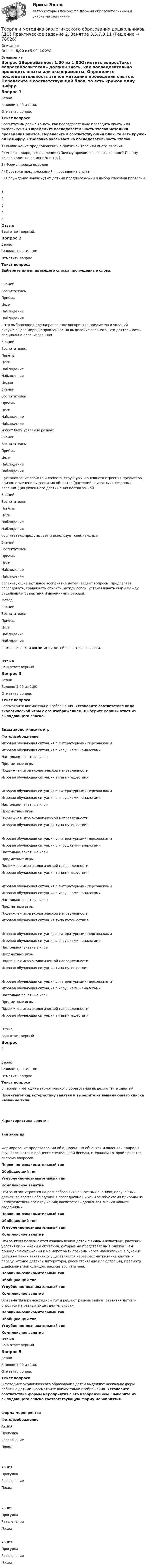      
            Описание
            Оценка 5,00 из 5,00 (100%) 
            Оглавление
            Вопрос 1ВерноБаллов: 1,00 из 1,00Отметить вопросТекст вопросаВоспитатель должен знать, как последовательно проводить опыты или эксперименты. Определите последовательность этапов методики проведения опытов. Перенесите в соответствующий блок, то есть кружок одну цифру. Стрелочка указывает на последовательность этапов. 1)     Выдвижение предположений о причинах того или иного явления.2)     Анализ природного явления («Почему проявились волны на воде? Почему кошка ходит не слышно?» и т.д.).3)     Формулировка выводов4)     Проверка предположений – проведение опыта.5)   Обсуждение выдвинутых детьми предположений и выбор способов проверки.12345ОтзывВаш ответ верный.Вопрос 2ВерноБаллов: 1,00 из 1,00Отметить вопросТекст вопросаВыберите из выпадающего списка пропущенные слова.  ЗнанийВоспитателемПриёмыЦелиНаблюдение Наблюдения – это выборочное целенаправленное восприятие предметов и явлений окружающего мира, направленное на выделение главного. Это деятельность специально организованная  ЗнанийВоспитателемПриёмыЦелиНаблюдение Наблюдения  Целью  ЗнанийВоспитателемПриёмыЦелиНаблюдение Наблюдения  может быть усвоение разных  ЗнанийВоспитателемПриёмыЦелиНаблюдение Наблюдения – установление свойств и качеств, структуры и внешнего строения предметов, причин изменения и развития объектов (растений, животных), сезонных явлений. Для успешного достижения поставленной  ЗнанийВоспитателемПриёмыЦелиНаблюдение Наблюдения  воспитатель продумывает и использует специальные  ЗнанийВоспитателемПриёмыЦелиНаблюдение Наблюдения  организующие активное восприятие детей: задает вопросы, предлагает обследовать, сравнивать объекты между собой, устанавливать связи между отдельными объектами и явлениями природы.Метод   ЗнанийВоспитателемПриёмыЦелиНаблюдение Наблюдения  в экологическом воспитании детей является основным.ОтзывВаш ответ верный.Вопрос 3ВерноБаллов: 1,00 из 1,00Отметить вопросТекст вопросаРассмотрите внимательно изображения. Установите соответствие вида экологической игры с его изображением. Выберите верный ответ из выпадающего списка.Виды экологических игр Фото/изображение Игровая обучающая ситуация с литературными персонажамиИгровая обучающая ситуация с игрушками - аналогамиНастольно-печатные игрыПредметные игрыПодвижная игра экологической направленностиИгровая обучающая ситуация типа путешествия  Игровая обучающая ситуация с литературными персонажамиИгровая обучающая ситуация с игрушками - аналогамиНастольно-печатные игрыПредметные игрыПодвижная игра экологической направленностиИгровая обучающая ситуация типа путешествия  Игровая обучающая ситуация с литературными персонажамиИгровая обучающая ситуация с игрушками - аналогамиНастольно-печатные игрыПредметные игрыПодвижная игра экологической направленностиИгровая обучающая ситуация типа путешествия  Игровая обучающая ситуация с литературными персонажамиИгровая обучающая ситуация с игрушками - аналогамиНастольно-печатные игрыПредметные игрыПодвижная игра экологической направленностиИгровая обучающая ситуация типа путешествия  Игровая обучающая ситуация с литературными персонажамиИгровая обучающая ситуация с игрушками - аналогамиНастольно-печатные игрыПредметные игрыПодвижная игра экологической направленностиИгровая обучающая ситуация типа путешествия  Игровая обучающая ситуация с литературными персонажамиИгровая обучающая ситуация с игрушками - аналогамиНастольно-печатные игрыПредметные игрыПодвижная игра экологической направленностиИгровая обучающая ситуация типа путешествия ОтзывВаш ответ верный.Вопрос 4ВерноБаллов: 1,00 из 1,00Отметить вопросТекст вопросаВ теории и методике экологического образования выделяю типы занятий. Прочитайте характеристику занятия и выберите из выпадающего списка название типа. Характеристика занятияТип занятияФормирование представлений об однородных                     объектах и явлениях природы осуществляется в процессе специальной беседы, стержнем которой является система вопросов.  Первично-ознакомительный типОбобщающий типУглубленно-познавательный типКомплексное занятие Эти занятия, строятся на разнообразных конкретных знаниях, полученных детьми во время наблюдений в повседневной жизни за объектами природы из непосредственного окружения; воспитатель дополняет знания новыми сведениями.  Первично-ознакомительный типОбобщающий типУглубленно-познавательный типКомплексное занятие Эти занятия посвящаются ознакомлению детей с видами животных, растений, условиями их жизни и обитания, которые не представлены в ближайшем природном окружении и не могут быть познаны через наблюдение. Обучение детей на таких занятиях осуществляется через рассматривание картин и беседу, чтение детской литературы, рассматривание иллюстраций, просмотр диафильма или слайдов, рассказ воспитателя.  Первично-ознакомительный типОбобщающий типУглубленно-познавательный типКомплексное занятие Эти занятия в рамках одной темы решают разные задачи развития детей и строятся на разных видах деятельности.  Первично-ознакомительный типОбобщающий типУглубленно-познавательный типКомплексное занятие   ОтзывВаш ответ верный.Вопрос 5ВерноБаллов: 1,00 из 1,00Отметить вопросТекст вопросаВ методике экологического образования детей выделяют несколько форм работы с детьми. Рассмотрите внимательно изображения. Установите соответствие формы мероприятия с его изображением. Выберите из выпадающего списка соответствующую форму мероприятия. Форма мероприятияФото/изображение АкцияПрогулкаРазвлечениеПоход    АкцияПрогулкаРазвлечениеПоход      АкцияПрогулкаРазвлечениеПоход   АкцияПрогулкаРазвлечениеПоход   
            
            
            Теория и методика экологического образования дошкольников (ДО) Практическое задание 2. Занятие 3,5,7,8,11Теория и методика экологического образования дошкольников (ДО) Практическое задание 2. Занятие 3,5,7,8,11Теория и методика экологического образования дошкольников (ДО) Практическое задание 2. Занятие 3,5,7,8,11  НСПКТеория и методика экологического образования дошкольников (ДО) Практическое занятие 1. Задание 3Теория и методика экологического образования дошкольников (ДО) Практическое занятие 1. Задание 5Теория и методика экологического образования дошкольников (ДО) Практическое занятие 1. Задание 9Теория и методика экологического образования дошкольников (ДО) Практическое занятие 1. Задания 1,4,7,8Теория и методика экологического образования дошкольников (ДО)Теория и методика экологического образования дошкольников (ДО)Теория и методика экологического образования дошкольников (ДО)Теория и методика экологического образования дошкольников (ДО)Теория и методика экологического образования дошкольников (ДО)Теория и методика экологического образования дошкольников (ДО)Теория и методика экологического образования дошкольников (ДО) Комплекс