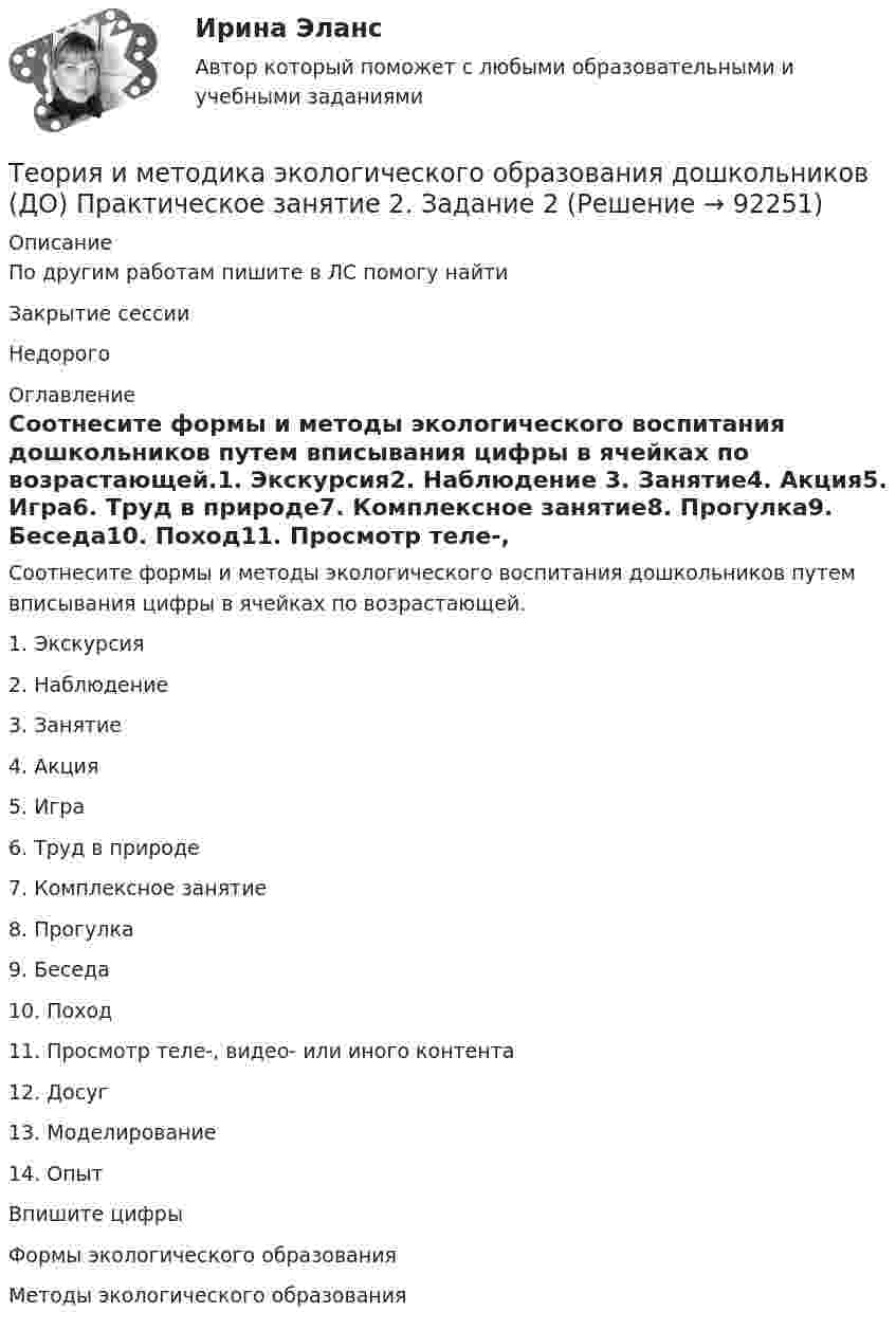     
            Описание
            По другим работам пишите в ЛС помогу найтиЗакрытие сессииНедорого 
            Оглавление
            Соотнесите формы и методы экологического воспитания дошкольников путем вписывания цифры в ячейках по возрастающей.1.     Экскурсия2.     Наблюдение  3.     Занятие4.     Акция5.     Игра6.     Труд в природе7.     Комплексное занятие8.     Прогулка9.     Беседа10.  Поход11.  Просмотр теле-, видео- или иного контента12.  Досуг13.  Моделирование14.  ОпытВпишите цифрыФормы экологического образования         Методы экологического образования  
            
            
            Теория и методика экологического образования дошкольников (ДО) Практическое занятие 1. Задания 1,4,7,8 НСПКТеория и методика экологического образования дошкольников (ДО) Практическое занятие 2. Задание 2Теория и методика экологического образования дошкольников (ДО) Практическое занятие 2. Задание 2  НСПКТеория и методика экологического образования дошкольников (ДО) Практическое занятие 2. Задание 4Теория и методика экологического образования дошкольников (ДО) Практическое занятие 2. Задание 4  НСПКТеория и методика экологического образования дошкольников (ДО) Практическое занятие 2. Задание 9Теория и методика экологического образования дошкольников (ДО) Практическое занятие 2. Задание 9  НСПКТеория и методика экологического образования дошкольников (ДО) Практическое задание 2. Занятие 3,5,7,8,11Теория и методика экологического образования дошкольников (ДО) Практическое задание 2. Занятие 3,5,7,8,11Теория и методика экологического образования дошкольников (ДО) Практическое задание 2. Занятие 3,5,7,8,11  НСПКТеория и методика экологического образования дошкольников (ДО) Практическое занятие 1. Задание 3Теория и методика экологического образования дошкольников (ДО) Практическое занятие 1. Задание 5Теория и методика экологического образования дошкольников (ДО) Практическое занятие 1. Задание 9Теория и методика экологического образования дошкольников (ДО) Практическое занятие 1. Задания 1,4,7,8