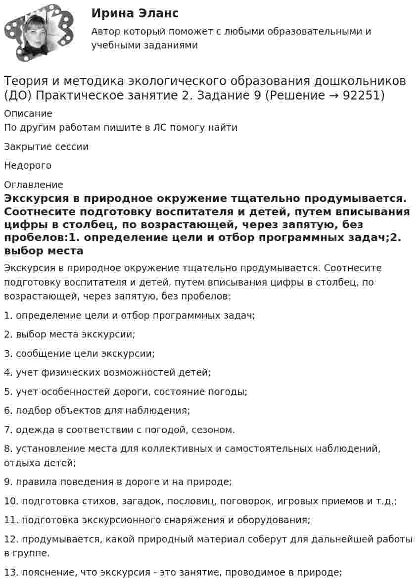      
            Описание
            По другим работам пишите в ЛС помогу найтиЗакрытие сессииНедорого 
            Оглавление
            Экскурсия в природное окружение тщательно продумывается. Соотнесите подготовку воспитателя и детей, путем вписывания цифры в столбец, по возрастающей, через запятую, без пробелов:1.     определение  цели  и отбор  программных задач;2.     выбор  места  экскурсии;3.     сообщение  цели  экскурсии;4.     учет  физических  возможностей  детей;5.     учет  особенностей  дороги, состояние  погоды;6.     подбор  объектов  для  наблюдения;7.     одежда  в  соответствии  с погодой, сезоном.8.     установление  места  для  коллективных  и  самостоятельных  наблюдений, отдыха          детей;9.     правила  поведения  в  дороге  и  на  природе;10.  подготовка  стихов, загадок, пословиц, поговорок, игровых  приемов  и  т.д.;11.  подготовка  экскурсионного  снаряжения  и  оборудования;12.  продумывается,  какой  природный  материал  соберут  для  дальнейшей  работы  в  группе.13.  пояснение, что экскурсия  -  это  занятие, проводимое  в природе;  
            
            
            Теория и методика экологического образования дошкольников (ДО) Практическое занятие 2. Задание 4  НСПКТеория и методика экологического образования дошкольников (ДО) Практическое занятие 2. Задание 9Теория и методика экологического образования дошкольников (ДО) Практическое занятие 2. Задание 9  НСПКТеория и методика экологического образования дошкольников (ДО) Практическое занятие 3  НСПКТеория и методика экологического образования дошкольников (ДО)   ТЕСТ-1    НСПКТеория и методика экологического образования дошкольников (ДО)    ТЕСТ-2    НСПКТеория и методика экологического образования дошкольников (ДО) ТЕСТ-2  НСПКТеория и методика экологического образования дошкольников (ДО) Практическое занятие 1. Задание 5Теория и методика экологического образования дошкольников (ДО) Практическое занятие 1. Задание 9Теория и методика экологического образования дошкольников (ДО) Практическое занятие 1. Задания 1,4,7,8Теория и методика экологического образования дошкольников (ДО) Практическое занятие 1. Задания 1,4,7,8Теория и методика экологического образования дошкольников (ДО) Практическое занятие 1. Задания 1,4,7,8 НСПКТеория и методика экологического образования дошкольников (ДО) Практическое занятие 2. Задание 2Теория и методика экологического образования дошкольников (ДО) Практическое занятие 2. Задание 2  НСПК