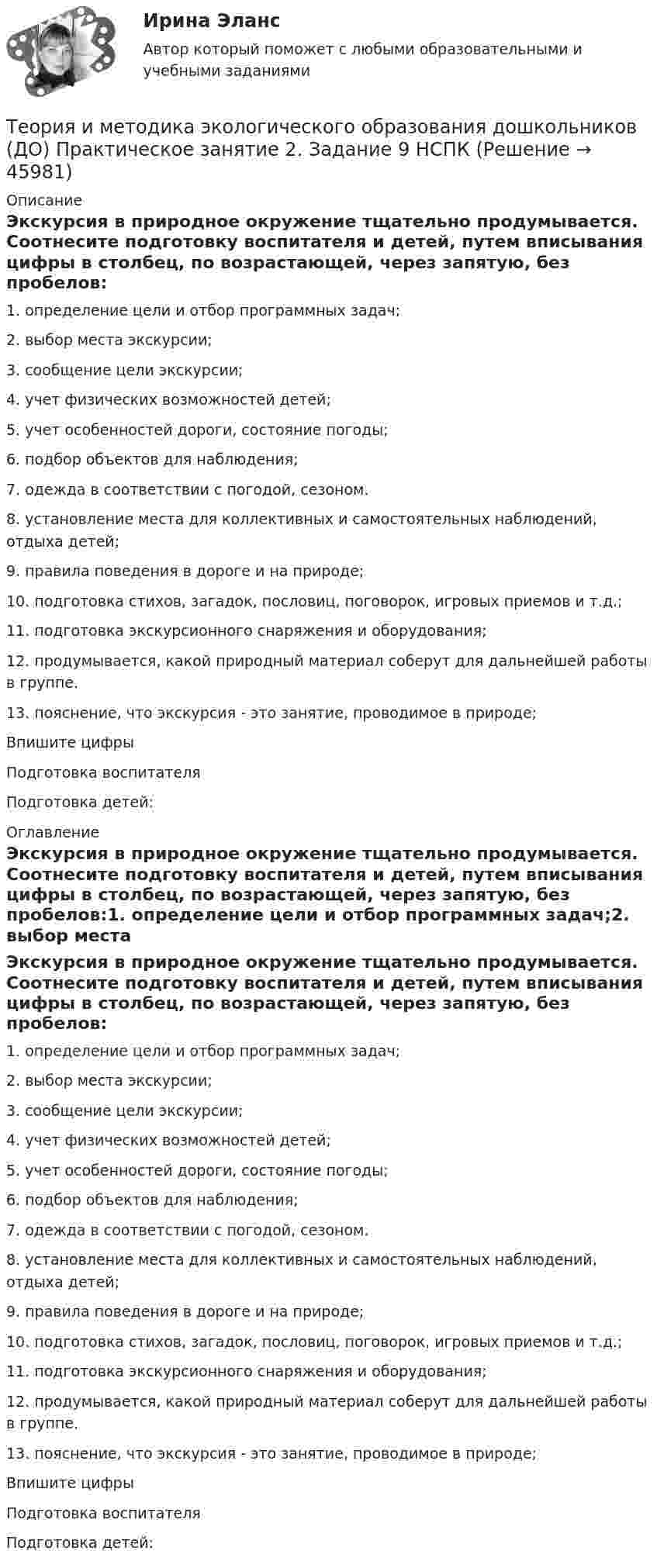      
            Описание
            Экскурсия в природное окружение тщательно продумывается. Соотнесите подготовку воспитателя и детей, путем вписывания цифры в столбец, по возрастающей, через запятую, без пробелов:1.     определение цели и отбор программных задач;2.     выбор места экскурсии;3.     сообщение цели экскурсии;4.     учет физических возможностей детей;5.     учет особенностей дороги, состояние погоды;6.     подбор объектов для наблюдения;7.     одежда в соответствии с погодой, сезоном.8.     установление места для коллективных и самостоятельных наблюдений, отдыха         детей;9.     правила поведения в дороге и на природе;10.  подготовка стихов, загадок, пословиц, поговорок, игровых приемов и т.д.;11.  подготовка экскурсионного снаряжения и оборудования;12.  продумывается, какой природный материал соберут для дальнейшей работы в группе.13.  пояснение, что экскурсия - это занятие, проводимое в природе;Впишите цифрыПодготовка воспитателяПодготовка детей: 
            Оглавление
            Экскурсия в природное окружение тщательно продумывается. Соотнесите подготовку воспитателя и детей, путем вписывания цифры в столбец, по возрастающей, через запятую, без пробелов:1.     определение цели и отбор программных задач;2.     выбор места экскурсии;3.     сообщение цели экскурсии;4.     учет физических возможностей детей;5.     учет особенностей дороги, состояние погоды;6.     подбор объектов для наблюдения;7.     одежда в соответствии с погодой, сезоном.8.     установление места для коллективных и самостоятельных наблюдений, отдыха         детей;9.     правила поведения в дороге и на природе;10.  подготовка стихов, загадок, пословиц, поговорок, игровых приемов и т.д.;11.  подготовка экскурсионного снаряжения и оборудования;12.  продумывается, какой природный материал соберут для дальнейшей работы в группе.13.  пояснение, что экскурсия - это занятие, проводимое в природе;Впишите цифрыПодготовка воспитателяПодготовка детей: 
            
            
            Теория и методика экологического образования дошкольников (ДО) Практическое занятие 2. Задание 9Теория и методика экологического образования дошкольников (ДО) Практическое занятие 2. Задание 9  НСПКТеория и методика экологического образования дошкольников (ДО) Практическое занятие 3  НСПКТеория и методика экологического образования дошкольников (ДО)   ТЕСТ-1    НСПКТеория и методика экологического образования дошкольников (ДО)    ТЕСТ-2    НСПКТеория и методика экологического образования дошкольников (ДО) ТЕСТ-2  НСПКТеория и методика экологического образования дошкольников (ДО)   ТЕСТ-3     НСПКТеория и методика экологического образования дошкольников (ДО) Практическое занятие 1. Задание 9Теория и методика экологического образования дошкольников (ДО) Практическое занятие 1. Задания 1,4,7,8Теория и методика экологического образования дошкольников (ДО) Практическое занятие 1. Задания 1,4,7,8Теория и методика экологического образования дошкольников (ДО) Практическое занятие 1. Задания 1,4,7,8 НСПКТеория и методика экологического образования дошкольников (ДО) Практическое занятие 2. Задание 2Теория и методика экологического образования дошкольников (ДО) Практическое занятие 2. Задание 2  НСПКТеория и методика экологического образования дошкольников (ДО) Практическое занятие 2. Задание 4
