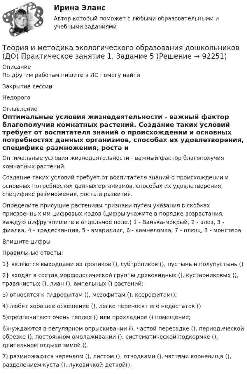    
            Описание
            По другим работам пишите в ЛС помогу найтиЗакрытие сессииНедорого 
            Оглавление
            Оптимальные условия жизнедеятельности - важный фактор благополучия комнатных  растений. Создание таких условий требует от воспитателя знаний о происхождении и основных потребностях данных организмов, способах их удовлетворения, специфике размножения, роста и развития. Определите присущие растениям признаки  путем указания в скобках присвоенных им цифровых кодов (цифры укажите в порядке возрастания, каждую цифру впишите в отдельное поле.) 1 - Ванька-мокрый, 2 - алоэ,  3 - фиалка,  4 - традесканция, 5 - амариллис, 6 - камнеломка, 7 - плющ, 8 - монстера.Впишите цифрыПравильные ответы:1} являются выходцами из тропиков (), субтропиков (), пустынь и полупустынь ()2} входят в состав морфологической группы древовидных (), кустарниковых (), травянистых (), лиан (), ампельных () растений;3) относятся к гидрофитам (), мезофитам (), ксерофитам();4) любят хорошее освещение (), легко переносят его недостаток ()5)предпочитают очень теплое () или прохладное () помещение;6)нуждаются в регулярном опрыскивании (), частой пересадке (), периодической обрезке (), постоянном омолаживании (), систематической подкормке (), длительном отдыхе зимой ().7) размножаются черенком (), листом (), отводками (), частями корневища (), разделением куста (), луковичкой-деткой().  
            
            
            Теория и методика экологического образования дошкольников (ДО) Практическое занятие 1. Задание 3Теория и методика экологического образования дошкольников (ДО) Практическое занятие 1. Задание 5Теория и методика экологического образования дошкольников (ДО) Практическое занятие 1. Задание 9Теория и методика экологического образования дошкольников (ДО) Практическое занятие 1. Задания 1,4,7,8Теория и методика экологического образования дошкольников (ДО) Практическое занятие 1. Задания 1,4,7,8Теория и методика экологического образования дошкольников (ДО) Практическое занятие 1. Задания 1,4,7,8 НСПКТеория и методика экологического образования дошкольников (ДО) Практическое занятие 2. Задание 2Теория и методика экологического образования дошкольников (ДО)Теория и методика экологического образования дошкольников (ДО)Теория и методика экологического образования дошкольников (ДО)Теория и методика экологического образования дошкольников (ДО) КомплексТеория и методика экологического образования дошкольников (ДО) Комплексное заданиеТеория и методика экологического образования дошкольников (ДО) Практическое задание 2. Занятие 3,5,7,8,11Теория и методика экологического образования дошкольников (ДО) Практическое задание 2. Занятие 3,5,7,8,11