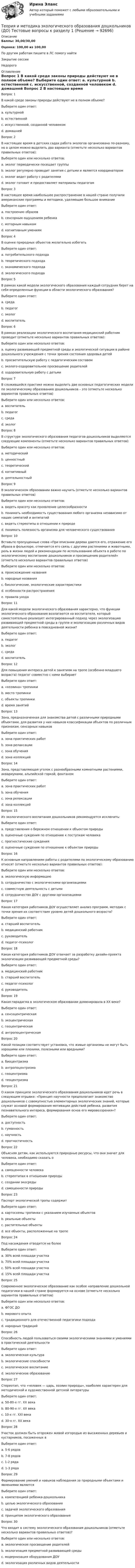      
            Описание
            Баллы: 30,00/30,00Оценка: 100,00 из 100,00По другим работам пишите в ЛС помогу найтиЗакрытие сессииНедорого 
            Оглавление
            Вопрос 1
В какой среде законы природы действуют не в полном объеме?
Выберите один ответ:
a. культурной
b. естественной
c. искусственной, созданной человеком 
d. домашней
Вопрос 2
В настоящее время в детских садах работа экологов организована по-разному, но в целом можно выделить два варианта (отметьте несколько вариантов правильных ответов):
Выберите один или несколько ответов:
a. эколог периодически посещает группы 
b. эколог регулярно проводит занятия с детьми и является координатором 
c. эколог ведет работу с родителями
d. эколог готовит и предоставляет материалы педагогам
Вопрос 3
В настоящее время наибольшее распространение в нашей стране получили американские программы и методики, уделяющие большое внимание
Выберите один ответ:
a. построению образов
b. сенсорным ощущениям ребенка 
c. моторным навыкам
d. когнитивным умениям
Вопрос 4
В оценке природных объектов желательно избегать
Выберите один ответ:
a. потребительского подхода 
b. теоретического подхода
c. экономического подхода
d. экологического подхода
Вопрос 5
В рамках какой модели экологического образования каждый сотрудник берет на себя определенные функции в области экологического образования?
Выберите один ответ:
a. среда
b. педагог
c. эколог 
d. воспитатель
Вопрос 6
В рамках реализации экологического воспитания медицинский работник проводит (отметьте несколько вариантов правильных ответов):
Выберите один или несколько ответов:
a. оценку развивающей предметной среды и экологической ситуации в районе дошкольного учреждения с точки зрения состояния здоровья детей 
b. просветительскую работу с педагогическим составом
c. эколого-оздоровительное просвещение родителей 
d. оздоровительную работу с детьми
Вопрос 7
В сложившейся практике можно выделить две основных педагогических модели по экологическому образованию дошкольников – это  (отметьте несколько вариантов правильных ответов)
Выберите один или несколько ответов:
a. воспитатель 
b. педагог
c. среда
d. эколог 
Вопрос 8
В структуре экологического образования педагогов-дошкольников выделяются следующие компоненты (отметьте несколько вариантов правильных ответов):
Выберите один или несколько ответов:
a. методический 
b. ценностный 
c. теоретический 
d. когнитивный
e. деятельностный 
Вопрос 9
В экологическом образовании важно научить (отметьте несколько вариантов правильных ответов)
Выберите один или несколько ответов:
a. видеть красоту как проявление целесообразности 
b. понимать необходимость существования любого организма независимо от наших симпатий и антипатий 
c. видеть стереотипы в отношении к природе
d. понимать полезность организма для человеческого существования
Вопрос 10
Вставьте пропущенные слова «При описании дерева даются его, отражение его образа в фольклоре, отмечается его связь с другими растениями и животными, роль в жизни людей и рекомендации по использованию объекта в работе по экологическому воспитанию дошкольников и просвещению родителей» (отметьте несколько вариантов правильных ответов)
Выберите один или несколько ответов:
a. происхождение названия 
b. народные названия 
c. биологические, экологические характеристики 
d. особенности распространения 
e. правила ухода
Вопрос 11
Для какой модели экологического образования характерно, что функции экологического образования возлагаются на воспитателя, который самостоятельно реализует интегрированный подход через экологизацию развивающей предметной среды в группе и экологизацию различных видов деятельности ребенка в повседневной жизни?
Выберите один ответ:
a. педагог
b. эколог
c. среда
d. воспитатель 
Вопрос 12
Для повышения интереса детей к занятиям на тропе (особенно младшего возраста) педагог совместно с ними выбирает
Выберите один ответ:
a. «хозяина» тропинки 
b. место тропинки
c. объекты тропинки
d. время занятий
Вопрос 13
Зона, предназначенная для знакомства детей с различными природными объектами, для развития у них навыков классификации объектов по различным признакам, сенсорных навыков 
Выберите один ответ:
a. зона практических работ
b. зона релаксации
c. зона обучения
d. зона коллекций 
Вопрос 14
Зона, представляющая уголок с разнообразными комнатными растениями, аквариумами, альпийской горкой, фонтаном 
Выберите один ответ:
a. зона практических работ
b. зона обучения
c. зона релаксации 
d. зона коллекций
Вопрос 15
Из экологического воспитания дошкольников рекомендуется исключить:
Выберите один ответ:
a. представления о бережном отношении к объектом природы
b. оценочные суждения по отношению к поступкам человека
c. прогностические суждения
d. оценочные суждения по отношению к объектам природы 
Вопрос 16
К основным направлениям работы с родителями по экологическому образованию относят (отметьте несколько вариантов правильных ответов):
Выберите один или несколько ответов:
a. экологическую информацию 
b. сотрудничество с экологическими организациями
c. совместную деятельность с детьми 
d. сотрудничество ДОУ с другими организациями 
Вопрос 17
Какая категория работников ДОУ осуществляет анализ программ, методик с точки зрения их соответствия уровню детей дошкольного возраста?
Выберите один ответ:
a. старший воспитатель
b. медицинский работник
c. руководитель
d. педагог-психолог 
Вопрос 18
Какая категория работников ДОУ отвечает за разработку дизайн-проекта экологизации развивающей предметной среды?
Выберите один ответ:
a. медицинский работник
b. старший воспитатель
c. педагог-психолог
d. руководитель 
Вопрос 19
Какая парадигма в экологическом образовании доминировала в XX веке?
Выберите один ответ:
a. сенсоцентрическая
b. экоцентрическая
c. геоцентрическая
d. антропоцентрическая 
Вопрос 20
Какой позиции соответствует установка, что живые организмы не могут быть хорошими или плохими, полезными или вредными?
Выберите один ответ:
a. биоцентризма 
b. антропоцентризма
c. геоцентризма
d. теоцентризма
Вопрос 21
О каком принципе экологического образования дошкольников идет речь в следующем отрывке: «Принцип научности предполагает знакомство дошкольников с совокупностью элементарных экологических знаний, которые служат основой формирования мотивации действий ребенка, развития познавательного интереса, формирования основ его мировоззрения»?
Выберите один ответ:
a. доступность
b. гуманность
c. научность 
d. прогностичность
Вопрос 22
Объясняя детям, как используются природные ресурсы, что они значат для человека, необходимо сказать о 
Выберите один ответ:
a. самоценности человека
b. стереотипах в отношении природы
c. создании экосреды
d. самоценности природы 
Вопрос 23
Паспорт экологической тропы содержит
Выберите один ответ:
a. картосхемы тропинки с указанием изучаемых объектов 
b. реальные объекты
c. растительные объекты
d. все объекты, расположенные на тропе
Вопрос 24
Под насаждения отводится не более
Выберите один ответ:
a. 30% всей площади участка
b. 70% всей площади участка
c. 50% всей площади участка 
d. 15% всей площади участка
Вопрос 25
Современное экологическое образование как особое направление дошкольной педагогики в нашей стране формируется на основе (отметьте несколько вариантов правильных ответов)
Выберите один или несколько ответов:
a. ФГОС ДО
b. мирового опыта 
c. традиционного для отечественной педагогики подхода 
d. народных традиций
Вопрос 26
Способность людей пользоваться своими экологическими знаниями и умениями в практической деятельности 
Выберите один ответ:
a. экологическая культура 
b. экологические способности
c. экологическое воспитание
d. экологическое образование
Вопрос 27
Стереотип, что «человек — царь, хозяин природы», наиболее характерен для методической и художественной детской литературы
Выберите один ответ:
a. 50-80-х гг. XX века 
b. 80-90-х гг. XX века
c. 10-х гг. XXI века
d. 30-х гг. XX века
Вопрос 28
Участок должен быть огорожен живой изгородью из высаженных деревьев и кустарников, посаженных в
Выберите один ответ:
a. 5-6 рядов
b. 7-8 рядов
c. 1-2 ряда
d. 1-3 ряда 
Вопрос 29
Формирование умений и навыков наблюдения за природными объектами и явлениями является
Выберите один ответ:
a. компетенцией ребенка-дошкольника
b. целью экологического образования
c. задачей экологического образования 
d. принципом экологического образования
Вопрос 30
Что входит в систему экологического образования дошкольников (отметьте несколько вариантов правильных ответов)?
Выберите один или несколько ответов:
a. экологическое просвещение родителей 
b. экологизация предметной развивающей среды 
c. модернизация оборудования ДОУ
d. экологизация различных видов деятельности 


  
            
            
            Теория и методика экологического образования дошкольников (ДО) ТЕСТ-3  НСПКТеория и методика экологического образования дошкольников (ДО) Тестовые вопросы к разделу 1Теория и методика экологического образования дошкольников (ДО) Тестовые вопросы к разделу 2Теория и методика экологического образования дошкольников (ДО) Тестовые вопросы к разделу 3Теория и методика экологического образования дошкольников  Комплексное задание  НСПКТеория и методика экологического образования дошкольников НСПК ДО Тестовые вопросы к разделу 1Теория и методика экологического образования дошкольников НСПК ДО Тестовые вопросы к разделу 2Теория и методика экологического образования дошкольников (ДО) Практическое занятие 2. Задание 4  НСПКТеория и методика экологического образования дошкольников (ДО) Практическое занятие 2. Задание 9Теория и методика экологического образования дошкольников (ДО) Практическое занятие 2. Задание 9  НСПКТеория и методика экологического образования дошкольников (ДО) Практическое занятие 3  НСПКТеория и методика экологического образования дошкольников (ДО)   ТЕСТ-1    НСПКТеория и методика экологического образования дошкольников (ДО)    ТЕСТ-2    НСПКТеория и методика экологического образования дошкольников (ДО) ТЕСТ-2  НСПК
