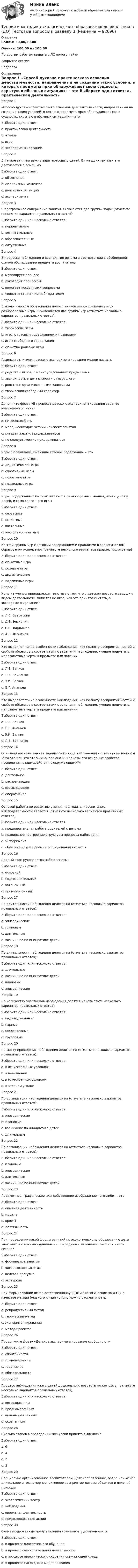      
            Описание
            Баллы: 30,00/30,00Оценка: 100,00 из 100,00По другим работам пишите в ЛС помогу найтиЗакрытие сессииНедорого 
            Оглавление
            Вопрос 1
«Способ духовно-практического освоения действительности, направленный на создание таких условий, в которых предметы ярко обнаруживают свою сущность, скрытую в обычных ситуациях» - это 
Выберите один ответ:
a. практическая деятельность
b. чтение
c. игра
d. экспериментирование
Вопрос 2
В начале занятия важно заинтересовать детей. В младших группах это достигается с помощью 
Выберите один ответ:
a. объяснения
b. сюрпризных моментов 
c. поисковых ситуаций
d. эксперимента
Вопрос 3
В программное содержание занятия включаются две группы задач (отметьте несколько вариантов правильных ответов):
Выберите один или несколько ответов:
a. перцептивные
b. воспитательные 
c. образовательные 
d. ситуативные
Вопрос 4
В процессе наблюдения и восприятия детьми в соответствии с обобщенной схемой обследования предмета воспитатель 
Выберите один ответ:
a. мотивирует процесс
b. руководит процессом 
c. помогает косвенными вопросами
d. является сторонним наблюдателем
Вопрос 5
В экологическом образовании дошкольников широко используются разнообразные игры. Применяются две группы игр (отметьте несколько вариантов правильных ответов):
Выберите один или несколько ответов:
a. творческие игры 
b. игры с готовым содержанием и правилами 
c. игры свободного содержания
d. сюжетно-ролевые игры
Вопрос 6
Главным отличием детского экспериментирования можно назвать
Выберите один ответ:
a. родство с игрой, с манипулированием предметами 
b. зависимость в деятельности от взрослого
c. родство с организованными занятиями
d. творческий свободный характер
Вопрос 7
Дополните фразу «В процессе детского экспериментирования заранее намеченного плана»
Выберите один ответ:
a. не должно быть
b. мало, необходим четкий конспект занятия
c. следует жестко придерживаться
d. не следует жестко придерживаться 
Вопрос 8
Игры с правилами, имеющие готовое содержание – это
Выберите один ответ:
a. дидактические игры 
b. спортивные игры
c. сюжетные игры
d. подвижные игры
Вопрос 9
Игры, содержанием которых являются разнообразные знания, имеющиеся у детей, и само слово – это игры 
Выберите один ответ:
a. словесные 
b. сюжетные
c. настольные
d. настольно-печатные
Вопрос 10
Из этой группы игр с готовым содержанием и правилами в экологическом образовании используют (отметьте несколько вариантов правильных ответов)
Выберите один или несколько ответов:
a. сюжетные игры
b. ролевые игры
c. дидактические 
d. подвижные игры 
Вопрос 11
Кому из ученых принадлежит гипотеза о том, что в детском возрасте ведущим видом деятельности является не игра, как это принято считать, а экспериментирование?
Выберите один ответ:
a. Л.С. Выготский
b. Д.Б. Эльконин
c. Н.Н.Поддьяков 
d. А.Н. Леонтьев
Вопрос 12
Кто выделяет такие особенности наблюдения, как полноту восприятия частей и свойств объектов в соответствии с задачами наблюдения, умение подметить малозаметные черты в предмете или явлении
Выберите один ответ:
a. Л.В. Занков 
b. Л.В. Заиченко
c. Э.И. Залкин
d. Б.Г. Ананьев
Вопрос 13
Кто выделяет такие особенности наблюдения, как полноту восприятия частей и свойств объектов в соответствии с задачами наблюдения, умение подметить малозаметные черты в предмете или явлении
Выберите один ответ:
a. Л.В. Занков 
b. Б.Г. Ананьев
c. Э.И. Залкин
d. Л.В. Заиченко
Вопрос 14
Основная познавательная задача этого вида наблюдения – ответить на вопросы: «Что это или кто это?», «Каково оно?», «Каковы его основные свойства, проявления, взаимодействия с окружающими?»
Выберите один ответ:
a. длительное
b. распознающее 
c. воссоздающее
d. оперативное
Вопрос 15
Основой работы по развитию умения наблюдать и воспитанию наблюдательности является (отметьте несколько вариантов правильных ответов)
Выберите один или несколько ответов:
a. предварительная работа родителей с детьми
b. правильное построение структуры процесса наблюдения 
c. эксперимент
d. обучение детей приемам обследования является 
Вопрос 16
Первый этап руководства наблюдениями
Выберите один ответ:
a. основной
b. подготовительный 
c. автономный
d. промежуточный
Вопрос 17
По длительности наблюдения делятся на (отметьте несколько вариантов правильных ответов):
Выберите один или несколько ответов:
a. эпизодические 
b. плановые
c. длительные 
d. возникшие по инициативе детей
Вопрос 18
По длительности наблюдения делятся на (отметьте несколько вариантов правильных ответов):
Выберите один или несколько ответов:
a. длительные 
b. возникшие по инициативе детей
c. плановые
d. эпизодические 
Вопрос 19
По количеству участников наблюдения делятся на (отметьте несколько вариантов правильных ответов):
Выберите один или несколько ответов:
a. индивидуальные 
b. парные
c. коллективные 
d. групповые 
Вопрос 20
По месту проведения наблюдения делятся на (отметьте несколько вариантов правильных ответов):
Выберите один или несколько ответов:
a. в искусственных условиях 
b. в помещении
c. в естественных условиях 
d. в зеленом уголке
Вопрос 21
По организации наблюдения делятся на (отметьте несколько вариантов правильных ответов):
Выберите один или несколько ответов:
a. эпизодические
b. плановые 
c. возникшие по инициативе детей 
d. длительные
Вопрос 22
По организации наблюдения делятся на (отметьте несколько вариантов правильных ответов):
Выберите один или несколько ответов:
a. плановые 
b. эпизодические
c. длительные
d. возникшие по инициативе детей 
Вопрос 23
Предметное, графическое или действенное изображение чего-либо — это
Выберите один ответ:
a. опытная деятельность
b. модель 
c. проект
d. деятельность
Вопрос 24
При проведении какой формы занятий по экологическому образованию дети знакомятся с яркими единичными природными явлениями того или иного сезона?
Выберите один ответ:
a. формальное занятие
b. комплексное занятие
c. целевая прогулка 
d. экскурсия
Вопрос 25
При формировании основ естественнонаучных и экологических понятий в качестве метода близкого к идеальному можно рассматривать
Выберите один ответ:
a. репродуктивный метод
b. творческий метод
c. экспериментирование 
d. метод проектов
Вопрос 26
Продолжите фразу «Детское экспериментирование свободно от»
Выберите один ответ:
a. спонтанности
b. планомерности
c. творчества
d. обязательности 
Вопрос 27
Процесс наблюдения уже у детей дошкольного возраста может быть: (отметьте несколько вариантов правильных ответов) 
Выберите один или несколько ответов:
a. воссоздающим
b. преднамеренным 
c. целенаправленным 
d. осознанным 
Вопрос 28
Сколько этапов в проведении экскурсий принято выделять?
Выберите один ответ:
a. 6
b. 4
c. 2
d. 3 
Вопрос 29
Специально организованное воспитателем, целенаправленное, более или менее длительное и планомерное, активное восприятие детьми объектов и явлений природы
Выберите один ответ:
a. экологический театр
b. наблюдения 
c. проектная деятельность
d. природоохранные акции
Вопрос 30
Схематизированные представления возникают у дошкольников
Выберите один ответ:
a. в процессе классического обучения
b. в процесс самостоятельной деятельности
c. в процессе практического освоения окружающей среды
d. в процессе наглядного моделирования 

  
            
            
            Теория и методика экологического образования дошкольников (ДО) Тестовые вопросы к разделу 2Теория и методика экологического образования дошкольников (ДО) Тестовые вопросы к разделу 3Теория и методика экологического образования дошкольников  Комплексное задание  НСПКТеория и методика экологического образования дошкольников НСПК ДО Тестовые вопросы к разделу 1Теория и методика экологического образования дошкольников НСПК ДО Тестовые вопросы к разделу 2Теория и методика экологического образования дошкольников НСПК ДО Тестовые вопросы к разделу 3Теория и методика экологического образования дошкольников  Практическое занятие 1. Задание 5  НСПКТеория и методика экологического образования дошкольников (ДО) Практическое занятие 2. Задание 9  НСПКТеория и методика экологического образования дошкольников (ДО) Практическое занятие 3  НСПКТеория и методика экологического образования дошкольников (ДО)   ТЕСТ-1    НСПКТеория и методика экологического образования дошкольников (ДО)    ТЕСТ-2    НСПКТеория и методика экологического образования дошкольников (ДО) ТЕСТ-2  НСПКТеория и методика экологического образования дошкольников (ДО)   ТЕСТ-3     НСПКТеория и методика экологического образования дошкольников (ДО) ТЕСТ-3  НСПК