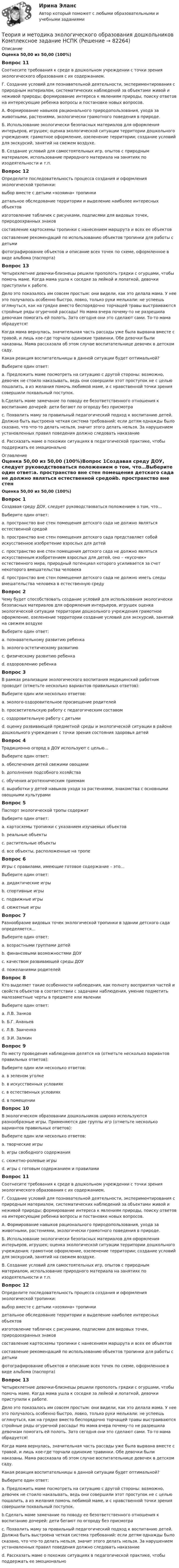      
            Описание
            Оценка 50,00 из 50,00 (100%)Вопрос 11Соотнесите требования к среде в дошкольном учреждении с точки зрения экологического образования с их содержанием.Г. Создание условий для познавательной деятельности, экспериментирования с природным материалом, систематических наблюдений за объектами живой и неживой природы; формирование интереса к явлениям природы, поиску ответов на интересующие ребенка вопросы и постановке новых вопросов.А. Формирование навыков рационального природопользования, ухода за животными, растениями, экологически грамотного поведения в природе.  Б. Использование экологически безопасных материалов для оформления интерьеров, игрушек; оценка экологической ситуации территории дошкольного учреждения; грамотное оформление, озеленение территории; создание условий для экскурсий, занятий на свежем воздухе.  В. Создание условий для самостоятельных игр, опытов с природным материалом, использование природного материала на занятиях по изодеятельности и т.п. Вопрос 12Определите последовательность процесса создания и оформления экологической тропинки: выбор вместе с детьми «хозяина» тропинки детальное обследование территории и выделение наиболее интересных объектов изготовление табличек с рисунками, подписями для видовых точек, природоохранных знаков составление картосхемы тропинки с нанесением маршрута и всех ее объектовсоставление рекомендаций по использованию объектов тропинки для работы с детьми фотографирование объектов и описание всех точек по схеме, оформленное в виде альбома (паспорта) Вопрос 13Четырехлетние девочки-близнецы решили прополоть грядки с огурцами, чтобы помочь маме. Когда мама ушла к соседке за лейкой и лопаткой, девочки приступили к работе.Дело это показалось им совсем простым: они видели, как это делала мама. У нее это получалось особенно быстро, ловко, только руки мелькали: не успеешь оглянуться, как на грядке вместо беспорядочно торчащей травы выстраиваются стройные ряды огуречной рассады! Но мама вчера почему-то не разрешила девочкам помогать ей полоть. Зато сегодня они это сделают сами. То-то мама обрадуется!Когда мама вернулась, значительная часть рассады уже была вырвана вместе с травой, и лишь кое-где торчали одинокие травинки. Обе девочки были наказаны. Мама рассказала об этом случае воспитательнице девочек в детском саду.Какая реакция воспитательницы в данной ситуации будет оптимальной?Выберите один ответ:a. Предложить маме посмотреть на ситуацию с другой стороны: возможно, девочек не стоило наказывать, ведь они совершили этот проступок не с целью пошалить, а из желания помочь любимой маме, и с нравственной точки зрения совершили похвальный поступок. b.Сделать маме замечание по поводу ее безответственного отношения к воспитанию дочерей: дети бегают по огороду без присмотраc. Похвалить маму за правильный педагогический подход к воспитанию детей. Должна быть выстроена четкая система требований: если детям однажды было сказано, что что-то делать нельзя, значит этого делать нельзя. За нарушением установленных правил поведения должно следовать наказаниеd. Рассказать маме о похожих ситуациях в педагогической практике, чтобы поддержать ее эмоционально 
            Оглавление
            Оценка 50,00 из 50,00 (100%)Вопрос 1Создавая среду ДОУ, следует руководствоваться положением о том, что…Выберите один ответ:a. пространство вне стен помещения детского сада не должно являться естественной средойb. пространство вне стен помещения детского сада представляет собой искусственное изобретение взрослых для детейc. пространство вне стен помещения детского сада не должно являться искусственным изобретением взрослых для детей, оно – «кусочек» естественного мира, природный потенциал которого усиливается за счет некоторого вмешательства человека d. пространство вне стен помещения детского сада не должно иметь следы вмешательства человека в естественную средуВопрос 2Чему будет способствовать создание условий для использования экологически безопасных материалов для оформления интерьеров, игрушек оценка экологической ситуации территории дошкольного учреждения грамотное оформление, озеленение территории создание условий для экскурсий, занятий на свежем воздухеВыберите один ответ:a. познавательному развитию ребенкаb. эколого-эстетическому развитиюc. физическому развитию ребенкаd. оздоровлению ребенка Вопрос 3В рамках реализации экологического воспитания медицинский работник проводит (отметьте несколько вариантов правильных ответов):Выберите один или несколько ответов:a. эколого-оздоровительное просвещение родителей b. просветительскую работу с педагогическим составомc. оздоровительную работу с детьми d. оценку развивающей предметной среды и экологической ситуации в районе дошкольного учреждения с точки зрения состояния здоровья детей Вопрос 4Традиционно огород в ДОУ используют с целью…Выберите один ответ:a. обеспечения детей свежими овощамиb. дополнения подсобного хозяйстваc. обучения агротехническим приемамd. выработки у детей навыков ухода за растениями, знакомства с основными овощными культурами Вопрос 5Паспорт экологической тропы содержитВыберите один ответ:a. картосхемы тропинки с указанием изучаемых объектов b. реальные объектыc. растительные объектыd. все объекты, расположенные на тропеВопрос 6Игры с правилами, имеющие готовое содержание – это…Выберите один ответ:a. дидактические игры b. спортивные игрыc. подвижные игрыd. сюжетные игрыВопрос 7Разнообразие видовых точек экологической тропинки в здании детского сада определяется…Выберите один ответ:a. возрастными группами детейb. финансовыми возможностями ДОУc. качеством развивающей среды ДОУ d. пожеланиями родителейВопрос 8Кто выделяет такие особенности наблюдения, как полноту восприятия частей и свойств объектов в соответствии с задачами наблюдения, умение подметить малозаметные черты в предмете или явленииВыберите один ответ:a. Л.В. Занков b. Б.Г. Ананьевc. Л.В. Заиченкоd. Э.И. ЗалкинВопрос 9По месту проведения наблюдения делятся на (отметьте несколько вариантов правильных ответов):Выберите один или несколько ответов:a. в зеленом уголкеb. в искусственных условиях c. в естественных условиях d. в помещенииВопрос 10В экологическом образовании дошкольников широко используются разнообразные игры. Применяются две группы игр (отметьте несколько вариантов правильных ответов):Выберите один или несколько ответов:a. творческие игры b. игры свободного содержанияc. сюжетно-ролевые игрыd. игры с готовым содержанием и правилами Вопрос 11Соотнесите требования к среде в дошкольном учреждении с точки зрения экологического образования с их содержанием.Г. Создание условий для познавательной деятельности, экспериментирования с природным материалом, систематических наблюдений за объектами живой и неживой природы; формирование интереса к явлениям природы, поиску ответов на интересующие ребенка вопросы и постановке новых вопросов.А. Формирование навыков рационального природопользования, ухода за животными, растениями, экологически грамотного поведения в природе.  Б. Использование экологически безопасных материалов для оформления интерьеров, игрушек; оценка экологической ситуации территории дошкольного учреждения; грамотное оформление, озеленение территории; создание условий для экскурсий, занятий на свежем воздухе.  В. Создание условий для самостоятельных игр, опытов с природным материалом, использование природного материала на занятиях по изодеятельности и т.п. Вопрос 12Определите последовательность процесса создания и оформления экологической тропинки: выбор вместе с детьми «хозяина» тропинки детальное обследование территории и выделение наиболее интересных объектов изготовление табличек с рисунками, подписями для видовых точек, природоохранных знаков составление картосхемы тропинки с нанесением маршрута и всех ее объектовсоставление рекомендаций по использованию объектов тропинки для работы с детьми фотографирование объектов и описание всех точек по схеме, оформленное в виде альбома (паспорта) Вопрос 13Четырехлетние девочки-близнецы решили прополоть грядки с огурцами, чтобы помочь маме. Когда мама ушла к соседке за лейкой и лопаткой, девочки приступили к работе.Дело это показалось им совсем простым: они видели, как это делала мама. У нее это получалось особенно быстро, ловко, только руки мелькали: не успеешь оглянуться, как на грядке вместо беспорядочно торчащей травы выстраиваются стройные ряды огуречной рассады! Но мама вчера почему-то не разрешила девочкам помогать ей полоть. Зато сегодня они это сделают сами. То-то мама обрадуется!Когда мама вернулась, значительная часть рассады уже была вырвана вместе с травой, и лишь кое-где торчали одинокие травинки. Обе девочки были наказаны. Мама рассказала об этом случае воспитательнице девочек в детском саду.Какая реакция воспитательницы в данной ситуации будет оптимальной?Выберите один ответ:a. Предложить маме посмотреть на ситуацию с другой стороны: возможно, девочек не стоило наказывать, ведь они совершили этот проступок не с целью пошалить, а из желания помочь любимой маме, и с нравственной точки зрения совершили похвальный поступок. b.Сделать маме замечание по поводу ее безответственного отношения к воспитанию дочерей: дети бегают по огороду без присмотраc. Похвалить маму за правильный педагогический подход к воспитанию детей. Должна быть выстроена четкая система требований: если детям однажды было сказано, что что-то делать нельзя, значит этого делать нельзя. За нарушением установленных правил поведения должно следовать наказаниеd. Рассказать маме о похожих ситуациях в педагогической практике, чтобы поддержать ее эмоционально  
            
            
            Теория и методика экологического образования дошкольников (ДО) Тестовые вопросы к разделу 3Теория и методика экологического образования дошкольников  Комплексное задание  НСПКТеория и методика экологического образования дошкольников НСПК ДО Тестовые вопросы к разделу 1Теория и методика экологического образования дошкольников НСПК ДО Тестовые вопросы к разделу 2Теория и методика экологического образования дошкольников НСПК ДО Тестовые вопросы к разделу 3Теория и методика экологического образования дошкольников  Практическое занятие 1. Задание 5  НСПКТеория и методика экологического образования дошкольников  Практическое занятие 1. Задания 1,4,7,8  НСПКТеория и методика экологического образования дошкольников (ДО) Практическое занятие 3  НСПКТеория и методика экологического образования дошкольников (ДО)   ТЕСТ-1    НСПКТеория и методика экологического образования дошкольников (ДО)    ТЕСТ-2    НСПКТеория и методика экологического образования дошкольников (ДО) ТЕСТ-2  НСПКТеория и методика экологического образования дошкольников (ДО)   ТЕСТ-3     НСПКТеория и методика экологического образования дошкольников (ДО) ТЕСТ-3  НСПКТеория и методика экологического образования дошкольников (ДО) Тестовые вопросы к разделу 1