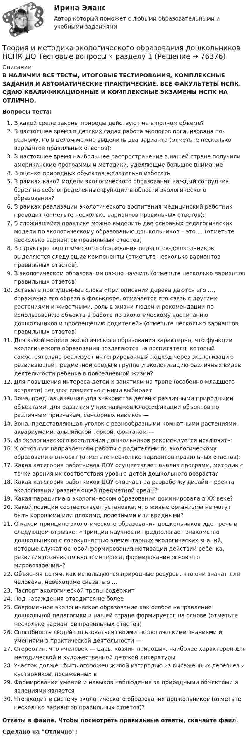      
            Описание
            В НАЛИЧИИ ВСЕ ТЕСТЫ, ИТОГОВЫЕ ТЕСТИРОВАНИЯ, КОМПЛЕКСНЫЕ ЗАДАНИЯ И АВТОМАТИЧЕСКИЕ ПРАКТИЧЕСКИЕ. ВСЕ ФАКУЛЬТЕТЫ НСПК. СДАЮ КВАЛИФИКАЦИОННЫЕ И КОМПЛЕКСНЫЕ ЭКЗАМЕНЫ НСПК НА ОТЛИЧНО.Вопросы теста:В какой среде законы природы действуют не в полном объеме?В настоящее время в детских садах работа экологов организована по-разному, но в целом можно выделить два варианта (отметьте несколько вариантов правильных ответов): В настоящее время наибольшее распространение в нашей стране получили американские программы и методики, уделяющие большое внимание В оценке природных объектов желательно избегатьВ рамках какой модели экологического образования каждый сотрудник берет на себя определенные функции в области экологического образования?В рамках реализации экологического воспитания медицинский работник проводит (отметьте несколько вариантов правильных ответов): В сложившейся практике можно выделить две основных педагогических модели по экологическому образованию дошкольников – это … (отметьте несколько вариантов правильных ответов) В структуре экологического образования педагогов-дошкольников выделяются следующие компоненты (отметьте несколько вариантов правильных ответов): В экологическом образовании важно научить (отметьте несколько вариантов правильных ответов) Вставьте пропущенные слова «При описании дерева даются его …, отражение его образа в фольклоре, отмечается его связь с другими растениями и животными, роль в жизни людей и рекомендации по использованию объекта в работе по экологическому воспитанию дошкольников и просвещению родителей» (отметьте несколько вариантов правильных ответов)Для какой модели экологического образования характерно, что функции экологического образования возлагаются на воспитателя, который самостоятельно реализует интегрированный подход через экологизацию развивающей предметной среды в группе и экологизацию различных видов деятельности ребенка в повседневной жизни? Для повышения интереса детей к занятиям на тропе (особенно младшего возраста) педагог совместно с ними выбирает Зона, предназначенная для знакомства детей с различными природными объектами, для развития у них навыков классификации объектов по различным признакам, сенсорных навыков —Зона, представляющая уголок с разнообразными комнатными растениями, аквариумами, альпийской горкой, фонтаном — Из экологического воспитания дошкольников рекомендуется исключить:К основным направлениям работы с родителями по экологическому образованию относят (отметьте несколько вариантов правильных ответов): Какая категория работников ДОУ осуществляет анализ программ, методик с точки зрения их соответствия уровню детей дошкольного возраста?Какая категория работников ДОУ отвечает за разработку дизайн-проекта экологизации развивающей предметной среды? Какая парадигма в экологическом образовании доминировала в XX веке?Какой позиции соответствует установка, что живые организмы не могут быть хорошими или плохими, полезными или вредными? О каком принципе экологического образования дошкольников идет речь в следующем отрывке: «Принцип научности предполагает знакомство дошкольников с совокупностью элементарных экологических знаний, которые служат основой формирования мотивации действий ребенка, развития познавательного интереса, формирования основ его мировоззрения»?Объясняя детям, как используются природные ресурсы, что они значат для человека, необходимо сказать о … Паспорт экологической тропы содержит Под насаждения отводится не более Современное экологическое образование как особое направление дошкольной педагогики в нашей стране формируется на основе (отметьте несколько вариантов правильных ответов) Способность людей пользоваться своими экологическими знаниями и умениями в практической деятельности —Стереотип, что «человек — царь, хозяин природы», наиболее характерен для методической и художественной детской литературыУчасток должен быть огорожен живой изгородью из высаженных деревьев и кустарников, посаженных вФормирование умений и навыков наблюдения за природными объектами и явлениями является Что входит в систему экологического образования дошкольников (отметьте несколько вариантов правильных ответов)? Ответы в файле. Чтобы посмотреть правильные ответы, скачайте файл.Сделано на Отлично!   
            
            
            Теория и методика экологического образования дошкольников  Комплексное задание  НСПКТеория и методика экологического образования дошкольников НСПК ДО Тестовые вопросы к разделу 1Теория и методика экологического образования дошкольников НСПК ДО Тестовые вопросы к разделу 2Теория и методика экологического образования дошкольников НСПК ДО Тестовые вопросы к разделу 3Теория и методика экологического образования дошкольников  Практическое занятие 1. Задание 5  НСПКТеория и методика экологического образования дошкольников  Практическое занятие 1. Задания 1,4,7,8  НСПКТеория и методика экологического образования дошкольников ТЕСТ-1   НСПКТеория и методика экологического образования дошкольников (ДО)   ТЕСТ-1    НСПКТеория и методика экологического образования дошкольников (ДО)    ТЕСТ-2    НСПКТеория и методика экологического образования дошкольников (ДО) ТЕСТ-2  НСПКТеория и методика экологического образования дошкольников (ДО)   ТЕСТ-3     НСПКТеория и методика экологического образования дошкольников (ДО) ТЕСТ-3  НСПКТеория и методика экологического образования дошкольников (ДО) Тестовые вопросы к разделу 1Теория и методика экологического образования дошкольников (ДО) Тестовые вопросы к разделу 2