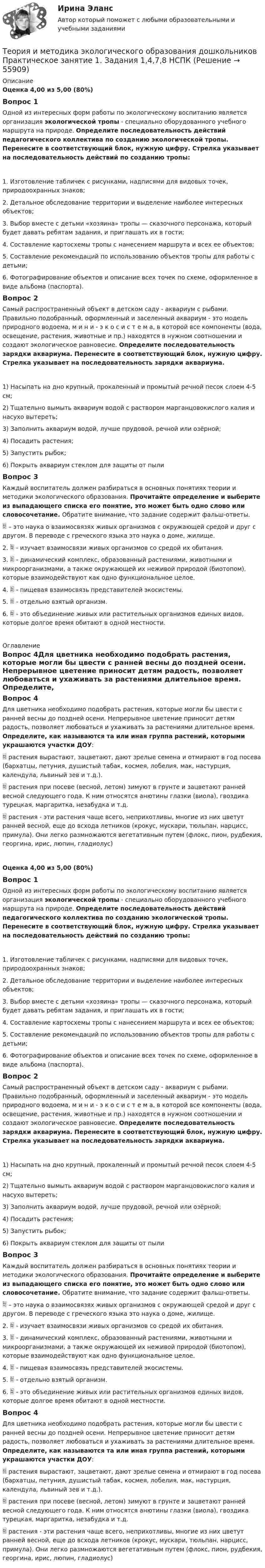      
            Описание
            Оценка 4,00 из 5,00 (80%)Вопрос 1Одной из интересных форм работы по экологическому воспитанию является организация экологической тропы - специально оборудованного учебного маршрута на природе. Определите последовательность действий педагогического коллектива по созданию экологической тропы.   Перенесите в соответствующий блок, нужную цифру. Стрелка указывает на последовательность действий по созданию тропы:1.      Изготовление табличек с рисунками, надписями для видовых точек, природоохранных знаков;2.      Детальное обследование территории и выделение наиболее интересных объектов;3.      Выбор вместе с детьми «хозяина» тропы — сказочного персонажа, который будет давать ребятам задания, и приглашать их в гости;4.      Составление картосхемы тропы с нанесением маршрута и всех ее объектов;5.      Составление рекомендаций по использованию объектов тропы для работы с детьми;6.      Фотографирование объектов и описание всех точек по схеме, оформленное в виде альбома (паспорта).Вопрос 2Самый распространенный объект в детском саду - аквариум с рыбами. Правильно подобранный, оформленный и заселенный аквариум - это модель природного водоема, м и н и - э к о с и с т е м а, в которой все компоненты (вода, освещение, растения, животные и пр.) находятся в нужном соотношении и создают экологическое равновесие. Определите последовательность зарядки аквариума. Перенесите в соответствующий блок, нужную цифру. Стрелка указывает на последовательность зарядки аквариума.1)      Насыпать на дно крупный, прокаленный и промытый речной песок слоем 4-5 см;2)      Тщательно вымыть аквариум водой с раствором марганцовокислого калия и насухо вытереть;3)      Заполнить аквариум водой, лучше прудовой, речной или озёрной;4)      Посадить растения;5)      Запустить рыбок;6)      Покрыть аквариум стеклом для защиты от пылиВопрос 3Каждый воспитатель должен разбираться в основных понятиях теории и методики экологического образования. Прочитайте определение и выберите из выпадающего списка его понятие, это может быть одно слово или словосочетание. Обратите внимание, что задание содержит фальш-ответы.  – это наука о взаимосвязях живых организмов с окружающей средой и друг с другом. В переводе с греческого языка это наука о доме, жилище. 2.  - изучает взаимосвязи живых организмов со средой их обитания. 3.  - динамический комплекс, образованный растениями, животными и микроорганизмами, а также окружающей их неживой природой (биотопом), которые взаимодействуют как одно функциональное целое. 4.  - пищевая взаимосвязь представителей экосистемы. 5.  - отдельно взятый организм. 6.  - это объединение живых или растительных организмов единых видов, которые долгое время обитают в одной местности. 
            Оглавление
            Вопрос 4Для цветника необходимо подобрать растения, которые могли бы цвести с ранней весны до поздней осени. Непрерывное цветение приносит детям радость, позволяет любоваться и ухаживать за растениями длительное время. Определите, как называются та или иная группа растений, которыми украшаются участки ДОУ: растения вырастают, зацветают, дают зрелые семена и отмирают в год посева (бархатцы, петуния, душистый табак, космея, лобелия, мак, настурция, календула, львиный зев и т.д.).            растения при посеве (весной, летом) зимуют в грунте и зацветают ранней весной следующего года. К ним относятся анютины глазки (виола), гвоздика турецкая, маргаритка, незабудка и т.д.       растения - эти растения чаще всего, неприхотливы, многие из них цветут  ранней весной, еще до всхода летников (крокус, мускари, тюльпан, нарцисс, примула). Они легко размножаются вегетативным путем (флокс, пион, рудбекия, георгина, ирис, люпин, гладиолус) Оценка 4,00 из 5,00 (80%)Вопрос 1Одной из интересных форм работы по экологическому воспитанию является организация экологической тропы - специально оборудованного учебного маршрута на природе. Определите последовательность действий педагогического коллектива по созданию экологической тропы.   Перенесите в соответствующий блок, нужную цифру. Стрелка указывает на последовательность действий по созданию тропы:1.      Изготовление табличек с рисунками, надписями для видовых точек, природоохранных знаков;2.      Детальное обследование территории и выделение наиболее интересных объектов;3.      Выбор вместе с детьми «хозяина» тропы — сказочного персонажа, который будет давать ребятам задания, и приглашать их в гости;4.      Составление картосхемы тропы с нанесением маршрута и всех ее объектов;5.      Составление рекомендаций по использованию объектов тропы для работы с детьми;6.      Фотографирование объектов и описание всех точек по схеме, оформленное в виде альбома (паспорта).Вопрос 2Самый распространенный объект в детском саду - аквариум с рыбами. Правильно подобранный, оформленный и заселенный аквариум - это модель природного водоема, м и н и - э к о с и с т е м а, в которой все компоненты (вода, освещение, растения, животные и пр.) находятся в нужном соотношении и создают экологическое равновесие. Определите последовательность зарядки аквариума. Перенесите в соответствующий блок, нужную цифру. Стрелка указывает на последовательность зарядки аквариума.1)      Насыпать на дно крупный, прокаленный и промытый речной песок слоем 4-5 см;2)      Тщательно вымыть аквариум водой с раствором марганцовокислого калия и насухо вытереть;3)      Заполнить аквариум водой, лучше прудовой, речной или озёрной;4)      Посадить растения;5)      Запустить рыбок;6)      Покрыть аквариум стеклом для защиты от пылиВопрос 3Каждый воспитатель должен разбираться в основных понятиях теории и методики экологического образования. Прочитайте определение и выберите из выпадающего списка его понятие, это может быть одно слово или словосочетание. Обратите внимание, что задание содержит фальш-ответы.  – это наука о взаимосвязях живых организмов с окружающей средой и друг с другом. В переводе с греческого языка это наука о доме, жилище.2.  - изучает взаимосвязи живых организмов со средой их обитания. 3.  - динамический комплекс, образованный растениями, животными и микроорганизмами, а также окружающей их неживой природой (биотопом), которые взаимодействуют как одно функциональное целое.4.  - пищевая взаимосвязь представителей экосистемы.5.  - отдельно взятый организм.6.  - это объединение живых или растительных организмов единых видов, которые долгое время обитают в одной местности.Вопрос 4Для цветника необходимо подобрать растения, которые могли бы цвести с ранней весны до поздней осени. Непрерывное цветение приносит детям радость, позволяет любоваться и ухаживать за растениями длительное время. Определите, как называются та или иная группа растений, которыми украшаются участки ДОУ: растения вырастают, зацветают, дают зрелые семена и отмирают в год посева (бархатцы, петуния, душистый табак, космея, лобелия, мак, настурция, календула, львиный зев и т.д.).            растения при посеве (весной, летом) зимуют в грунте и зацветают ранней весной следующего года. К ним относятся анютины глазки (виола), гвоздика турецкая, маргаритка, незабудка и т.д.       растения - эти растения чаще всего, неприхотливы, многие из них цветут  ранней весной, еще до всхода летников (крокус, мускари, тюльпан, нарцисс, примула). Они легко размножаются вегетативным путем (флокс, пион, рудбекия, георгина, ирис, люпин, гладиолус)   
            
            
            Теория и методика экологического образования дошкольников  Практическое занятие 1. Задание 5  НСПКТеория и методика экологического образования дошкольников  Практическое занятие 1. Задания 1,4,7,8  НСПКТеория и методика экологического образования дошкольников ТЕСТ-1   НСПКТеория и методология исторической науки: функции исторического знания, методология исторической науки, отечественная историография, источники исторического исследованияТеория и механизмы современного государственного и муниципального управления. СинергияТеория и механизмы современного государственного и муниципального управления. Синергия. Итоговый + промежуточные тестыТеория и механизмы современного государственного управления.Синергия МФПУ тесты 2022 (все ответы 97/100⭐баллов)Теория и методика экологического образования дошкольников (ДО) ТЕСТ-3  НСПКТеория и методика экологического образования дошкольников (ДО) Тестовые вопросы к разделу 1Теория и методика экологического образования дошкольников (ДО) Тестовые вопросы к разделу 2Теория и методика экологического образования дошкольников (ДО) Тестовые вопросы к разделу 3Теория и методика экологического образования дошкольников  Комплексное задание  НСПКТеория и методика экологического образования дошкольников НСПК ДО Тестовые вопросы к разделу 1Теория и методика экологического образования дошкольников НСПК ДО Тестовые вопросы к разделу 2