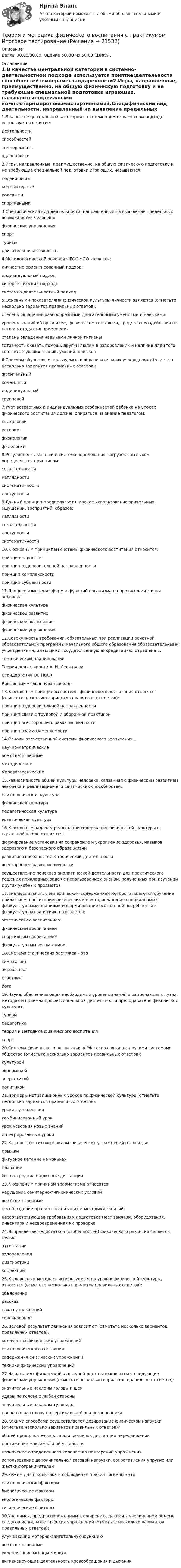      
          Описание
          Баллы 30,00/30,00. Оценка 50,00 из 50,00 (100%). 
          Оглавление
          1.В качестве центральной категории в системно-деятельностном подходе используется понятие:деятельности способностейтемпераментаодаренности2.Игры, направленные, преимущественно, на общую физическую подготовку и не требующие специальной подготовки играющих, называются:подвижными компьютерныеролевымиспортивными3.Специфический вид деятельности, направленный на выявление предельных возможностей человека:физические упражненияспорт туризмдвигательная активность4.Методологической основой ФГОС НОО является:личностно-ориентированный подход;индивидуальный подходсинергетический подход;системно-деятельностный подход5.Основными показателями физической культуры личности являются (отметьте несколько вариантов правильных ответов):степень овладения разнообразными двигательными умениями и навыками уровень знаний об организме, физическом состоянии, средствах воздействия на него и методах их применения степень овладения навыками личной гигиеныготовность оказать помощь другим людям в оздоровлении и наличие для этого соответствующих знаний, умений, навыков6.Способы обучения, используемые в образовательных учреждениях (отметьте несколько вариантов правильных ответов):фронтальный командныйиндивидуальный групповой7.Учет возрастных и индивидуальных особенностей ребенка на уроках физического воспитания должен опираться на знание педагогом:психологии историифизиологиифилологии8.Регулярность занятий и система чередования нагрузок с отдыхом определяются принципом:сознательностинаглядностисистематичности доступности9.Данный принцип предполагает широкое использование зрительных ощущений, восприятий, образов:наглядности сознательностидоступностисистематичности10.К основным принципам системы физического воспитания относится:принцип парностипринцип оздоровительной направленности принцип комплексностипринцип субъектности11.Процесс изменения форм и функций организма на протяжении жизни человекафизическая культурафизическое развитие физическое воспитаниефизические упражнения12.Совокупность требований, обязательных при реализации основной образовательной программы начального общего образования образовательными учреждениями, имеющими государственную аккредитацию, отражена в:тематическом планированииТеории деятельности А. Н. ЛеонтьеваСтандарте (ФГОС НОО) Концепции «Наша новая школа»13.К основным принципам системы физического воспитания относятся (отметьте несколько вариантов правильных ответов):принцип оздоровительной направленности принцип связи с трудовой и оборонной практикой принцип всестороннего развития личности принцип взаимозаменяемости14.Основы отечественной системы физического воспитания ...научно-методическиевсе ответы верные методическиемировоззренческие15.Разновидность общей культуры человека, связанная с физическим развитием человека и реализацией его физических способностей:психологическая культурафизическая культура педагогическая культураэстетическая культура16.К основным задачам реализации содержания физической культуры в начальной школе относятся:формирование установки на сохранение и укрепление здоровья, навыков здорового и безопасного образа жизни развитие способностей к творческой деятельностивсестороннее развитие личностиосуществление поисково-аналитической деятельности для практического решения прикладных задач с использованием знаний, полученных при изучении других учебных предметов17.Вид воспитания, специфическим содержанием которого являются обучение движениям, воспитание физических качеств, овладение специальными физкультурными знаниями и формирование осознанной потребности в физкультурных занятиях, называется:эстетическим воспитаниемфизическим воспитанием спортивным воспитаниемфизкультурным воспитанием18.Система статических растяжек – этогимнастикаакробатикастретчинг йога19.Наука, обеспечивающая необходимый уровень знаний о рациональных путях, методах и приемах профессиональной деятельности преподавателя физической культуры:туризмпедагогикатеория и методика физического воспитания спорт20.Система физического воспитания в РФ тесно связана с другими системами общества (отметьте несколько вариантов правильных ответов):культурой экономикой энергетикойполитикой21.Примеры нетрадиционных уроков по физической культуре (отметьте несколько вариантов правильных ответов):уроки-путешествия комбинированный урокурок усвоения новых знанийинтегрированные уроки22.К скоростно-силовым видам физических упражнений относятся:прыжки фигурное катание на конькахплаваниебег на средние и длинные дистанции23.К основным причинам травматизма относятся:нарушение санитарно-гигиенических условийвсе ответы верные несоблюдение правил организации и методики занятийнесоответствующая требованиям подготовка мест занятий, оборудования, инвентаря и несвоевременная их проверка24.Исправление недостатков (особенностей) физического развития является целью:аттестацииоздоровлениядиагностикикоррекции25.К словесным методам, используемым на уроках физической культуры, относятся (отметьте несколько вариантов правильных ответов):объяснение рассказ показ упражненийсоревнование26.Целевой результат движения зависит от (отметьте несколько вариантов правильных ответов):количества физических упражненийпсихологического состояниясодержания физических упражнений техники физических упражнений27.На занятиях физической культурой должны исключаться следующие физические упражнения (отметьте несколько вариантов правильных ответов):значительные наклоны головы и шеи удары по голове с любой стороны значительные наклоны туловищадавление на голову по вертикальной оси позвоночника28.Какими способами осуществляется дозирование физической нагрузки (отметьте несколько вариантов правильных ответов)?общей продолжительности или размеров дистанции передвижения достижение максимальной усталостиназначение определенного количества повторений упражнения использование дополнительной весовой нагрузки, сопротивления упругих или жестких ограничителей29.Режим дня школьника и соблюдения правил гигиены - это:психологические факторыбиологические факторыэкологические факторыгигиенические факторы30.Учащимся, предрасположенным к ожирению, даются в увеличенном объеме следующие виды физических упражнений (отметьте несколько вариантов правильных ответов):улучшающие моторно-двигательную функциювсе ответы верные укрепляющие мышцы животаактивизирующие деятельность кровообращения и дыхания 
            
            
            Теория и методика физического воспитания с практикумом 2023 (ПНК) Практическое занятие 4. Задания 2 - 5Теория и методика физического воспитания с практикумом Итоговое тестированиеТеория и методика физического воспитания с практикумом Комплексное заданиеТеория и методика физического воспитания с практикумом (КП) Практическое занятие 2. Задания 1 - 3, 5, 6Теория и методика физического воспитания с практикумом (КП) Практическое занятие 3. Задания 1 - 5Теория и методика физического воспитания с практикумом (КП) Практическое занятие 4. Задания 2 - 5Теория и методика физического воспитания с практикумом НСПК ПНК Тестовые вопросы к разделу 1Теория и методика социальной работы 2023 (СР) тест 1Теория и методика социальной работы 2023 (СР) тест 2Теория и методика социальной работы 2023 (СР) тест 3Теория и методика социальной работы 2023 (СР) тест 4Теория и методика социальной работы 2023 (СР) тест 5Теория и методика физического воспитания с практикумом 2023 (ПНК) Практическое занятие 1. Задания 1 - 6Теория и методика физического воспитания с практикумом 2023 (ПНК) Практическое занятие 2. Задания 1 - 3, 5, 6