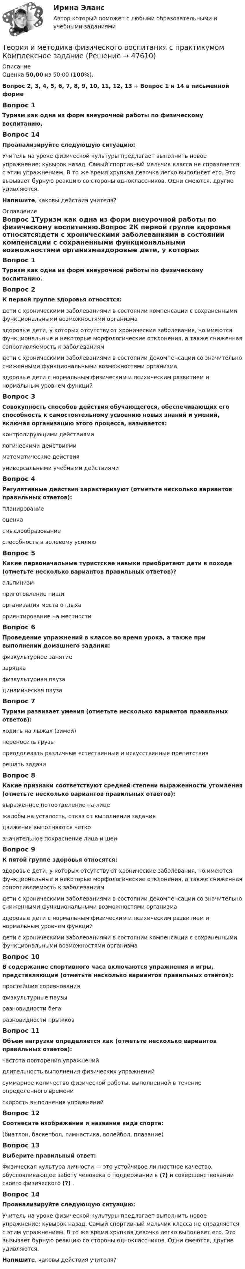      
            Описание
            Оценка 50,00 из 50,00 (100%).Вопрос 2, 3, 4, 5, 6, 7, 8, 9, 10, 11, 12, 13 + Вопрос 1 и 14 в письменной формеВопрос 1Туризм как одна из форм внеурочной работы по физическому воспитанию.Вопрос 14Проанализируйте следующую ситуацию:Учитель на уроке физической культуры предлагает выполнить новое упражнение: кувырок назад. Самый спортивный мальчик класса не справляется с этим упражнением. В то же время хрупкая девочка легко выполняет его. Это вызывает бурную реакцию со стороны одноклассников. Одни смеются, другие удивляются.Напишите, каковы действия учителя? 
            Оглавление
            Вопрос 1Туризм как одна из форм внеурочной работы по физическому воспитанию.Вопрос 2К первой группе здоровья относятся:дети с хроническими заболеваниями в состоянии компенсации с сохраненными функциональными возможностями организмаздоровые дети, у которых отсутствуют хронические заболевания, но имеются функциональные и некоторые морфологические отклонения, а также сниженная сопротивляемость к заболеваниямдети с хроническими заболеваниями в состоянии декомпенсации со значительно сниженными функциональными возможностями организмаздоровые дети с нормальным физическим и психическим развитием и нормальным уровнем функцийВопрос 3Совокупность способов действия обучающегося, обеспечивающих его способность к самостоятельному усвоению новых знаний и умений, включая организацию этого процесса, называется:контролирующими действиямилогическими действиямиматематические действияуниверсальными учебными действиямиВопрос 4Регулятивные действия характеризуют (отметьте несколько вариантов правильных ответов):планирование оценка смыслообразованиеспособность в волевому усилиюВопрос 5Какие первоначальные туристские навыки приобретают дети в походе (отметьте несколько вариантов правильных ответов)?альпинизмприготовление пищи организация места отдыха ориентирование на местностиВопрос 6Проведение упражнений в классе во время урока, а также при выполнении домашнего задания:физкультурное занятиезарядкафизкультурная пауза динамическая паузаВопрос 7Туризм развивает умения (отметьте несколько вариантов правильных ответов):ходить на лыжах (зимой) переносить грузы преодолевать различные естественные и искусственные препятствия решать задачиВопрос 8Какие признаки соответствуют средней степени выраженности утомления (отметьте несколько вариантов правильных ответов):выраженное потоотделение на лице жалобы на усталость, отказ от выполнения задания движения выполняются четкозначительное покраснение лица и шеиВопрос 9К пятой группе здоровья относятся:здоровые дети, у которых отсутствуют хронические заболевания, но имеются функциональные и некоторые морфологические отклонения, а также сниженная сопротивляемость к заболеваниямдети с хроническими заболеваниями в состоянии декомпенсации со значительно сниженными функциональными возможностями организма здоровые дети с нормальным физическим и психическим развитием и нормальным уровнем функцийдети с хроническими заболеваниями в состоянии компенсации с сохраненными функциональными возможностями организмаВопрос 10В содержание спортивного часа включаются упражнения и игры, представляющие (отметьте несколько вариантов правильных ответов):простейшие соревнования физкультурные паузыразновидности бега разновидности прыжковВопрос 11Объем нагрузки определяется как (отметьте несколько вариантов правильных ответов):частота повторения упражненийдлительность выполнения физических упражнений суммарное количество физической работы, выполненной в течение определенного времени скорость выполнения упражненийВопрос 12Соотнесите изображение и название вида спорта:(биатлон, баскетбол, гимнастика, волейбол, плавание)Вопрос 13Выберите правильный ответ:Физическая культура личности — это устойчивое личностное качество, обусловливающее заботу человека о поддержании в (?) и совершенствовании своего физического (?) .Вопрос 14Проанализируйте следующую ситуацию:Учитель на уроке физической культуры предлагает выполнить новое упражнение: кувырок назад. Самый спортивный мальчик класса не справляется с этим упражнением. В то же время хрупкая девочка легко выполняет его. Это вызывает бурную реакцию со стороны одноклассников. Одни смеются, другие удивляются.Напишите, каковы действия учителя? 
            
            
            Теория и методика физического воспитания с практикумом Итоговое тестированиеТеория и методика физического воспитания с практикумом Комплексное заданиеТеория и методика физического воспитания с практикумом (КП) Практическое занятие 2. Задания 1 - 3, 5, 6Теория и методика физического воспитания с практикумом (КП) Практическое занятие 3. Задания 1 - 5Теория и методика физического воспитания с практикумом (КП) Практическое занятие 4. Задания 2 - 5Теория и методика физического воспитания с практикумом НСПК ПНК Тестовые вопросы к разделу 1Теория и методика физического воспитания с практикумом НСПК ПНК Тестовые вопросы к разделу 2Теория и методика социальной работы 2023 (СР) тест 2Теория и методика социальной работы 2023 (СР) тест 3Теория и методика социальной работы 2023 (СР) тест 4Теория и методика социальной работы 2023 (СР) тест 5Теория и методика физического воспитания с практикумом 2023 (ПНК) Практическое занятие 1. Задания 1 - 6Теория и методика физического воспитания с практикумом 2023 (ПНК) Практическое занятие 2. Задания 1 - 3, 5, 6Теория и методика физического воспитания с практикумом 2023 (ПНК) Практическое занятие 3. Задания 1 - 5