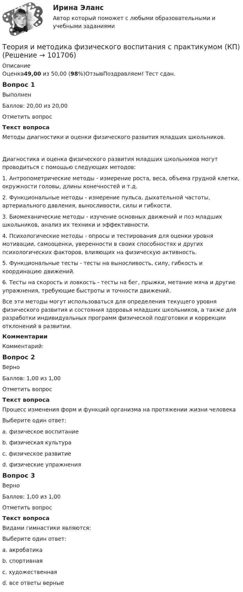       
            Описание
            Оценка49,00 из 50,00 (98%)ОтзывПоздравляем! Тест сдан.Вопрос 1ВыполненБаллов: 20,00 из 20,00Отметить вопросТекст вопросаМетоды диагностики и оценки физического развития младших школьников.Диагностика и оценка физического развития младших школьников могут проводиться с помощью следующих методов: 1. Антропометрические методы - измерение роста, веса, объема грудной клетки, окружности головы, длины конечностей и т.д. 2. Функциональные методы - измерение пульса, дыхательной частоты, артериального давления, выносливости, силы и гибкости. 3. Биомеханические методы - изучение основных движений и поз младших школьников, анализ их техники и эффективности. 4. Психологические методы - опросы и тестирования для оценки уровня мотивации, самооценки, уверенности в своих способностях и других психологических факторов, влияющих на физическую активность. 5. Функциональные тесты - тесты на выносливость, силу, гибкость и координацию движений. 6. Тесты на скорость и ловкость - тесты на бег, прыжки, метание мяча и другие упражнения, требующие быстроты и точности движений. Все эти методы могут использоваться для определения текущего уровня физического развития и состояния здоровья младших школьников, а также для разработки индивидуальных программ физической подготовки и коррекции отклонений в развитии.КомментарииКомментарий:Вопрос 2ВерноБаллов: 1,00 из 1,00Отметить вопросТекст вопросаПроцесс изменения форм и функций организма на протяжении жизни человекаВыберите один ответ:a. физическое воспитаниеb. физическая культураc. физическое развитие d. физические упражненияВопрос 3ВерноБаллов: 1,00 из 1,00Отметить вопросТекст вопросаВидами гимнастики являются:Выберите один ответ:a. акробатикаb. спортивнаяc. художественнаяd. все ответы верные    