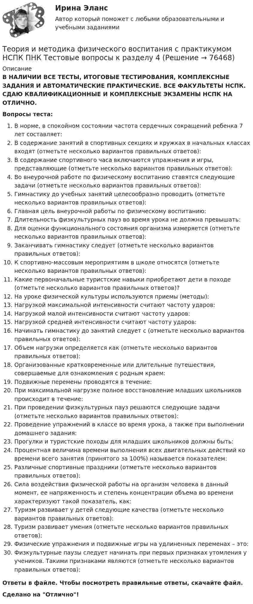      
            Описание
            В НАЛИЧИИ ВСЕ ТЕСТЫ, ИТОГОВЫЕ ТЕСТИРОВАНИЯ, КОМПЛЕКСНЫЕ ЗАДАНИЯ И АВТОМАТИЧЕСКИЕ ПРАКТИЧЕСКИЕ. ВСЕ ФАКУЛЬТЕТЫ НСПК. СДАЮ КВАЛИФИКАЦИОННЫЕ И КОМПЛЕКСНЫЕ ЭКЗАМЕНЫ НСПК НА ОТЛИЧНО.Вопросы теста:В норме, в спокойном состоянии частота сердечных сокращений ребенка 7 лет составляет:В содержание занятий в спортивных секциях и кружках в начальных классах входят (отметьте несколько вариантов правильных ответов): В содержание спортивного часа включаются упражнения и игры, представляющие (отметьте несколько вариантов правильных ответов): Во внеурочной работе по физическому воспитанию ставятся следующие задачи (отметьте несколько вариантов правильных ответов): Гимнастику до учебных занятий целесообразно проводить (отметьте несколько вариантов правильных ответов): Главная цель внеурочной работы по физическому воспитанию:Длительность физкультурных пауз во время урока не должна превышать: Для оценки функционального состояния организма измеряется (отметьте несколько вариантов правильных ответов): Заканчивать гимнастику следует (отметьте несколько вариантов правильных ответов):К спортивно-массовым мероприятиям в школе относятся (отметьте несколько вариантов правильных ответов):Какие первоначальные туристские навыки приобретают дети в походе (отметьте несколько вариантов правильных ответов)? На уроке физической культуры используются приемы (методы):Нагрузкой максимальной интенсивности считают частоту ударов:Нагрузкой малой интенсивности считают частоту ударов:Нагрузкой средней интенсивности считают частоту ударов:Начинать гимнастику до занятий следует с (отметьте несколько вариантов правильных ответов): Объем нагрузки определяется как (отметьте несколько вариантов правильных ответов): Организованные кратковременные или длительные путешествия, совершаемые для ознакомления с родным краем: Подвижные перемены проводятся в течение: При максимальной нагрузке полное восстановление младших школьников происходит в течение: При проведении физкультурных пауз решаются следующие задачи (отметьте несколько вариантов правильных ответов): Проведение упражнений в классе во время урока, а также при выполнении домашнего задания:Прогулки и туристские походы для младших школьников должны быть: Процентная величина времени выполнения всех двигательных действий ко времени всего занятия (принятого за 100%) называется показателем:Различные спортивные праздники (отметьте несколько вариантов правильных ответов): Сила воздействия физической работы на организм человека в данный момент, ее напряженность и степень концентрации объема во времени характеризуют такой показатель, как: Туризм развивает у детей следующие качества (отметьте несколько вариантов правильных ответов):Туризм развивает умения (отметьте несколько вариантов правильных ответов):Физические упражнения и подвижные игры на удлиненных переменах – это:Физкультурные паузы следует начинать при первых признаках утомления у учеников. Такими признаками являются (отметьте несколько вариантов правильных ответов): Ответы в файле. Чтобы посмотреть правильные ответы, скачайте файл.Сделано на Отлично!   
            
            
            Теория и методика физического воспитания с практикумом НСПК ПНК Тестовые вопросы к разделу 3Теория и методика физического воспитания с практикумом НСПК ПНК Тестовые вопросы к разделу 4Теория и методика физического воспитания с практикумом (ПНК, 1 часть)Теория и методика физического воспитания с практикумом (ПНК, 1 часть)Теория и методика физического воспитания с практикумом (ПНК, 1 часть)Теория и методика физического воспитания с практикумом (ПНК, 1 часть)Теория и методика физического воспитания с практикумом (ПНК, 1 часть)Теория и методика физического воспитания с практикумом 2023 (ПНК) Практическое занятие 4. Задания 2 - 5Теория и методика физического воспитания с практикумом Итоговое тестированиеТеория и методика физического воспитания с практикумом Комплексное заданиеТеория и методика физического воспитания с практикумом (КП) Практическое занятие 2. Задания 1 - 3, 5, 6Теория и методика физического воспитания с практикумом (КП) Практическое занятие 3. Задания 1 - 5Теория и методика физического воспитания с практикумом (КП) Практическое занятие 4. Задания 2 - 5Теория и методика физического воспитания с практикумом НСПК ПНК Тестовые вопросы к разделу 1