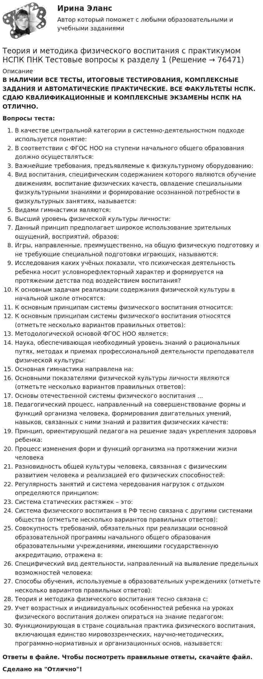      
            Описание
            В НАЛИЧИИ ВСЕ ТЕСТЫ, ИТОГОВЫЕ ТЕСТИРОВАНИЯ, КОМПЛЕКСНЫЕ ЗАДАНИЯ И АВТОМАТИЧЕСКИЕ ПРАКТИЧЕСКИЕ. ВСЕ ФАКУЛЬТЕТЫ НСПК. СДАЮ КВАЛИФИКАЦИОННЫЕ И КОМПЛЕКСНЫЕ ЭКЗАМЕНЫ НСПК НА ОТЛИЧНО.Вопросы теста:В качестве центральной категории в системно-деятельностном подходе используется понятие:В соответствии с ФГОС НОО на ступени начального общего образования должно осуществляться: Важнейшие требования, предъявляемые к физкультурному оборудованию:Вид воспитания, специфическим содержанием которого являются обучение движениям, воспитание физических качеств, овладение специальными физкультурными знаниями и формирование осознанной потребности в физкультурных занятиях, называется:Видами гимнастики являются: Высший уровень физической культуры личности:Данный принцип предполагает широкое использование зрительных ощущений, восприятий, образов: Игры, направленные, преимущественно, на общую физическую подготовку и не требующие специальной подготовки играющих, называются: Исследования каких учёных показали, что психическая деятельность ребенка носит условнорефлекторный характер и формируется на протяжении детства под воздействием воспитания?К основным задачам реализации содержания физической культуры в начальной школе относятся: К основным принципам системы физического воспитания относится:К основным принципам системы физического воспитания относятся (отметьте несколько вариантов правильных ответов): Методологической основой ФГОС НОО является:Наука, обеспечивающая необходимый уровень знаний о рациональных путях, методах и приемах профессиональной деятельности преподавателя физической культуры: Основная гимнастика направлена на:Основными показателями физической культуры личности являются (отметьте несколько вариантов правильных ответов): Основы отечественной системы физического воспитания ...Педагогический процесс, направленный на совершенствование формы и функций организма человека, формирования двигательных умений, навыков, связанных с ними знаний и развития физических качеств:Принцип, ориентирующий педагога на решение задач укрепления здоровья ребенка: Процесс изменения форм и функций организма на протяжении жизни человекаРазновидность общей культуры человека, связанная с физическим развитием человека и реализацией его физических способностей: Регулярность занятий и система чередования нагрузок с отдыхом определяются принципом:Система статических растяжек – это: Система физического воспитания в РФ тесно связана с другими системами общества (отметьте несколько вариантов правильных ответов): Совокупность требований, обязательных при реализации основной образовательной программы начального общего образования образовательными учреждениями, имеющими государственную аккредитацию, отражена в:Специфический вид деятельности, направленный на выявление предельных возможностей человека: Способы обучения, используемые в образовательных учреждениях (отметьте несколько вариантов правильных ответов): Теория и методика физического воспитания тесно связана с:Учет возрастных и индивидуальных особенностей ребенка на уроках физического воспитания должен опираться на знание педагогом:Функционирующая в стране социальная практика физического воспитания, включающая единство мировоззренческих, научно-методических, программно-нормативных и организационных основ, называется: Ответы в файле. Чтобы посмотреть правильные ответы, скачайте файл.Сделано на Отлично!   
            
            
            Теория и методика физического воспитания с практикумом (КП) Практическое занятие 4. Задания 2 - 5Теория и методика физического воспитания с практикумом НСПК ПНК Тестовые вопросы к разделу 1Теория и методика физического воспитания с практикумом НСПК ПНК Тестовые вопросы к разделу 2Теория и методика физического воспитания с практикумом НСПК ПНК Тестовые вопросы к разделу 3Теория и методика физического воспитания с практикумом НСПК ПНК Тестовые вопросы к разделу 4Теория и методика физического воспитания с практикумом (ПНК, 1 часть)Теория и методика физического воспитания с практикумом (ПНК, 1 часть)Теория и методика физического воспитания с практикумом 2023 (ПНК) Практическое занятие 1. Задания 1 - 6Теория и методика физического воспитания с практикумом 2023 (ПНК) Практическое занятие 2. Задания 1 - 3, 5, 6Теория и методика физического воспитания с практикумом 2023 (ПНК) Практическое занятие 3. Задания 1 - 5Теория и методика физического воспитания с практикумом 2023 (ПНК) Практическое занятие 4. Задания 2 - 5Теория и методика физического воспитания с практикумом Итоговое тестированиеТеория и методика физического воспитания с практикумом Комплексное заданиеТеория и методика физического воспитания с практикумом (КП) Практическое занятие 2. Задания 1 - 3, 5, 6