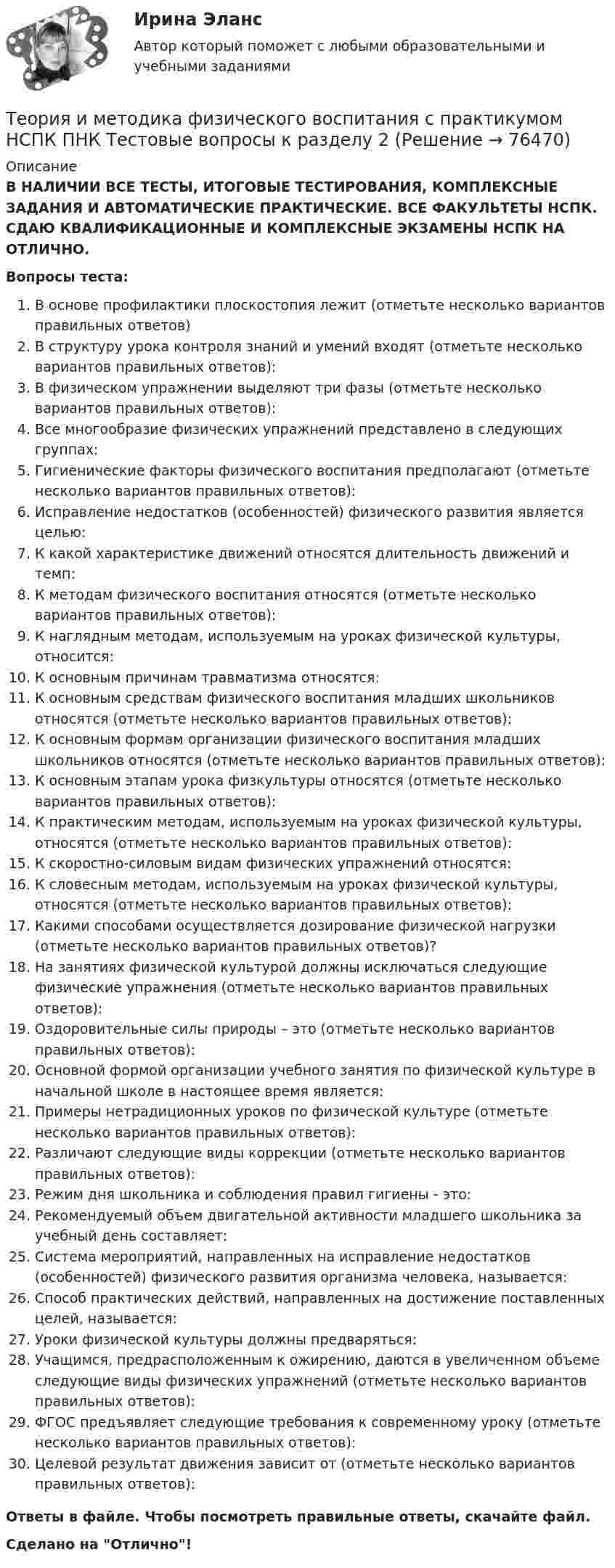      
            Описание
            В НАЛИЧИИ ВСЕ ТЕСТЫ, ИТОГОВЫЕ ТЕСТИРОВАНИЯ, КОМПЛЕКСНЫЕ ЗАДАНИЯ И АВТОМАТИЧЕСКИЕ ПРАКТИЧЕСКИЕ. ВСЕ ФАКУЛЬТЕТЫ НСПК. СДАЮ КВАЛИФИКАЦИОННЫЕ И КОМПЛЕКСНЫЕ ЭКЗАМЕНЫ НСПК НА ОТЛИЧНО.Вопросы теста:В основе профилактики плоскостопия лежит (отметьте несколько вариантов правильных ответов)В структуру урока контроля знаний и умений входят (отметьте несколько вариантов правильных ответов): В физическом упражнении выделяют три фазы (отметьте несколько вариантов правильных ответов): Все многообразие физических упражнений представлено в следующих группах:Гигиенические факторы физического воспитания предполагают (отметьте несколько вариантов правильных ответов):Исправление недостатков (особенностей) физического развития является целью:К какой характеристике движений относятся длительность движений и темп: К методам физического воспитания относятся (отметьте несколько вариантов правильных ответов): К наглядным методам, используемым на уроках физической культуры, относится:К основным причинам травматизма относятся: К основным средствам физического воспитания младших школьников относятся (отметьте несколько вариантов правильных ответов):К основным формам организации физического воспитания младших школьников относятся (отметьте несколько вариантов правильных ответов):К основным этапам урока физкультуры относятся (отметьте несколько вариантов правильных ответов): К практическим методам, используемым на уроках физической культуры, относятся (отметьте несколько вариантов правильных ответов):К скоростно-силовым видам физических упражнений относятся:К словесным методам, используемым на уроках физической культуры, относятся (отметьте несколько вариантов правильных ответов):Какими способами осуществляется дозирование физической нагрузки (отметьте несколько вариантов правильных ответов)? На занятиях физической культурой должны исключаться следующие физические упражнения (отметьте несколько вариантов правильных ответов): Оздоровительные силы природы – это (отметьте несколько вариантов правильных ответов):Основной формой организации учебного занятия по физической культуре в начальной школе в настоящее время является: Примеры нетрадиционных уроков по физической культуре (отметьте несколько вариантов правильных ответов):Различают следующие виды коррекции (отметьте несколько вариантов правильных ответов): Режим дня школьника и соблюдения правил гигиены - это: Рекомендуемый объем двигательной активности младшего школьника за учебный день составляет: Система мероприятий, направленных на исправление недостатков (особенностей) физического развития организма человека, называется:Способ практических действий, направленных на достижение поставленных целей, называется: Уроки физической культуры должны предваряться: Учащимся, предрасположенным к ожирению, даются в увеличенном объеме следующие виды физических упражнений (отметьте несколько вариантов правильных ответов): ФГОС предъявляет следующие требования к современному уроку (отметьте несколько вариантов правильных ответов):Целевой результат движения зависит от (отметьте несколько вариантов правильных ответов): Ответы в файле. Чтобы посмотреть правильные ответы, скачайте файл.Сделано на Отлично!   
            
            
            Теория и методика физического воспитания с практикумом НСПК ПНК Тестовые вопросы к разделу 1Теория и методика физического воспитания с практикумом НСПК ПНК Тестовые вопросы к разделу 2Теория и методика физического воспитания с практикумом НСПК ПНК Тестовые вопросы к разделу 3Теория и методика физического воспитания с практикумом НСПК ПНК Тестовые вопросы к разделу 4Теория и методика физического воспитания с практикумом (ПНК, 1 часть)Теория и методика физического воспитания с практикумом (ПНК, 1 часть)Теория и методика физического воспитания с практикумом (ПНК, 1 часть)Теория и методика физического воспитания с практикумом 2023 (ПНК) Практическое занятие 2. Задания 1 - 3, 5, 6Теория и методика физического воспитания с практикумом 2023 (ПНК) Практическое занятие 3. Задания 1 - 5Теория и методика физического воспитания с практикумом 2023 (ПНК) Практическое занятие 4. Задания 2 - 5Теория и методика физического воспитания с практикумом Итоговое тестированиеТеория и методика физического воспитания с практикумом Комплексное заданиеТеория и методика физического воспитания с практикумом (КП) Практическое занятие 2. Задания 1 - 3, 5, 6Теория и методика физического воспитания с практикумом (КП) Практическое занятие 3. Задания 1 - 5
