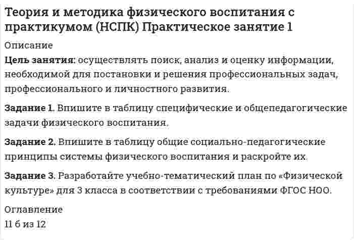 




Описание


Теория и методика физического воспитаниЯ
Практическое занятие №1
ОЦЕНЕНО НА МАКСИМАЛЬНЫЙ БАЛЛ




Оглавление


Задание 1. Впишите в таблицу специфические и общепедагогические задачи физиче­ского воспитания.
Специфические задачи
Общепедагогические задачи
Задачи по оптими­зации физического развития человека
Специальные образо­вательные задачи
1.
1.
1.
 
 
 
2.
2.
2.
 
 
 
3.
 
3.
 
 
 
 
Задание 2. Впишите в таблицу общие социально-педагогические прин­ципы системы физического воспитания и раскройте их.
Общие принципы системы физического воспитания
Характеристика принципа
 
 
 
 
 
 
 
 
Задание 3. Разработайте учебно-тематический план по «Физической культуре» для 3 класса в соответствии с требованиями ФГОС НОО.
 
Задание 4. Разработайте подробный конспект урока усвоения новых знаний по физической культуре для начальной школы (класс и тема по выбору студентов).
После конспекта урока обоснуйте выбранные Вами технологии, методы и средства обучения.
 
Задание 5. Проанализируйте фрагмент урока физической культуры с детьми 7-8 лет с точки зрения рационального применения методов и приемов обучения их выбора в соответствии с закономерностями и этапами формирования двигательных умений и навыков.
 
Последовательность выполнения:
1. Ознакомиться с содержанием фрагмента основной части урока
2. Исходя из содержания урока, определить и написать (в колонке «обоснование методов и приемов») этапы обучения для каждого из видов физических упражнений (первоначальное разучивание, углубленное разучивание, отработка техники, закрепление навыка, совершенствование навыка).
3. Определить и выписать методы обучения.
4. Оценить и обосновать выбор методов и приемов (соответствие методов и приемов возрасту, этапам обучения);
5. Сделать вывод о соответствии методов и приемов обучения этапам формирования двигательных навыков.
 
Форма отчетности: задание выполняется письменно, в таблице.
Критерии оценки задания:
1. Качество анализа:
- полнота анализа (оценка всех критериев, полнота описания по критериям, точность формулировок),
- правильность анализа,
- наличие обоснованной оценки выбора методов и приемов обучения,
- объективность и точность и полнота вывода.
2. Качество оформления:
- аккуратность, (единый шрифт и стиль оформления, отсутствие или наличие ошибок, сокращений и опечаток в тексте).
- выделение шрифтом критериев оценки.
 
Ход урока
Двигательное содержание урока
Обоснование методов и приемов
Этап обучения для каждого движения
Обоснование методов и приемов
Учащиеся выполняют упражнение по подгруппам. Одна подгруппы работает самостоятельно, постепенно проходя всю полосу препятствий. Предварительно используется показ учеником способов прохождения полосы, после чего дается оценка другими учащимися правильности выполнения основных движений. После этого дети приступают к прохождению полосы препятствий в спокойном темпе.
Полоса препятствий:
¾ прыжки на двух ногах из обруча в обруч;
¾ бег змейкой между предметами;
¾ ходьба по скамье, руки в стороны;
¾ забрасывание мяча в корзину двумя руками от груди.
 
Другие основные движения
¾ упражнение в ведении мяча одной и двумя руками
¾ упражнение в ведении мяча одной и двумя руками.
¾ лазанье по гимнастической стенке.
 
 
 
Учитель, со второй подгруппой детей, отрабатывает способы ведения мяча. Показывает способы захвата мяча кистью одной руки, отталкивание и удержания мяча, комментирует свои действия, фиксирует внимание на деталях техники. Сначала дети отбивают мяч двумя руками в произвольном ритме затем под счет, затем так же одной рукой. Учитель оценивает действия учеников, использует показ 1 или 2 детей в качестве примера лучшего ведения. Далее все ученики выполняют упражнение самостоятельно, обращается внимание на детали техники.
Закончившие упражнения на полосе препятствий учащиеся выполняют лазанье по гимнастической стенке, разноименным способом с переходом на соседний пролет в присутствии педагога, осуществляющего страховку. Предварительный показ, объяснение не используется.
 
 
Выберите средства (подберите физические упражнения, двигательные задания, подвижные игры) для решения следующих задач и составьте план-конспект фрагмента урока (в таблице)
 
Перед учителем стоит задача: совершенствовать навыки детей младшего школьного возраста: прыгать в длину с места, прокатывать мяч под дугой, лазать по гимнастической стенке, переходя с пролета на пролет.
Последовательность выполнения:
1. Ознакомиться с задачами основной части урока
2. Исходя из поставленных задач, определите возрастную группу и подберите двигательные задания (подвижные игры, эстафеты, упразднения в основных движениях), подробно распишите условия их выполнения (для подвижных игр, укажите цель и ход)
 
Подбор средств физического воспитания для решения образовательных задач
Двигательные задания
Подвижные игры (цель, ход)
Основные движения
 
 
 
 
Критерии оценки задания:
- Правильность подбора игр и упражнений в соответствии с задачами и этапом обучения
- Полнота изложения
- Качество оформления работы.
 
Задание 6. Каждое двигательное действие осваивается в три этапа. На каждом этапе выделяют методы, с помощью которых задачи этапа решаются с большей степенью эффективности.
На начальном этапе обучения двигательным действиям широко применяется метод расчленённо-конструктивного упражнения. Чаще всего на данном этапе возникают противоречия между знанием общего набора упражнений и незнанием состава конкретных упражнений, предназначенных для использования их на каком-либо этапе обучения.
1. Определите состав конкретных упражнений, которые будут использоваться при обучении школьников технике метания малого (теннисного) мяча на дальность с применением метода расчленённо-конструктивного упражнения (можно на примере избранного вида спорта).
 
Задание 7. В процессе разучивания двигательных действий выделяют два основных методических подхода: 1) разучивание действия в расчлененном виде с последующим объединением частей в целостное действие. Методы, соответствующие этому подходу, называют «методами расчленено - конструктивного упражнения»; 2) разучивание действия по возможности в целостном виде с избирательным вычленением отдельных деталей. Методы, типичные для этого подхода, называют кратко «методами целостного упражнения». Первый путь избирают, если разучиваемое действие (либо совокупность действий) поддается расчленению на относительно самостоятельные элементы, без существенного искажения их характеристик. В тех случаях, когда расчленение целостного приводит к изменениям самой сути движения и резкому искажению их структуры, выбирают второй путь. Структура целого вначале обычно упрощается за счет исключения отдельных, относительно самостоятельных деталей, которые по мере освоения основного механизма действия соединяются с ними и совершенствуются на фоне целостного выполнения.
1. Определите порядок расчленения целостного двигательного действия на примере избранного вида спорта (для первого пути).
2. Определите последовательность освоения того или иного элемента техники избранного вида спорта. При решении и предъявлении результата обоснуйте правильность вашего ответа.
 
Задание 8. Разработайте проект развивающей пространственно-предметной среды физкультурного зала для младших школьников.
 




Список литературы


Задание 1. Впишите в таблицу специфические и общепедагогические задачи физиче­ского воспитания.
Специфические задачи
Общепедагогические задачи
Задачи по оптими­зации физического развития человека
Специальные образо­вательные задачи
1.
1.
1.
 
 
 
2.
2.
2.
 
 
 
3.
 
3.
 
 
 
 
Задание 2. Впишите в таблицу общие социально-педагогические прин­ципы системы физического воспитания и раскройте их.
Общие принципы системы физического воспитания
Характеристика принципа
 
 
 
 
 
 
 
 
Задание 3. Разработайте учебно-тематический план по «Физической культуре» для 3 класса в соответствии с требованиями ФГОС НОО.
 
Задание 4. Разработайте подробный конспект урока усвоения новых знаний по физической культуре для начальной школы (класс и тема по выбору студентов).
После конспекта урока обоснуйте выбранные Вами технологии, методы и средства обучения.
 
Задание 5. Проанализируйте фрагмент урока физической культуры с детьми 7-8 лет с точки зрения рационального применения методов и приемов обучения их выбора в соответствии с закономерностями и этапами формирования двигательных умений и навыков.
 
Последовательность выполнения:
1. Ознакомиться с содержанием фрагмента основной части урока
2. Исходя из содержания урока, определить и написать (в колонке «обоснование методов и приемов») этапы обучения для каждого из видов физических упражнений (первоначальное разучивание, углубленное разучивание, отработка техники, закрепление навыка, совершенствование навыка).
3. Определить и выписать методы обучения.
4. Оценить и обосновать выбор методов и приемов (соответствие методов и приемов возрасту, этапам обучения);
5. Сделать вывод о соответствии методов и приемов обучения этапам формирования двигательных навыков.
 
Форма отчетности: задание выполняется письменно, в таблице.
Критерии оценки задания:
1. Качество анализа:
- полнота анализа (оценка всех критериев, полнота описания по критериям, точность формулировок),
- правильность анализа,
- наличие обоснованной оценки выбора методов и приемов обучения,
- объективность и точность и полнота вывода.
2. Качество оформления:
- аккуратность, (единый шрифт и стиль оформления, отсутствие или наличие ошибок, сокращений и опечаток в тексте).
- выделение шрифтом критериев оценки.
 
Ход урока
Двигательное содержание урока
Обоснование методов и приемов
Этап обучения для каждого движения
Обоснование методов и приемов
Учащиеся выполняют упражнение по подгруппам. Одна подгруппы работает самостоятельно, постепенно проходя всю полосу препятствий. Предварительно используется показ учеником способов прохождения полосы, после чего дается оценка другими учащимися правильности выполнения основных движений. После этого дети приступают к прохождению полосы препятствий в спокойном темпе.
Полоса препятствий:
¾ прыжки на двух ногах из обруча в обруч;
¾ бег змейкой между предметами;
¾ ходьба по скамье, руки в стороны;
¾ забрасывание мяча в корзину двумя руками от груди.
 
Другие основные движения
¾ упражнение в ведении мяча одной и двумя руками
¾ упражнение в ведении мяча одной и двумя руками.
¾ лазанье по гимнастической стенке.
 
 
 
Учитель, со второй подгруппой детей, отрабатывает способы ведения мяча. Показывает способы захвата мяча кистью одной руки, отталкивание и удержания мяча, комментирует свои действия, фиксирует внимание на деталях техники. Сначала дети отбивают мяч двумя руками в произвольном ритме затем под счет, затем так же одной рукой. Учитель оценивает действия учеников, использует показ 1 или 2 детей в качестве примера лучшего ведения. Далее все ученики выполняют упражнение самостоятельно, обращается внимание на детали техники.
Закончившие упражнения на полосе препятствий учащиеся выполняют лазанье по гимнастической стенке, разноименным способом с переходом на соседний пролет в присутствии педагога, осуществляющего страховку. Предварительный показ, объяснение не используется.
 
 
Выберите средства (подберите физические упражнения, двигательные задания, подвижные игры) для решения следующих задач и составьте план-конспект фрагмента урока (в таблице)
 
Перед учителем стоит задача: совершенствовать навыки детей младшего школьного возраста: прыгать в длину с места, прокатывать мяч под дугой, лазать по гимнастической стенке, переходя с пролета на пролет.
Последовательность выполнения:
1. Ознакомиться с задачами основной части урока
2. Исходя из поставленных задач, определите возрастную группу и подберите двигательные задания (подвижные игры, эстафеты, упразднения в основных движениях), подробно распишите условия их выполнения (для подвижных игр, укажите цель и ход)
 
Подбор средств физического воспитания для решения образовательных задач
Двигательные задания
Подвижные игры (цель, ход)
Основные движения
 
 
 
 
Критерии оценки задания:
- Правильность подбора игр и упражнений в соответствии с задачами и этапом обучения
- Полнота изложения
- Качество оформления работы.
 
Задание 6. Каждое двигательное действие осваивается в три этапа. На каждом этапе выделяют методы, с помощью которых задачи этапа решаются с большей степенью эффективности.
На начальном этапе обучения двигательным действиям широко применяется метод расчленённо-конструктивного упражнения. Чаще всего на данном этапе возникают противоречия между знанием общего набора упражнений и незнанием состава конкретных упражнений, предназначенных для использования их на каком-либо этапе обучения.
1. Определите состав конкретных упражнений, которые будут использоваться при обучении школьников технике метания малого (теннисного) мяча на дальность с применением метода расчленённо-конструктивного упражнения (можно на примере избранного вида спорта).
 
Задание 7. В процессе разучивания двигательных действий выделяют два основных методических подхода: 1) разучивание действия в расчлененном виде с последующим объединением частей в целостное действие. Методы, соответствующие этому подходу, называют «методами расчленено - конструктивного упражнения»; 2) разучивание действия по возможности в целостном виде с избирательным вычленением отдельных деталей. Методы, типичные для этого подхода, называют кратко «методами целостного упражнения». Первый путь избирают, если разучиваемое действие (либо совокупность действий) поддается расчленению на относительно самостоятельные элементы, без существенного искажения их характеристик. В тех случаях, когда расчленение целостного приводит к изменениям самой сути движения и резкому искажению их структуры, выбирают второй путь. Структура целого вначале обычно упрощается за счет исключения отдельных, относительно самостоятельных деталей, которые по мере освоения основного механизма действия соединяются с ними и совершенствуются на фоне целостного выполнения.
1. Определите порядок расчленения целостного двигательного действия на примере избранного вида спорта (для первого пути).
2. Определите последовательность освоения того или иного элемента техники избранного вида спорта. При решении и предъявлении результата обоснуйте правильность вашего ответа.
 
Задание 8. Разработайте проект развивающей пространственно-предметной среды физкультурного зала для младших школьников.
 



            
            
            Задание 1. Впишите в таблицу специфические и общепедагогические задачи физиче¬ского воспитания.Задание 1. Впишите в таблицу специфические и общепедагогические задачи физиче­ского воспитания. Задание 2. Впишите в таблицу общие социально-педагогические прин­ципы системы физического воспитания и раскройте их. Задание 3. Разработайте учебно-тематический план по «Физической культуре» для 3 класса в соответствии с требованиямиЗадание 1. Впишите в таблицу специфические и общепедагогические задачи физиче­ского воспитания. Специфические задачи Общепедагогические задачи Задачи по оптими­зации физического развития человека Специальные образо­вательные задачиЗадание 1. Впишите в таблицу специфические и общепедагогические задачи физиче­ского воспитания. Специфические задачи Общепедагогические задачи Задачи по оптими­зации физического развития человека Специальные образо­вательные задачи. 2Задание 1 В производстве кристаллических закрепителей проведена фотография рабочего дня аппаратчиков (табл. 1 в демо-файле рис.1) методом моментных наблюдений. Продолжи-тельность смены – 8 ч., производственный процесс стабильный, операции повторяются.Задание 1 В разных словарях (педагогическом, психологическом, социологическом и т.д.) найдите определение семьи. Проанализируйте сходство и различия этих определений.Задание 1 В рамках проектной деятельности вы участвуете в одном из проектов. Вам необходимо выполнить задание применительно к вашему проекту. Рассчитайте инвестиционные затраты. Рассчитайте текущие (операционные) затраты.Задание 1 В каких случаях лицо может быть освобождено от уголовного наказания и от уголовной ответственности? Обоснуйте ответ. Задание 2 Определите виды санкций в следующих статьях Уголовного кодекса Российской Федерации: часть первая статьи 178, статья 275, статья 358.Задание 1 Вкладчик положил в банк 20 000 руб. Банк выплачивает 9% годовых. Проценты сложные. Какая сумма будет на счете у вкладчика через два года?Задание 1 Вкладчик положил в банк 20 000 руб. в начале 2019 г. Банк начислял простые проценты. В предположении, что вкладчик не снимал денег со своего счета, определите процентную ставку банка, если в начале 2021 г. на счете вкладчика было 50 000 руб.Задание 1 Вкладчик размещает в банке 2 000 руб. под 8% годовых. Банк осуществляет капитализацию процентов на счете ежеквартально. Какая сумма денег получится на счете через 3 года?Задание 1 Вкладчик размещает на счете 2 000 руб. на три года. Банк начисляет простой процент. Процентная ставка за первый год равна 8%, второй – 9%, третий – 10%. Определить, какая сумма будет получена по счету через 3 года?Задание 1. Военные суды в судебной системе РФ. Особенности задач этих судов, их полномочия 3 Задание 2. Составьте схему направлений правоохранительной деятельности в Российской Федерации 5Задание 1. Военные суды в судебной системе РФ. Особенности задач этих судов, их полномочия 3 Задание 2. Составьте схему направлений правоохранительной деятельности в Российской Федерации 5Задание 1 Вопрос 1. Микроэкономика, в отличие от макроэкономики, изучает: 1. только поведение отдельного потребителя; 2. экономику территориальной единицы; 3. экономические явления в течение короткого промежутка времени; 4. взаимодействие структурных единиц экономики;