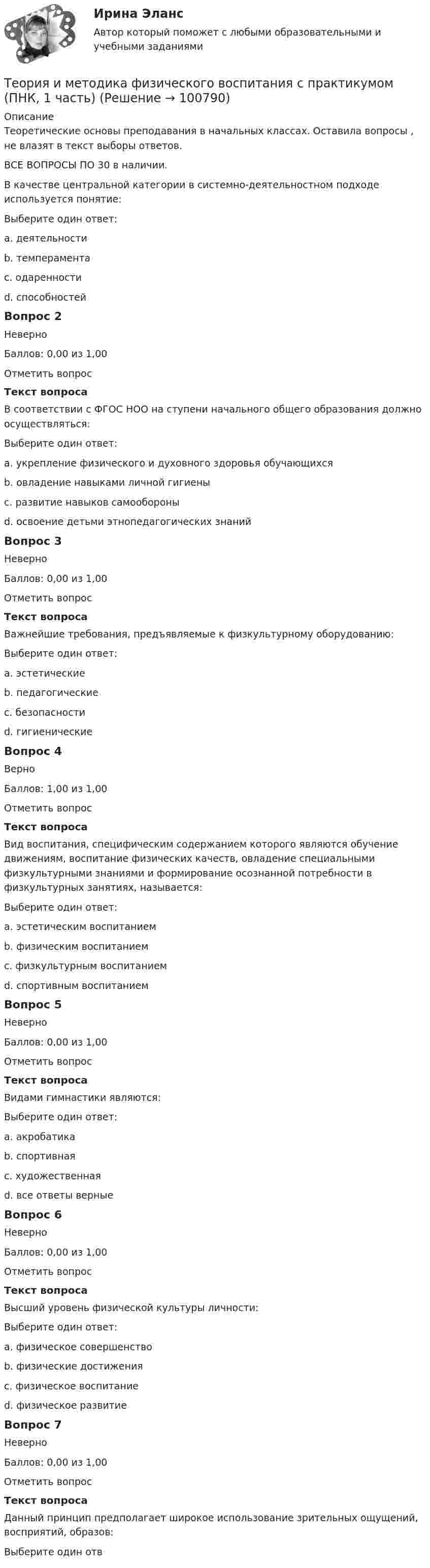     
            Описание
            Теоретические основы преподавания в начальных классах. Оставила вопросы , не влазят в текст выборы ответов. ВСЕ ВОПРОСЫ ПО 30 в наличии.В качестве центральной категории в системно-деятельностном подходе используется понятие:Выберите один ответ:a. деятельности b. темпераментаc. одаренностиd. способностейВопрос 2НеверноБаллов: 0,00 из 1,00Отметить вопросТекст вопросаВ соответствии с ФГОС НОО на ступени начального общего образования должно осуществляться:Выберите один ответ:a. укрепление физического и духовного здоровья обучающихсяb. овладение навыками личной гигиены c. развитие навыков самообороныd. освоение детьми этнопедагогических знанийВопрос 3НеверноБаллов: 0,00 из 1,00Отметить вопросТекст вопросаВажнейшие требования, предъявляемые к физкультурному оборудованию:Выберите один ответ:a. эстетическиеb. педагогические c. безопасностиd. гигиеническиеВопрос 4ВерноБаллов: 1,00 из 1,00Отметить вопросТекст вопросаВид воспитания, специфическим содержанием которого являются обучение движениям, воспитание физических качеств, овладение специальными физкультурными знаниями и формирование осознанной потребности в физкультурных занятиях, называется:Выберите один ответ:a. эстетическим воспитаниемb. физическим воспитанием c. физкультурным воспитаниемd. спортивным воспитаниемВопрос 5НеверноБаллов: 0,00 из 1,00Отметить вопросТекст вопросаВидами гимнастики являются:Выберите один ответ:a. акробатикаb. спортивнаяc. художественная d. все ответы верныеВопрос 6НеверноБаллов: 0,00 из 1,00Отметить вопросТекст вопросаВысший уровень физической культуры личности:Выберите один ответ:a. физическое совершенствоb. физические достижения c. физическое воспитаниеd. физическое развитиеВопрос 7НеверноБаллов: 0,00 из 1,00Отметить вопросТекст вопросаДанный принцип предполагает широкое использование зрительных ощущений, восприятий, образов:Выберите один отв   
            
            
            Теория и методика физического воспитания с практикумом (ПНК, 1 часть)Теория и методика физического воспитания с практикумом (ПНК, 1 часть)ТЕОРИЯ И МЕТОДИКА ФИЗИЧЕСКОГО ВОСПИТАНИЯ С ПРАКТИКУМОМ (ПНК, 1 ЧАСТЬ)Теория и методика физического воспитания с практикумом (ПНК, 1 часть). Практическое занятие 1. Задание 1-6Теория и методика физического воспитания с практикумом (ПНК, 1 часть) Практическое занятие 1. Задания 1 - 6Теория и методика физического воспитания с практикумом (ПНК, 1 часть) Практическое занятие 2. Задания 1 - 3, 5, 6Теория и методика физического воспитания с практикумом (ПНК, 1 часть). Практическое занятие 2. Задания 1-3, 5,6Теория и методика физического воспитания с практикумом НСПК ПНК Тестовые вопросы к разделу 4Теория и методика физического воспитания с практикумом (ПНК, 1 часть)Теория и методика физического воспитания с практикумом (ПНК, 1 часть)Теория и методика физического воспитания с практикумом (ПНК, 1 часть)Теория и методика физического воспитания с практикумом (ПНК, 1 часть)Теория и методика физического воспитания с практикумом (ПНК, 1 часть)Теория и методика физического воспитания с практикумом (ПНК, 1 часть)
