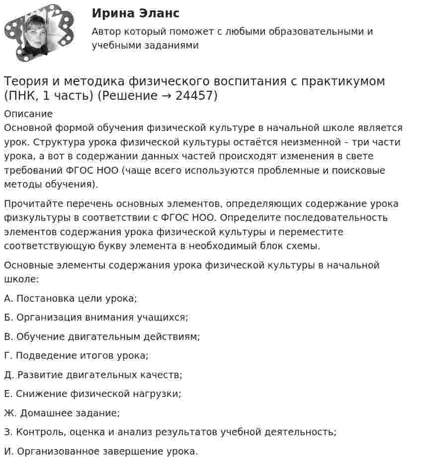      
          Описание
          Основной формой обучения физической культуре в начальной школе является урок. Структура урока физической культуры остаётся неизменной – три части урока, а вот в содержании данных частей происходят изменения в свете требований ФГОС НОО (чаще всего используются проблемные и поисковые методы обучения).Прочитайте перечень основных элементов, определяющих содержание урока физкультуры в соответствии с ФГОС НОО. Определите последовательность элементов содержания урока физической культуры и переместите соответствующую букву элемента в необходимый блок схемы.Основные элементы содержания урока физической культуры в начальной школе:А.    Постановка цели урока;Б.      Организация внимания учащихся;В.     Обучение двигательным действиям;Г.      Подведение итогов урока;Д.     Развитие двигательных качеств;Е.     Снижение физической нагрузки;Ж.   Домашнее задание;З.      Контроль, оценка и анализ результатов учебной деятельность;И.    Организованное завершение урока.  
            
            
            Теория и методика физического воспитания с практикумом (ПНК, 1 часть)Теория и методика физического воспитания с практикумом (ПНК, 1 часть)Теория и методика физического воспитания с практикумом (ПНК, 1 часть)Теория и методика физического воспитания с практикумом (ПНК, 1 часть)Теория и методика физического воспитания с практикумом (ПНК, 1 часть)Теория и методика физического воспитания с практикумом (ПНК, 1 часть)ТЕОРИЯ И МЕТОДИКА ФИЗИЧЕСКОГО ВОСПИТАНИЯ С ПРАКТИКУМОМ (ПНК, 1 ЧАСТЬ)Теория и методика физического воспитания с практикумом (КП) Практическое занятие 4. Задания 2 - 5Теория и методика физического воспитания с практикумом НСПК ПНК Тестовые вопросы к разделу 1Теория и методика физического воспитания с практикумом НСПК ПНК Тестовые вопросы к разделу 2Теория и методика физического воспитания с практикумом НСПК ПНК Тестовые вопросы к разделу 3Теория и методика физического воспитания с практикумом НСПК ПНК Тестовые вопросы к разделу 4Теория и методика физического воспитания с практикумом (ПНК, 1 часть)Теория и методика физического воспитания с практикумом (ПНК, 1 часть)