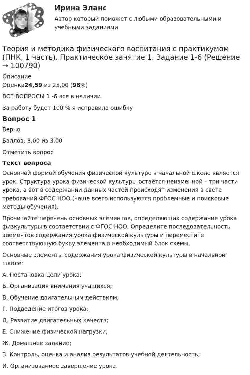     
            Описание
            Оценка24,59 из 25,00 (98%)ВСЕ ВОПРОСЫ 1 -6 все в наличииЗа работу будет 100 % я исправила ошибкуВопрос 1ВерноБаллов: 3,00 из 3,00Отметить вопросТекст вопросаОсновной формой обучения физической культуре в начальной школе является урок. Структура урока физической культуры остаётся неизменной – три части урока, а вот в содержании данных частей происходят изменения в свете требований ФГОС НОО (чаще всего используются проблемные и поисковые методы обучения).Прочитайте перечень основных элементов, определяющих содержание урока физкультуры в соответствии с ФГОС НОО. Определите последовательность элементов содержания урока физической культуры и переместите соответствующую букву элемента в необходимый блок схемы.Основные элементы содержания урока физической культуры в начальной школе:А.    Постановка цели урока;Б.      Организация внимания учащихся;В.     Обучение двигательным действиям;Г.      Подведение итогов урока;Д.     Развитие двигательных качеств;Е.     Снижение физической нагрузки;Ж.   Домашнее задание;З.      Контроль, оценка и анализ результатов учебной деятельность;И.    Организованное завершение урока.   
            
            
            ТЕОРИЯ И МЕТОДИКА ФИЗИЧЕСКОГО ВОСПИТАНИЯ С ПРАКТИКУМОМ (ПНК, 1 ЧАСТЬ)Теория и методика физического воспитания с практикумом (ПНК, 1 часть). Практическое занятие 1. Задание 1-6Теория и методика физического воспитания с практикумом (ПНК, 1 часть) Практическое занятие 1. Задания 1 - 6Теория и методика физического воспитания с практикумом (ПНК, 1 часть) Практическое занятие 2. Задания 1 - 3, 5, 6Теория и методика физического воспитания с практикумом (ПНК, 1 часть). Практическое занятие 2. Задания 1-3, 5,6 Теория и методика физического воспитания с практикумом (ПНК, 1 часть) Тест № 1 НСПКТеория и методика физического воспитания с практикумом (ПНК, 1 часть) Тест № 2 НСПКТеория и методика физического воспитания с практикумом (ПНК, 1 часть)Теория и методика физического воспитания с практикумом (ПНК, 1 часть)Теория и методика физического воспитания с практикумом (ПНК, 1 часть)Теория и методика физического воспитания с практикумом (ПНК, 1 часть)Теория и методика физического воспитания с практикумом (ПНК, 1 часть)Теория и методика физического воспитания с практикумом (ПНК, 1 часть)Теория и методика физического воспитания с практикумом (ПНК, 1 часть)