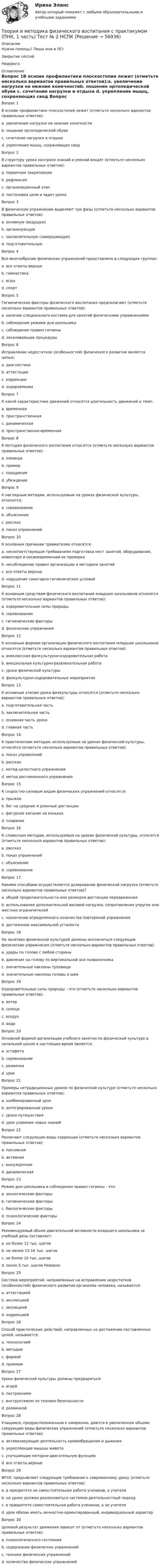     
            Описание
            Нужна помощь? Пиши мне в ЛС!Закрытие сессий.Недорого 
            Оглавление
            Вопрос 1В основе профилактики плоскостопия лежит (отметьте несколько вариантов правильных ответов):a. увеличение нагрузки на нижние конечностиb. ношение ортопедической обуви c. сочетание нагрузки и отдыха d. укрепление мышц, сохраняющих свод Вопрос 2В структуру урока контроля знаний и умений входят (отметьте несколько вариантов правильных ответов):a. первичное закреплениеb. рефлексия c. организационный этап d. постановка цели и задач урока Вопрос 3В физическом упражнении выделяют три фазы (отметьте несколько вариантов правильных ответов):a. основную (ведущую) b. организующуюc. заключительную (завершающую) d. подготовительную Вопрос 4Все многообразие физических упражнений представлено в следующих группах:a. все ответы верные b. гимнастикаc. игрыd. спортВопрос 5Гигиенические факторы физического воспитания предполагают (отметьте несколько вариантов правильных ответов):a. наличие специального костюма для занятий физическими упражнениями b. соблюдение режима дня школьника c. соблюдения правил гигиены d. закаливающие процедурыВопрос 6Исправление недостатков (особенностей) физического развития является целью:a. диагностикиb. аттестацииc. коррекции d. оздоровленияВопрос 7К какой характеристике движений относятся длительность движений и темп:a. временная b. пространственнаяc. динамическаяd. пространственно-временнаяВопрос 8К методам физического воспитания относятся (отметьте несколько вариантов правильных ответов):a. командаb. пример c. поощрение d. убеждениеВопрос 9К наглядным методам, используемым на уроках физической культуры, относится:a. соревнованиеb. объяснениеc. рассказd. показ упражнений Вопрос 10К основным причинам травматизма относятся:a. несоответствующая требованиям подготовка мест занятий, оборудования, инвентаря и несвоевременная их проверкаb. несоблюдение правил организации и методики занятийc. все ответы верные d. нарушение санитарно-гигиенических условийВопрос 11К основным средствам физического воспитания младших школьников относятся (отметьте несколько вариантов правильных ответов):a. оздоровительные силы природы b. соревнованияc. гигиенические факторы d. физические упражнения Вопрос 12К основным формам организации физического воспитания младших школьников относятся (отметьте несколько вариантов правильных ответов):a. внеклассная физкультурно-оздоровительная работа b. внешкольная культурно-развлекательная работаc. уроки физической культуры d. физкультурно-оздоровительные мероприятия Вопрос 13К основным этапам урока физкультуры относятся (отметьте несколько вариантов правильных ответов):a. подготовительная часть b. заключительная часть c. основная часть урока d. главная частьВопрос 14К практическим методам, используемым на уроках физической культуры, относятся (отметьте несколько вариантов правильных ответов):a. показ упражненийb. рассказc. метод целостного упражнения d. метод расчлененного упражнения Вопрос 15К скоростно-силовым видам физических упражнений относятся:a. прыжки b. бег на средние и длинные дистанцииc. фигурное катание на конькахd. плаваниеВопрос 16К словесным методам, используемым на уроках физической культуры, относятся (отметьте несколько вариантов правильных ответов):a. рассказ b. показ упражненийc. объяснение d. соревнованиеВопрос 17Какими способами осуществляется дозирование физической нагрузки (отметьте несколько вариантов правильных ответов)?a. общей продолжительности или размеров дистанции передвижения b. использование дополнительной весовой нагрузки, сопротивления упругих или жестких ограничителейc. назначение определенного количества повторений упражнения d. достижение максимальной усталостиВопрос 18На занятиях физической культурой должны исключаться следующие физические упражнения (отметьте несколько вариантов правильных ответов):a. удары по голове с любой стороныb. давление на голову по вертикальной оси позвоночника c. значительные наклоны туловища d. значительные наклоны головы и шеи Вопрос 19Оздоровительные силы природы – это (отметьте несколько вариантов правильных ответов):a. ветерb. солнце c. воздух d. вода Вопрос 20Основной формой организации учебного занятия по физической культуре в начальной школе в настоящее время является:a. эстафетаb. соревнованиеc. разминкаd. урок Вопрос 21Примеры нетрадиционных уроков по физической культуре (отметьте несколько вариантов правильных ответов):a. комбинированный урокb. интегрированные уроки c. уроки-путешествия d. урок усвоения новых знанийВопрос 22Различают следующие виды коррекции (отметьте несколько вариантов правильных ответов):a. пассивная b. активная c. вынужденнаяd. динамическаяВопрос 23Режим дня школьника и соблюдения правил гигиены - это:a. экологические факторыb. гигиенические факторы c. биологические факторыd. психологические факторыВопрос 24Рекомендуемый объем двигательной активности младшего школьника за учебный день составляет:a. не более 12 тыс. шаговb. не менее 15-16 тыс. шаговc. не более 10 тыс. шаговd. около 5 тыс. шагов НеверноВопрос 25Система мероприятий, направленных на исправление недостатков (особенностей) физического развития организма человека, называется:a. аттестациейb. инспекциейc. эволюциейd. коррекцией Вопрос 26Способ практических действий, направленных на достижение поставленных целей, называется:a. технологиейb. методом c. формойd. приемомВопрос 27Уроки физической культуры должны предваряться:a. игройb. построениемc. инструктажем по технике безопасности d. разминкойВопрос 28Учащимся, предрасположенным к ожирению, даются в увеличенном объеме следующие виды физических упражнений (отметьте несколько вариантов правильных ответов):a. активизирующие деятельность кровообращения и дыханияb. укрепляющие мышцы животаc. улучшающие моторно-двигательную функциюd. все ответы верные Вопрос 29ФГОС предъявляет следующие требования к современному уроку (отметьте несколько вариантов правильных ответов):a. в приоритете не самостоятельная работа учеников, а учителяb. на уроке должен реализоваться системно-деятельностный подход c. в приоритете самостоятельная работа учеников, а не учителя d. урок обязан иметь личностно-ориентированный, индивидуальный характер Вопрос 30Целевой результат движения зависит от (отметьте несколько вариантов правильных ответов):a. психологического состоянияb. содержания физических упражнений c. техники физических упражнений d. количества физических упражнений  
            
            
             Теория и методика физического воспитания с практикумом (ПНК, 1 часть) Тест № 1 НСПКТеория и методика физического воспитания с практикумом (ПНК, 1 часть) Тест № 2 НСПКТеория и методика физического воспитания с практикумом (ПНК, 2 часть)Теория и методика физического воспитания с практикумом (ПНК, 2 часть)Теория и методика физического воспитания с практикумом (ПНК, 2 часть)Теория и методика физического воспитания с практикумом (ПНК, 2 часть)Теория и методика физического воспитания с практикумом (ПНК, 2 часть) КомплексТеория и методика физического воспитания с практикумом (ПНК, 1 часть)Теория и методика физического воспитания с практикумом (ПНК, 1 часть)Теория и методика физического воспитания с практикумом (ПНК, 1 часть)ТЕОРИЯ И МЕТОДИКА ФИЗИЧЕСКОГО ВОСПИТАНИЯ С ПРАКТИКУМОМ (ПНК, 1 ЧАСТЬ)Теория и методика физического воспитания с практикумом (ПНК, 1 часть). Практическое занятие 1. Задание 1-6Теория и методика физического воспитания с практикумом (ПНК, 1 часть) Практическое занятие 1. Задания 1 - 6Теория и методика физического воспитания с практикумом (ПНК, 1 часть) Практическое занятие 2. Задания 1 - 3, 5, 6