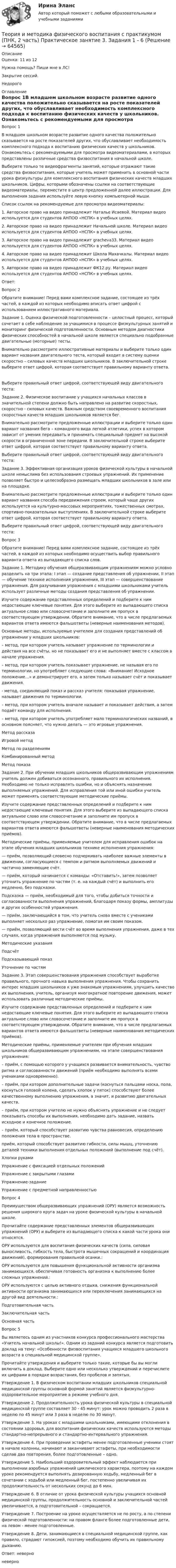      
            Описание
            Оценка: 11 из 12 Нужна помощь? Пиши мне в ЛС!Закрытие сессий.Недорого 
            Оглавление
            Вопрос 1В младшем школьном возрасте развитие одного качества положительно сказывается на росте показателей других, что обуславливает необходимость комплексного подхода к воспитанию физических качеств у школьников. Ознакомьтесь с рекомендуемыми для просмотра видеоматериалами, в которых представлены различные средства физвоспитания в начальной школе.Выберите только те видеофрагменты занятий, которые отражают такие средства физвоспитания, которые учитель может применить в основной части урока физкультуры для комплексного воспитания физических качеств младших школьников. Цифры, которыми обозначены ссылки на соответствующие видеоматериалы, переместите в центр предложенной далее иллюстрации. Для выполнения задания используйте левую кнопку компьютерной мыши.Список ссылок на рекомендуемые для просмотра видеоматериалы:1. Авторское право на видео принадлежит Наталье Исаевой. Материал видео используется для студентов АНПОО «НСПК» в учебных целях.2. Авторское право на видео принадлежит Начальной школе. Материал видео используется для студентов АНПОО «НСПК» в учебных целях.3. Авторское право на видео принадлежит gracheva33. Материал видео используется для студентов АНПОО «НСПК» в учебных целях.4. Авторское право на видео принадлежит Школа Махачкалы. Материал видео используется для студентов АНПОО «НСПК» в учебных целях.  5. Авторское право на видео принадлежит ФК12.ру. Материал видео используется для студентов АНПОО «НСПК» в учебных целях. Ответ:Вопрос 2Обратите внимание! Перед вами комплексное задание, состоящее из трёх частей, в каждой из которых необходимо вписать ответ цифрой с использованием иллюстративного материала.Задание 1. Оценка физической подготовленности – целостный процесс, который сочетает в себе наблюдение за учащимися в процессе физкультурных занятий и мониторинг физической подготовленности. Основным методом диагностики физических способностей в начальной школе является специально подобранные двигательные (моторные) тесты.Внимательно рассмотрите иллюстративные материалы и выберите только один вариант названия двигательного теста, который входит в систему оценки скоростно – силовых качеств младших школьников. В заключительной строке выберите ответ цифрой, которая соответствует правильному варианту ответа.Выберите правильный ответ цифрой, соответствующей виду двигательного теста:Задание 2. Физическое воспитание у учащихся начальных классов в значительной степени должно быть направлено на развитие скоростных, скоростно - силовых качеств. Важным средством своевременного воспитания скоростных качеств младших школьников является бег.Внимательно рассмотрите предложенные иллюстрации и выберите только один вариант названия бега – командного вида легкой атлетики, успех в котором зависит от умения передавать и принимать специальный предмет на высокой скорости в ограниченной зоне передачи. В заключительной строке выберите ответ цифрой, которая соответствует правильному варианту ответа.Выберите правильный ответ цифрой, соответствующей виду двигательного теста:Задание 3. Эффективная организация уроков физической культуры в начальной школе немыслима без использования строевых упражнений. Их применение позволяет быстро и целесообразно размещать младших школьников в зале или на площадке.Внимательно рассмотрите предложенные иллюстрации и выберите только один вариант названия способа передвижения строем, который чаще других используется на культурно-массовых мероприятиях, тожественных смотрах, спортивно-показательных выступлениях. В заключительной строке выберите ответ цифрой, которая соответствует правильному варианту ответа.Выберите правильный ответ цифрой, соответствующей виду двигательного теста:Вопрос 3Обратите внимание! Перед вами комплексное задание, состоящее из трёх частей, в каждой из которых необходимо осуществить выбор правильного варианта ответа из выпадающего списка слов.Задание 1. Методику обучения общеразвивающим упражнениям можно условно разделить на три этапа: I этап — создание представления об упражнении, II этап — обучение технике исполнения упражнения, III этап — совершенствование упражнения. Для разучивания упражнения с младшими школьниками учитель использует различные методы создания представления об упражнении.Изучите содержание представленных определений и подберите к ним недостающие ключевые понятия. Для этого выберите из выпадающего списка актуальное слово или словосочетание и заполните им пропуск в соответствующем утверждении. Обратите внимание, что в числе предлагаемых вариантов ответа имеются фальшответы (неверные наименования методов).Основные методы, используемые учителем для создания представлений об упражнении у младших школьников:– метод, при котором учитель называет упражнение по терминологии и действия на все счёты, но не показывает его и не выполняет вместе с классом в начале упражнения.– метод, при котором учитель показывает упражнение, не называя его по терминологии, но употребляет следующие слова: «Внимание! Исходное положение…» и демонстрирует его, а затем только называет счёт и показывает движения.- метод, соединяющий показ и рассказ учителя: показывая упражнение, называет движения по терминологии.– метод, при котором учитель вначале называет и показывает действия, а затем подаёт команду для исполнения.– метод, при котором учитель употребляет мало терминологических названий, в основном поясняет, что нужно делать — это игровые упражнения.Метод рассказаИгровой методМетод по разделениямКомбинированный методМетод показаЗадание 2. При обучении младших школьников общеразвивающим упражнениям учитель должен добиваться осознанного, правильного их исполнения. Необходимо не только исправлять ошибки, но и объяснять назначение выполняемых упражнений. Для исправления той или иной ошибки учитель может применять соответствующие методические приёмы.Изучите содержание представленных определений и подберите к ним недостающие ключевые понятия. Для этого выберите из выпадающего списка актуальное слово или словосочетание и заполните им пропуск в соответствующем утверждении. Обратите внимание, что в числе предлагаемых вариантов ответа имеются фальшответы (неверные наименования методических приёмов).Методические приёмы, применяемые учителем для исправления ошибок на этапе обучения младших школьников технике исполнения упражнения:— приём, позволяющий словесно подчеркивать наиболее важные элементы в движении, согласующиеся с темпом и ритмом выполняемых движений и частично заменяющие счёт.— приём, который начинается с команды: «Отставить!», затем позволяет уточнить упражнение по частям (т. е. на каждый счёт) и выполнить его медленно, без подсказки.Подсказка — приём, необходимый для того, чтобы добиться точности и согласованности выполнения упражнений, благодаря показу формы, амплитуды и других особенностей упражнения.— приём, заключающийся в том, что учитель снова вместе с учениками выполняет несколько раз упражнение, помогая им своим показом.— приём, позволяющий вести счёт во время выполнения упражнения, даже в тех случаях, когда упражнения выполняются под музыку.Методические указанияПодсчётПодсказывающий показУточнение по частямЗадание 3. Этап совершенствования упражнения способствует выработке правильного, прочного навыка выполнения упражнения. Чтобы сохранить интерес младших школьников к уже знакомым упражнениям, улучшить качество их выполнения, учитель, организуя многократное повторение движения, может использовать различные методические приёмы.Изучите содержание представленных определений и подберите к ним недостающие ключевые понятия. Для этого выберите из выпадающего списка актуальное слово или словосочетание и заполните им пропуск в соответствующем утверждении. Обратите внимание, что в числе предлагаемых вариантов ответа имеются фальшответы (неверные наименования методических приёмов).Методические приёмы, применяемые учителем при обучения младших школьников общеразвивающим упражнениям, на этапе совершенствования упражнения:– приём, с помощью которого у учащихся развивается внимательность, чувство ритма и согласованности движений (приём необходимо выполнять всеми учениками одновременно).– приём, при котором дополнительные задачи (коснуться пальцами носка, пола, коснуться головой колена, сделать хлопок у пяток) способствуют более качественному выполнению упражнения, а значит, и развитию двигательных качеств.– приём, при котором учителю не нужно объяснять упражнение и не следует показывать способы их выполнения, необходимо дать задание, назвать исходное и конечное положение.– приём, который способствует развитию чувства равновесия, определению положения тела в пространстве.приём, который способствует развитию гибкости, силы мышц, уточнению деталей техники выполнения отдельных положений (выполнение под счёт).Хлопки рукамиУпражнение с фиксацией отдельных положенийУпражнение с закрытыми глазамиУпражнение-заданиеУпражнение с предметной направленностьюВопрос 4Преимуществом общеразвивающих упражнений (ОРУ) является возможность решения широкого круга задач на уроке физической культуры в начальной школе.Прочитайте содержание представленных элементов общеразвивающих упражнений (ОРУ) и выберите из выпадающего списка к какой части урока они относятся.ОРУ используются для воспитания физических качеств (сила, силовая выносливость, гибкость тела, быстрота мышечных сокращений и координация движений), формирования правильной осанки.:ОРУ используются для повышения функциональной активности организма занимающихся, обеспечивая готовность организма к выполнению более сложных упражнений.:ОРУ используются с целью активного отдыха, снижения функциональной активности организма занимающихся или переключения занимающихся на другой вид деятельности.:Подготовительная частьЗаключительная частьОсновная частьВопрос 5Вы являетесь одним из участников конкурса профессионального мастерства «Учитель начальной школы!». Одним из заданий конкурса является подготовить доклад на тему: «Особенности физвоспитания учащихся младшего школьного возраста в специальной медицинской группе».Прочитайте утверждения и выберите только такие, которые бы вы могли включить в доклад. Выберите одно или несколько утверждений и перечислите их цифрами в порядке возрастания, без пробелов и запятых.Утверждение 1. В физическом воспитании младших школьников специальной медицинской группы основной формой занятий является физкультурно-оздоровительное мероприятие в режиме учебного дня.Утверждение 2. Продолжительность урока физической культуры в специальной медицинской группе составляет 30 - 45 минут: урок можно проводить 2 раза в неделю по 45 минут или 3 раза в неделю по 30 минут.Утверждение 3. На уроках с младшими школьниками, имеющими отклонения в состоянии здоровья, для воспитания физических качеств используются методы стандартно-непрерывного и стандартно-интервального упражнения.Утверждение 4. При проведении эстафеты менее подготовленные ученики стоят в начале колонны, начинают и заканчивают эстафеты, при необходимости сделав два повторения, более подготовленные – одно.Утверждение 5. Наибольший оздоровительный эффект наблюдается при выполнении аэробных упражнений циклического характера, поэтому на каждом уроке рекомендуется выполнять дозированную ходьбу, медленный бег в сочетании с ходьбой или медленный бег, постепенно увеличивая их продолжительность от нескольких секунд до 6 мин.Утверждение 6. В отличие от урока физической культуры учащихся основной медицинской группы, продолжительность основной и заключительной частей увеличивается, а подготовительной – сокращается.Утверждение 7. Построение на уроке осуществляется не по росту, а по степени физической подготовленности: на правом фланге более подготовленные дети, на левом - менее подготовленные.Утверждение 8. Дети, занимающиеся в специальной медицинской группе, как правило, страдают гипоксией, поэтому необходимо обучить их правильному дыханию.Ответ: неверноневерно  
            
            
            Теория и методика физического воспитания с практикумом (ПНК, 2 часть) КомплексТеория и методика физического воспитания с практикумом (ПНК, 2 часть) Практическое занятие 3. Задания 1 - 6Теория и методика физического воспитания с практикумом (ПНК, 2 часть) Практическое занятие 4. Задания 2 - 5Теория и методика физического воспитания с практикумом (ПНК, 2 часть) Практическое занятие 5Теория и методика физического воспитания с практикумом (ПНК, 2 часть) Тест №3Теория и методика физического воспитания с практикумом (ПНК, 2 часть) Тест №4Теория и методика физического воспитания с практикумом Практическое занятие 1. Задания 1 - 6Теория и методика физического воспитания с практикумом (ПНК, 1 часть) Практическое занятие 2. Задания 1 - 3, 5, 6Теория и методика физического воспитания с практикумом (ПНК, 1 часть). Практическое занятие 2. Задания 1-3, 5,6 Теория и методика физического воспитания с практикумом (ПНК, 1 часть) Тест № 1 НСПКТеория и методика физического воспитания с практикумом (ПНК, 1 часть) Тест № 2 НСПКТеория и методика физического воспитания с практикумом (ПНК, 2 часть)Теория и методика физического воспитания с практикумом (ПНК, 2 часть)Теория и методика физического воспитания с практикумом (ПНК, 2 часть)