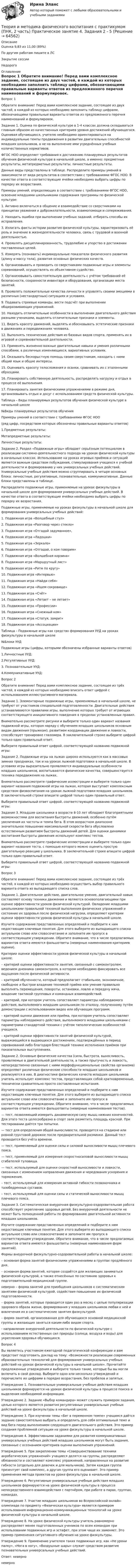      
            Описание
            Оценка	9,83 из 11,00 (89%)По другим работам пишите в ЛСЗакрытие сессииНедорого 
            Оглавление
            Вопрос 1
Обратите внимание! Перед вами комплексное задание, состоящее из двух частей, в каждой из которых необходимо заполнить таблицу цифрами, обозначающими правильные варианты ответов из предложенного перечня наименований и формулировок.
Задание 1. Оценка по физической культуре в 1-4 классах должна складываться главным образом из качественных критериев уровня достижений обучающегося. Оценивая обучающихся, учителю необходимо ориентироваться на индивидуальные темпы продвижения в развитии двигательных способностей младших школьников, а не на выполнение ими усреднённых учебных количественных нормативов.
ФГОС НОО определяет требования к достижению планируемых результатов обучения физической культуре в начальной школе, а именно: предметные результаты, метапредметные результаты, личностные результаты.
Данные виды представлены в таблице. Распределите примеры умений в зависимости от вида результатов в соответствии с требованиями ФГОС НОО. В качестве ответа в соответствующие ячейки необходимо выбрать цифры по порядку их возрастания.
Примеры умений, определяющих в соответствии с требованиями ФГОС НОО, освоение младшими школьниками содержания программы по физической культуре:
1.	Активно включаться в общение и взаимодействие со сверстниками на принципах уважения и доброжелательности, взаимопомощи и сопереживания.
2.	Находить ошибки при выполнении учебных заданий, отбирать способы их исправления.
3.	Излагать факты истории развития физической культуры, характеризовать её роль и значение в жизнедеятельности человека, связь с трудовой и военной деятельностью.
4.	Проявлять дисциплинированность, трудолюбие и упорство в достижении поставленных целей.


5.	Измерять (познавать) индивидуальные показатели физического развития (длину и массу тела), развития основных физических качеств.
6.	Организовывать и проводить со сверстниками подвижные игры и элементы соревнований, осуществлять их объективное судейство.
7.	Организовывать самостоятельную деятельность с учётом требований её безопасности, сохранности инвентаря и оборудования, организации места занятий.
8.	Проявлять положительные качества личности и управлять своими эмоциями в различных (нестандартных) ситуациях и условиях.
9.	Подавать строевые команды, вести подсчёт при выполнении общеразвивающих упражнений.
10.	Находить отличительные особенности в выполнении двигательного действия разными учениками, выделять отличительные признаки и элементы.
11.	Видеть красоту движений, выделять и обосновывать эстетические признаки в движениях и передвижениях человека.
12.	Выполнять технические действия из базовых видов спорта, применять их в игровой и соревновательной деятельности.
13.	Применять жизненно важные двигательные навыки и умения различными способами, в различных изменяющихся, вариативных условиях.
14.	Оказывать бескорыстную помощь своим сверстникам, находить с ними общий язык и общие интересы.
15.	Оценивать красоту телосложения и осанки, сравнивать их с эталонными образцами.
16.	Планировать собственную деятельность, распределять нагрузку и отдых в процессе её выполнения.
17.	Планировать занятия физическими упражнениями в режиме дня, организовывать отдых и досуг с использованием средств физической культуры.
Таблица – Виды планируемых результатов обучения физической культуре в начальной школе

№Виды планируемых результатов обучения
Примеры умений в соответствии с требованиями ФГОС НОО
(ряд цифр, посредством которых обозначены правильные варианты ответов)
1.Предметные результаты: 
Метапредметные результаты: 
Личностные результаты: 
Задание 2. Раздел «Подвижные игры» обладает серьёзным потенциалом в реализации системно-деятельностного подхода на уроках физической культуры в начальных классах. Использование на уроках игровых приёмов и ситуаций является важным средством побуждения, стимулирования учащихся к учебной деятельности и формированию у них универсальных учебных действий. Универсальные учебные действия можно сгруппировать в четыре основных блока: личностные, регулятивные, познавательные, коммуникативные. Данные блоки представлены в таблице.
Распределите подвижные игры, применяемые на уроках физкультуры в начальной школе для формирования универсальных учебных действий. В качестве ответа в соответствующие ячейки необходимо выбрать цифры по порядку их возрастания.
Подвижные игры, применяемые на уроках физкультуры в начальной школе для формирования универсальных учебных действий:
1.	Подвижная игра «Волшебный стул»
2.	Подвижная игра «Разговор через стекло»
3.	Подвижная игра «Отгадай задуманное»,
4.	Подвижная игра «Ладошки»
5.	Подвижная игра «Зеркало»
6.	Подвижная игра «Отгадай, о ком говорим»
7.	Подвижная игра «Волшебная корзина»
8.	Подвижная игра «Маршрутный лист»
9.	Подвижная игра «Ритм по кругу»
10.	Подвижная игра «Интервью»
11.	Подвижная игра «Найди себя»
12.	Подвижная игра «Ищем сокровище»
13.	Подвижная игра «Счёт»
14.	Подвижная игра «Летает – не летает»
15.	Подвижная игра «Профессии»
16.	Подвижная игра «Снежный ком»
17.	 Подвижная игра «Статуя, замри!»
18.	Подвижная игра «Ассоциации»
Таблица – Подвижные игры как средство формирования УУД на уроках физкультуры в начальной школе
№Блоки УУД
Подвижные игры (цифры, которыми обозначены избранные варианты ответов)
1.Личностные УУД: 
2.Регулятивные УУД: 
3. Познавательные УУД: 
4.Коммуникативные УУД: 
Вопрос 2
Обратите внимание! Перед вами комплексное задание, состоящее из трёх частей, в каждой из которых необходимо вписать ответ цифрой с использованием иллюстративного материала.
Задание 1. Элементарные подвижные игры, применяемые в начальной школе, не требуют от участников специальной подготовленности. Двигательные действия устанавливаются правилами игры, выполнение которых требует от играющих соответствующего инициативного поведения в пределах установленных правил.
Внимательно рассмотрите рисунки и выберите только один вариант названия подвижной игры, которая наряду с обучением младших школьников основным видам движения (прыжкам), развитием координации движения и ловкости, способствует тренировке глазомера. В заключительной строке выберите цифрой только один правильный ответ.
Выберите правильный ответ цифрой, соответствующей названию подвижной игры: 
Задание 2. Подвижные игры на лыжах широко используются как в массовых зимних праздниках, так и на уроках лыжной подготовки в начальной школе. В условиях игры выразительно проявляются индивидуальные особенности младших школьников, воспитываются физические качества, совершенствуется техника передвижения на лыжах.
Внимательно рассмотрите графические иллюстрации и выберите только один вариант названия подвижной игры на лыжах, которая выступает комплексным средством физвоспитания на уроках лыжной подготовки младших школьников. В заключительной строке впишите цифрой только один правильный ответ.
Выберите правильный ответ цифрой, соответствующей названию подвижной игры: 
Задание 3. Младшие школьники в возрасте 8-10 лет обладают благоприятными возможностями для воспитания быстроты движений, особенно путём увеличения их частоты и темпа бега. В этом возрастном диапазоне значительное повышение максимальной скорости бега обусловлено естественным развитием быстроты движений детей. Для оценки динамики воспитания быстроты движения используют комплекс тестов.
Внимательно рассмотрите графические иллюстрации и выберите только один вариант названия теста, с помощью которого можно оценить простую двигательную реакцию у школьника. В заключительной строке впишите цифрой только один правильный ответ.
Выберите правильный ответ цифрой, соответствующей названию подвижной игры: 
Вопрос 3
Обратите внимание! Перед вами комплексное задание, состоящее из трёх частей, в каждой из которых необходимо осуществить выбор правильного варианта ответа из выпадающего списка слов.
Задание 1. Двигательное действие, двигательное умение, двигательный навык составляют основу техники движения и являются основополагающими при оценке эффективности уроков физической культурой. Овладение младшими школьниками правильной техникой выполнения физических упражнений и состояние их здоровья после физической нагрузки, определяют критерии оценки эффективности уроков физической культуры в начальной школе.
Изучите содержание представленных определений и подберите к ним недостающие ключевые понятия. Для этого выберите из выпадающего списка актуальное слово или словосочетание и заполните им пропуск в соответствующем утверждении. Обратите внимание, что в числе предлагаемых вариантов ответа имеются фальшответы (неверные наименования критериев оценки).
Критерии оценки эффективности уроков физической культуры в начальной школе:
  – критерий оценки эффективности занятия, связанный с самоконтролем, ведением дневника самоконтроля, в котором необходимо фиксировать все ощущения после физической активности.
  – критерий обученности, который предполагает стабильное, экономичное, свободное и быстрое владение техникой приёма или умение правильно выполнять перемещения, повороты, остановки, ловлю и передачу мяча, владение тактикой групповых и командных взаимодействий.
  – критерий, при котором учитель сопоставляет параметры наблюдаемого действия, выполняемого младшим школьником по эталону, полученному путём демонстрации с использованием видео или обучающих программ.
  – критерий оценки движения или приёма, при котором учитель сопоставляет параметры наблюдаемого действия, выполняемого младшими школьниками с параметрами стандартной техники с учётом типологических особенностей учащихся.
  – критерий оценки эффективности занятий физической культурой, выражающийся в выдающихся достижениях, подтверждённых в период соревнований либо благодаря блестящей технике исполнения приёмов при показательных выступлениях.
Задание 2. Основные физические качества (сила, быстрота, выносливость, проявляемые в двигательной деятельности, а также прыгучесть и ловкость, непосредственно связанные с ними морфофункциональные свойства организма) определяют различные физические способности младших школьников и реализуются в них. В диагностике физических качеств младших школьников учитель использует комплекс тестов, представляющих собой кратковременные, технически сравнительно просто составленные испытания.
Изучите содержание представленных определений и подберите к ним недостающие ключевые понятия. Для этого выберите из выпадающего списка актуальное слово или словосочетание и заполните им пропуск в соответствующем утверждении. Обратите внимание, что в числе предлагаемых вариантов ответа имеются фальшответы (неверные наименования тестов).
— тест, позволяющий измерить динамическую силу мышц нижних конечностей. Для этого теста целесообразно в спорт зале разметить площадь краской. При тестировании даётся три попытки.
  — тест для определения общей выносливости, проводится на стадионе или ровной грунтовой дорожке после предварительной разминки. Данный тест проводится без учёта времени.
  — тест, применяемый для оценки силы и силовой выносливости мышц плечевого пояса.


  — тест, применяемый для измерения скоростносиловой выносливости мышц сгибателей туловища.
  — тест, используемый для оценки скоростной выносливости и ловкости, связанных с изменением направления движения и чередования ускорения и торможения.
– тест, используемый для измерения активной гибкости позвоночника и тазобедренных суставов.
  – тест, используемый для оценки силы и статической выносливости мышц плечевого пояса.
Задание 3. Систематическая внеурочная физкультурно-оздоровительная работа способствует укреплению здоровья детей. Без внеурочной деятельности не может быть полноценной работы по формированию двигательной активности младших школьников.
Изучите содержание представленных определений и подберите к ним недостающие ключевые понятия. Для этого выберите из выпадающего списка актуальное слово или словосочетание и заполните им пропуск в соответствующем утверждении. Обратите внимание, что в числе предлагаемых вариантов ответа имеются фальшответы (неверные наименования форм занятий).
Формы внеурочной физкультурно-оздоровительной работы в начальной школе:
 – основная форма занятий физическими упражнениями в группах продлённого дня.
– основная форма занятий, которая создаётся для желающих заниматься физической культурой, а также отнесённых по состоянию здоровья к подготовительной медицинской группе.
 неверно  – форма занятий для приобщения школьников к систематическим занятиям физической культурой, содействия повышению их физической подготовленности.


 – форма занятий, которые проводятся один раз в месяц с целью популяризации здорового образа жизни, формирования у младших школьников любви к ней и вовлечения их в систематические занятия физкультурой.
  – форма занятий, организованная для обучающихся основной медицинской группы и желающих заняться каким-либо видом спорта.
  - направление внеурочной деятельности по физической культуре с использованием естественных сил природы (солнца, воздуха и воды) для укрепления здоровья обучающихся.
Вопрос 4
Вы являетесь участником ежегодной педагогической конференции и вам предстоит подготовить доклад на тему: «Возможности реализации современных образовательных технологий для формирования универсальных учебных действий на уроках физической культуры в начальной школе». Прочитайте предложенные утверждения и выберите только такие, которые бы вы могли включить в свой доклад. Выберите одно или несколько утверждений и перечислите их цифрами в порядке возрастания, без пробелов и запятых.
Утверждение 1. Познавательные универсальные учебные действия младших школьников формируются на уроках физической культуры в процессе поиска и выделения необходимой информации.
Утверждение 2. Задание «Выбор командира» может служить примером задания, целью которого является развития регулятивных универсальных учебных действий на уроке физкультуры в начальной школе.
Утверждение 3. При изучении темы «Бег в переменном темпе» учащимся даётся задание самостоятельно выбрать и определить для себя оптимальный темп и вид бега перед выполнением следующего двигательного действия. Это пример создания проблемной ситуации на уроке физкультуры в начальной школе.

Утверждение 4. Эффективными заданиями для развития коммуникативных универсальных учебных действий младших школьников могут быть задания, связанные с осознанием критериев оценки выполнения упражнений.
Утверждение 5. При закреплении темы «Совершенствование техники акробатических упражнений» учащиеся делятся на группы, распределяют обязанности и составляют комплекс упражнений, направленных на развитие гибкости (отдельно для девочек и для мальчиков). Затем каждая группа презентует свой комплекс, а другая группа его оценивает. Это пример применения метода проектов на уроке физкультуры в начальной школе.
Утверждение 6. Регулятивные универсальные учебные действия младших школьников формируются на уроке физической культуры в процессе непосредственного взаимодействия с партнёром, при работе в парах, группах, командах.
Утверждение 7. Участие младших школьников во Всероссийской онлайн-олимпиаде по предмету «Физическая культура» является примером использования информационно-коммуникационных технологий на уроке физической культуры в начальной школе.
Утверждение 8. На уроке физической культуры учитель равномерно распределяет менее подготовленных учеников по всем командам при использовании подвижных игр и эстафет, при этом чаще их заменяет. Это пример применения ситуативного обучения на уроке физкультуры.
Утверждение 9. Применение учителем таких подвижных игр, как «Не урони палку», «Нога в ногу», «Воздушные шары» служит средством развития познавательных универсальных учебных действий.
Ответ:  неверно
 неверно   
            
            
            Теория и методика физического воспитания с практикумом (ПНК, 2 часть) Практическое занятие 3. Задания 1 - 6Теория и методика физического воспитания с практикумом (ПНК, 2 часть) Практическое занятие 4. Задания 2 - 5Теория и методика физического воспитания с практикумом (ПНК, 2 часть) Практическое занятие 5Теория и методика физического воспитания с практикумом (ПНК, 2 часть) Тест №3Теория и методика физического воспитания с практикумом (ПНК, 2 часть) Тест №4Теория и методика физического воспитания с практикумом Практическое занятие 1. Задания 1 - 6Теория и методика физического воспитания с практикумом Практическое занятие 2Теория и методика физического воспитания с практикумом (ПНК, 1 часть). Практическое занятие 2. Задания 1-3, 5,6 Теория и методика физического воспитания с практикумом (ПНК, 1 часть) Тест № 1 НСПКТеория и методика физического воспитания с практикумом (ПНК, 1 часть) Тест № 2 НСПКТеория и методика физического воспитания с практикумом (ПНК, 2 часть)Теория и методика физического воспитания с практикумом (ПНК, 2 часть)Теория и методика физического воспитания с практикумом (ПНК, 2 часть)Теория и методика физического воспитания с практикумом (ПНК, 2 часть)