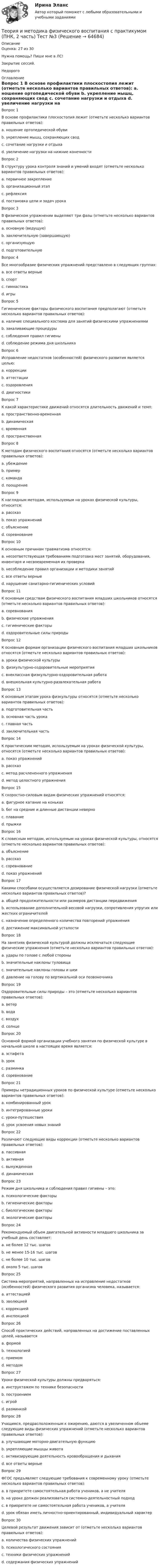      
            Описание
            Оценка: 27 из 30Нужна помощь? Пиши мне в ЛС!Закрытие сессий.Недорого 
            Оглавление
            Вопрос 1
В основе профилактики плоскостопия лежит (отметьте несколько вариантов правильных ответов):
a. ношение ортопедической обуви 
b. укрепление мышц, сохраняющих свод 
c. сочетание нагрузки и отдыха 
d. увеличение нагрузки на нижние конечности 
Вопрос 2
В структуру урока контроля знаний и умений входят (отметьте несколько вариантов правильных ответов):
a. первичное закрепление 
b. организационный этап 
c. рефлексия 
d. постановка цели и задач урока 
Вопрос 3
В физическом упражнении выделяют три фазы (отметьте несколько вариантов правильных ответов):
a. основную (ведущую) 
b. заключительную (завершающую) 
c. организующую 
d. подготовительную 
Вопрос 4
Все многообразие физических упражнений представлено в следующих группах:
a. все ответы верные 
b. спорт
c. гимнастика
d. игры
Вопрос 5
Гигиенические факторы физического воспитания предполагают (отметьте несколько вариантов правильных ответов):
a. наличие специального костюма для занятий физическими упражнениями 
b. закаливающие процедуры 
c. соблюдения правил гигиены 
d. соблюдение режима дня школьника 
Вопрос 6
Исправление недостатков (особенностей) физического развития является целью:
a. коррекции 
b. аттестации
c. оздоровления
d. диагностики
Вопрос 7
К какой характеристике движений относятся длительность движений и темп:
a. пространственно-временная
b. динамическая
c. временная 
d. пространственная
Вопрос 8
К методам физического воспитания относятся (отметьте несколько вариантов правильных ответов):
a. убеждение 
b. пример 
c. команда 
d. поощрение 
Вопрос 9
К наглядным методам, используемым на уроках физической культуры, относится:
a. рассказ
b. показ упражнений 
c. объяснение
d. соревнование
Вопрос 10
К основным причинам травматизма относятся:
a. несоответствующая требованиям подготовка мест занятий, оборудования, инвентаря и несвоевременная их проверка
b. несоблюдение правил организации и методики занятий
c. все ответы верные 
d. нарушение санитарно-гигиенических условий
Вопрос 11
К основным средствам физического воспитания младших школьников относятся (отметьте несколько вариантов правильных ответов):
a. соревнования 
b. физические упражнения 
c. гигиенические факторы 
d. оздоровительные силы природы 
Вопрос 12
К основным формам организации физического воспитания младших школьников относятся (отметьте несколько вариантов правильных ответов):
a. уроки физической культуры 
b. физкультурно-оздоровительные мероприятия 
c. внеклассная физкультурно-оздоровительная работа 
d. внешкольная культурно-развлекательная работа 
Вопрос 13
К основным этапам урока физкультуры относятся (отметьте несколько вариантов правильных ответов):
a. подготовительная часть 
b. основная часть урока 
c. главная часть 
d. заключительная часть 
Вопрос 14
К практическим методам, используемым на уроках физической культуры, относятся (отметьте несколько вариантов правильных ответов):
a. показ упражнений 
b. рассказ 
c. метод расчлененного упражнения 
d. метод целостного упражнения 
Вопрос 15
К скоростно-силовым видам физических упражнений относятся:
a. фигурное катание на коньках
b. бег на средние и длинные дистанции неверно
c. плавание
d. прыжки
Вопрос 16
К словесным методам, используемым на уроках физической культуры, относятся (отметьте несколько вариантов правильных ответов):
a. объяснение 
b. рассказ 
c. соревнование 
d. показ упражнений 
Вопрос 17
Какими способами осуществляется дозирование физической нагрузки (отметьте несколько вариантов правильных ответов)?
a. общей продолжительности или размеров дистанции передвижения 
b. использование дополнительной весовой нагрузки, сопротивления упругих или жестких ограничителей 
c. назначение определенного количества повторений упражнения 
d. достижение максимальной усталости 
Вопрос 18
На занятиях физической культурой должны исключаться следующие физические упражнения (отметьте несколько вариантов правильных ответов):
a. удары по голове с любой стороны 
b. значительные наклоны туловища 
c. значительные наклоны головы и шеи 
d. давление на голову по вертикальной оси позвоночника 
Вопрос 19
Оздоровительные силы природы – это (отметьте несколько вариантов правильных ответов):
a. ветер 
b. вода 
c. воздух 
d. солнце 
Вопрос 20
Основной формой организации учебного занятия по физической культуре в начальной школе в настоящее время является:
a. эстафета 
b. урок
c. разминка
d. соревнование
Вопрос 21
Примеры нетрадиционных уроков по физической культуре (отметьте несколько вариантов правильных ответов):
a. комбинированный урок 
b. интегрированные уроки 
c. уроки-путешествия 
d. урок усвоения новых знаний 
Вопрос 22
Различают следующие виды коррекции (отметьте несколько вариантов правильных ответов):
a. пассивная 
b. активная 
c. вынужденная 
d. динамическая 
Вопрос 23
Режим дня школьника и соблюдения правил гигиены – это:
a. психологические факторы
b. гигиенические факторы 
c. биологические факторы
d. экологические факторы
Вопрос 24
Рекомендуемый объем двигательной активности младшего школьника за учебный день составляет:
a. не более 12 тыс. шагов
b. не менее 15-16 тыс. шагов
c. не более 10 тыс. шагов
d. около 5 тыс. шагов 
Вопрос 25
Система мероприятий, направленных на исправление недостатков (особенностей) физического развития организма человека, называется:
a. аттестацией
b. эволюцией
c. коррекцией 
d. инспекцией
Вопрос 26
Способ практических действий, направленных на достижение поставленных целей, называется
a. формой
b. технологией
c. приемом
d. методом 
Вопрос 27
Уроки физической культуры должны предваряться:
a. инструктажем по технике безопасности 
b. построением
c. игрой
d. разминкой
Вопрос 28
Учащимся, предрасположенным к ожирению, даются в увеличенном объеме следующие виды физических упражнений (отметьте несколько вариантов правильных ответов):
a. улучшающие моторно-двигательную функцию
b. укрепляющие мышцы живота
c. активизирующие деятельность кровообращения и дыхания
d. все ответы верные 
Вопрос 29
ФГОС предъявляет следующие требования к современному уроку (отметьте несколько вариантов правильных ответов):
a. в приоритете самостоятельная работа учеников, а не учителя 
b. на уроке должен реализоваться системно-деятельностный подход 
c. в приоритете не самостоятельная работа учеников, а учителя 
d. урок обязан иметь личностно-ориентированный, индивидуальный характер 
Вопрос 30
Целевой результат движения зависит от (отметьте несколько вариантов правильных ответов):
a. количества физических упражнений 
b. психологического состояния 
c. техники физических упражнений 
d. содержания физических упражнений 












  
            
            
            Теория и методика физического воспитания с практикумом (ПНК, 2 часть) Практическое занятие 5Теория и методика физического воспитания с практикумом (ПНК, 2 часть) Тест №3Теория и методика физического воспитания с практикумом (ПНК, 2 часть) Тест №4Теория и методика физического воспитания с практикумом Практическое занятие 1. Задания 1 - 6Теория и методика физического воспитания с практикумом Практическое занятие 2Теория и методика физического воспитания с практикумом Практическое занятие 2. Задания 1 - 3, 5, 6Теория и методика физического воспитания с практикумом Практическое занятие 3Теория и методика физического воспитания с практикумом (ПНК, 1 часть) Тест № 2 НСПКТеория и методика физического воспитания с практикумом (ПНК, 2 часть)Теория и методика физического воспитания с практикумом (ПНК, 2 часть)Теория и методика физического воспитания с практикумом (ПНК, 2 часть)Теория и методика физического воспитания с практикумом (ПНК, 2 часть)Теория и методика физического воспитания с практикумом (ПНК, 2 часть) КомплексТеория и методика физического воспитания с практикумом (ПНК, 2 часть) Практическое занятие 3. Задания 1 - 6