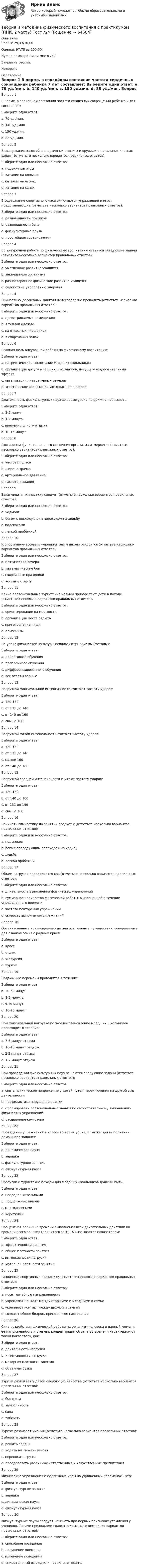      
            Описание
            Баллы: 29,33/30,00Оценка: 97,78 из 100,00Нужна помощь? Пиши мне в ЛС!Закрытие сессий.Недорого 
            Оглавление
            Вопрос 1
В норме, в спокойном состоянии частота сердечных сокращений ребенка 7 лет составляет:
Выберите один ответ:
a. 79 уд./мин.
b. 140 уд./мин.
c. 150 уд.мин.
d. 88 уд./мин. 
Вопрос 2
В содержание занятий в спортивных секциях и кружках в начальных классах входят (отметьте несколько вариантов правильных ответов):
Выберите один или несколько ответов:
a. подвижные игры 
b. катание на коньках 
c. катание на лыжах 
d. катание на санях
Вопрос 3
В содержание спортивного часа включаются упражнения и игры, представляющие (отметьте несколько вариантов правильных ответов):
Выберите один или несколько ответов:
a. разновидности прыжков 
b. разновидности бега
c. физкультурные паузы
d. простейшие соревнования 
Вопрос 4
Во внеурочной работе по физическому воспитанию ставятся следующие задачи (отметьте несколько вариантов правильных ответов):
Выберите один или несколько ответов:
a. умственное развитие учащихся
b. закаливание организма 
c. разностороннее физическое развитие учащихся 
d. содействие укреплению здоровья 
Вопрос 5
Гимнастику до учебных занятий целесообразно проводить (отметьте несколько вариантов правильных ответов):
Выберите один или несколько ответов:
a. проветриваемых помещениях 
b. в тёплой одежде
c. на открытых площадках
d. в спортивных залах 
Вопрос 6
Главная цель внеурочной работы по физическому воспитанию:
Выберите один ответ:
a. патриотическое воспитание младших школьников
b. организация досуга младших школьников, несущего оздоровительный эффект 
c. организация литературных вечеров
d. эстетическое воспитание младших школьников
Вопрос 7
Длительность физкультурных пауз во время урока не должна превышать:
Выберите один ответ:
a. 3-5 минут 
b. 1-2 минуты
c. времени полного отдыха
d. 10-15 минут
Вопрос 8
Для оценки функционального состояния организма измеряется (отметьте несколько вариантов правильных ответов):
Выберите один или несколько ответов:
a. частота пульса 
b. ширина зрачка
c. артериальное давление 
d. частота дыхания
Вопрос 9
Заканчивать гимнастику следует (отметьте несколько вариантов правильных ответов):
Выберите один или несколько ответов:
a. ходьбой
b. бегом с последующим переходом на ходьбу 
c. подскоками 
d. легкой пробежкой
Вопрос 10
К спортивно-массовым мероприятиям в школе относятся (отметьте несколько вариантов правильных ответов):
Выберите один или несколько ответов:
a. поэтические вечера
b. математические бои
c. спортивные праздники 
d. веселые старты 
Вопрос 11
Какие первоначальные туристские навыки приобретают дети в походе (отметьте несколько вариантов правильных ответов)?
Выберите один или несколько ответов:
a. ориентирование на местности 
b. организация места отдыха 
c. приготовление пищи 
d. альпинизм
Вопрос 12
На уроке физической культуры используются приемы (методы):
Выберите один ответ:
a. диалогового обучения
b. проблемного обучения
c. дифференцированного обучения
d. все ответы верные 
Вопрос 13
Нагрузкой максимальной интенсивности считают частоту ударов:
Выберите один ответ:
a. 120-130
b. от 131 до 140
c. от 140 до 160
d. свыше 160 
Вопрос 14
Нагрузкой малой интенсивности считают частоту ударов:
Выберите один ответ:
a. 120-130 
b. от 131 до 140
c. свыше 160
d. от 140 до 160
Вопрос 15
Нагрузкой средней интенсивности считают частоту ударов:
Выберите один ответ:
a. 120-130
b. от 140 до 160
c. от 131 до 140 
d. свыше 160
Вопрос 16
Начинать гимнастику до занятий следует с (отметьте несколько вариантов правильных ответов):
Выберите один или несколько ответов:
a. подскоков
b. бега с последующим переходом на ходьбу
c. ходьбы 
d. легкой пробежки 
Вопрос 17
Объем нагрузки определяется как (отметьте несколько вариантов правильных ответов):
Выберите один или несколько ответов:
a. длительность выполнения физических упражнений 
b. суммарное количество физической работы, выполненной в течение определенного времени 
c. частота повторения упражнений
d. скорость выполнения упражнений
Вопрос 18
Организованные кратковременные или длительные путешествия, совершаемые для ознакомления с родным краем:
Выберите один ответ:
a. кросс
b. отдых
c. экскурсия
d. туризм 
Вопрос 19
Подвижные перемены проводятся в течение:
Выберите один ответ:
a. 30-50 минут 
b. 1-2 минуты
c. 5-10 минут
d. 10-20 минут
Вопрос 20
При максимальной нагрузке полное восстановление младших школьников происходит в течение:
Выберите один ответ:
a. 7-8 минут отдыха
b. 10-15 минут отдыха
c. 3-5 минут отдыха 
d. 1-2 минут отдыха
Вопрос 21
При проведении физкультурных пауз решаются следующие задачи (отметьте несколько вариантов правильных ответов):
Выберите один или несколько ответов:
a. снять психическое напряжение у детей путем переключения на другой вид деятельности 
b. профилактика нарушений осанки 
c. сформировать первоначальные знания по самостоятельному выполнению физических упражнений 
d. расширение кругозора
Вопрос 22
Проведение упражнений в классе во время урока, а также при выполнении домашнего задания:
Выберите один ответ:
a. динамическая пауза
b. зарядка
c. физкультурное занятие
d. физкультурная пауза 
Вопрос 23
Прогулки и туристские походы для младших школьников должны быть:
Выберите один ответ:
a. непродолжительными 
b. продолжительными
c. многодневными
d. короткими
Вопрос 24
Процентная величина времени выполнения всех двигательных действий ко времени всего занятия (принятого за 100%) называется показателем:
Выберите один ответ:
a. эффективности занятия
b. общей плотности занятия
c. интенсивности нагрузки
d. моторной плотности занятия
Вопрос 25
Различные спортивные праздники (отметьте несколько вариантов правильных ответов):
Выберите один или несколько ответов:
a. носят лечебную направленность
b. укрепляют контакт между старшими и младшими в семье 
c. укрепляют контакт между школой и семьей 
d. создают общее бодрое, приподнятое настроение 
Вопрос 26
Сила воздействия физической работы на организм человека в данный момент, ее напряженность и степень концентрации объема во времени характеризуют такой показатель, как:
Выберите один ответ:
a. длительность нагрузки
b. интенсивность нагрузки 
c. моторная плотность занятия
d. объем нагрузки
Вопрос 27
Туризм развивает у детей следующие качества (отметьте несколько вариантов правильных ответов):
Выберите один или несколько ответов:
a. быстрота 
b. выносливость 
c. сила 
d. гибкость
Вопрос 28
Туризм развивает умения (отметьте несколько вариантов правильных ответов):
Выберите один или несколько ответов:
a. решать задачи
b. ходить на лыжах (зимой) 
c. переносить грузы 
d. преодолевать различные естественные и искусственные препятствия 
Вопрос 29
Физические упражнения и подвижные игры на удлиненных переменах – это:
Выберите один ответ:
a. физкультурное занятие
b. зарядка
c. динамическая пауза 
d. физкультурная пауза
Вопрос 30
Физкультурные паузы следует начинать при первых признаках утомления у учеников. Такими признаками являются (отметьте несколько вариантов правильных ответов):
Выберите один или несколько ответов:
a. спокойное поведение
b. нарушение внимания 
c. изменение поведения 
d. внимательный взгляд или правильная осанка
  
            
            
            Теория и методика физического воспитания с практикумом (ПНК, 2 часть) Тест №3Теория и методика физического воспитания с практикумом (ПНК, 2 часть) Тест №4Теория и методика физического воспитания с практикумом Практическое занятие 1. Задания 1 - 6Теория и методика физического воспитания с практикумом Практическое занятие 2Теория и методика физического воспитания с практикумом Практическое занятие 2. Задания 1 - 3, 5, 6Теория и методика физического воспитания с практикумом Практическое занятие 3Теория и методика физического воспитания с практикумом Практическое занятие 3. Задания 1 - 6Теория и методика физического воспитания с практикумом (ПНК, 2 часть)Теория и методика физического воспитания с практикумом (ПНК, 2 часть)Теория и методика физического воспитания с практикумом (ПНК, 2 часть)Теория и методика физического воспитания с практикумом (ПНК, 2 часть)Теория и методика физического воспитания с практикумом (ПНК, 2 часть) КомплексТеория и методика физического воспитания с практикумом (ПНК, 2 часть) Практическое занятие 3. Задания 1 - 6Теория и методика физического воспитания с практикумом (ПНК, 2 часть) Практическое занятие 4. Задания 2 - 5