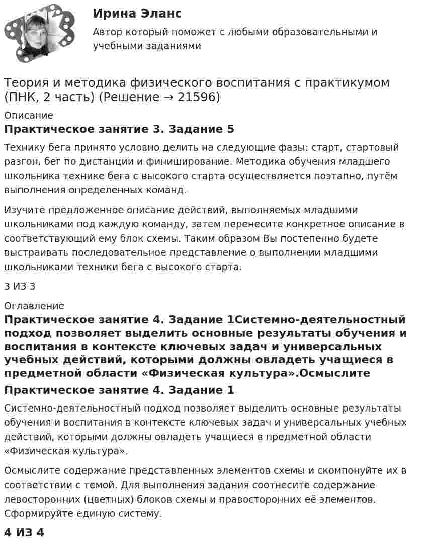      
          Описание
          Практическое занятие 3. Задание 5Технику бега принято условно делить на следующие фазы: старт, стартовый разгон, бег по дистанции и финиширование. Методика обучения младшего школьника технике бега с высокого старта осуществляется поэтапно, путём выполнения определенных команд.Изучите предложенное описание действий, выполняемых младшими школьниками под каждую команду, затем перенесите конкретное описание в соответствующий ему блок схемы. Таким образом Вы постепенно будете выстраивать последовательное представление о выполнении младшими школьниками техники бега с высокого старта.3 ИЗ 3 
          Оглавление
          Практическое занятие 4. Задание 1Системно-деятельностный подход позволяет выделить основные результаты обучения и воспитания в контексте ключевых задач и универсальных учебных действий, которыми должны овладеть учащиеся в предметной области «Физическая культура».Осмыслите содержание представленных элементов схемы и скомпонуйте их в соответствии с темой. Для выполнения задания соотнесите содержание левосторонних (цветных) блоков схемы и правосторонних её элементов. Сформируйте единую систему.4 ИЗ 4  
            
            
            Теория и методика физического воспитания с практикумом (ПНК, 2 часть)Теория и методика физического воспитания с практикумом (ПНК, 2 часть)Теория и методика физического воспитания с практикумом (ПНК, 2 часть)Теория и методика физического воспитания с практикумом (ПНК, 2 часть)Теория и методика физического воспитания с практикумом (ПНК, 2 часть) КомплексТеория и методика физического воспитания с практикумом (ПНК, 2 часть) Практическое занятие 3. Задания 1 - 6Теория и методика физического воспитания с практикумом (ПНК, 2 часть) Практическое занятие 4. Задания 2 - 5Теория и методика физического воспитания с практикумом (ПНК, 1 часть)ТЕОРИЯ И МЕТОДИКА ФИЗИЧЕСКОГО ВОСПИТАНИЯ С ПРАКТИКУМОМ (ПНК, 1 ЧАСТЬ)Теория и методика физического воспитания с практикумом (ПНК, 1 часть). Практическое занятие 1. Задание 1-6Теория и методика физического воспитания с практикумом (ПНК, 1 часть) Практическое занятие 1. Задания 1 - 6Теория и методика физического воспитания с практикумом (ПНК, 1 часть) Практическое занятие 2. Задания 1 - 3, 5, 6Теория и методика физического воспитания с практикумом (ПНК, 1 часть). Практическое занятие 2. Задания 1-3, 5,6 Теория и методика физического воспитания с практикумом (ПНК, 1 часть) Тест № 1 НСПК